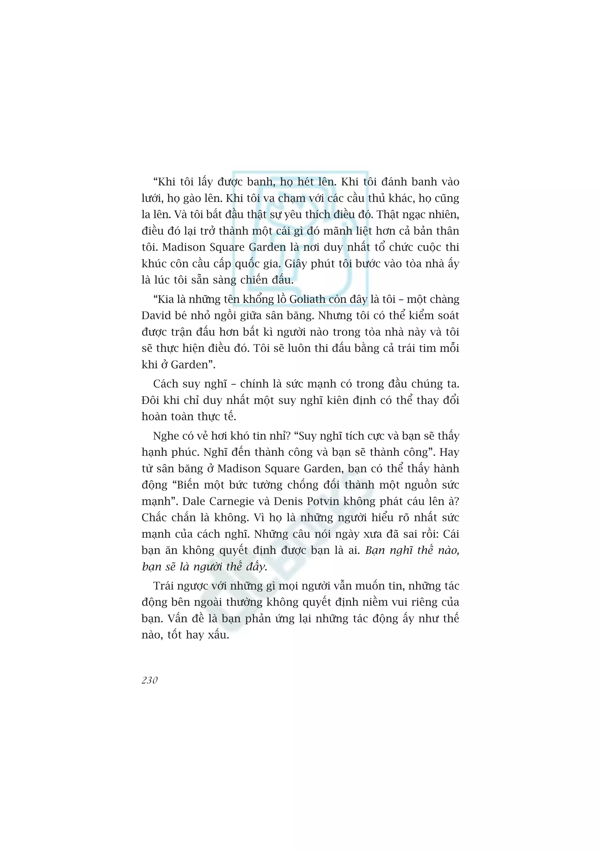 “Khi töi lêëy àûúåc banh, hoå heát lïn. Khi töi àaánh banh vaâo
lûúái, hoå gaâo lïn. Khi töi va chaåm vúái caác cêìu thuã khaác, hoå cuäng
la lïn. Vaâ töi bùæt àêìu thêåt sûå yïu thñch àiïìu àoá. Thêåt ngaåc nhiïn,
àiïìu àoá laåi trúã thaânh möåt caái gò àoá maänh liïåt hún caã baãn thên
töi. Madison Square Garden laâ núi duy nhêët töí chûác cuöåc thi
khuác cön cêìu cêëp quöëc gia. Giêy phuát töi bûúác vaâo toâa nhaâ êëy
laâ luác töi sùén saâng chiïën àêëu.
  “Kia laâ nhûäng tïn khöíng löì Goliath coân àêy laâ töi – möåt chaâng
David beá nhoã ngöìi giûäa sên bùng. Nhûng töi coá thïí kiïím soaát
àûúåc trêån àêëu hún bêët kò ngûúâi naâo trong toâa nhaâ naây vaâ töi
seä thûåc hiïån àiïìu àoá. Töi seä luön thi àêëu bùçng caã traái tim möîi
khi úã Garden”.
  Caách suy nghô – chñnh laâ sûác maånh coá trong àêìu chuáng ta.
Àöi khi chó duy nhêët möåt suy nghô kiïn àõnh coá thïí thay àöíi
hoaân toaân thûåc tïë.
  Nghe coá veã húi khoá tin nhó? “Suy nghô tñch cûåc vaâ baån seä thêëy
haånh phuác. Nghô àïën thaânh cöng vaâ baån seä thaânh cöng”. Hay
tûâ sên bùng úã Madison Square Garden, baån coá thïí thêëy haânh
àöång “Biïën möåt bûác tûúâng chöëng àöëi thaânh möåt nguöìn sûác
maånh”. Dale Carnegie vaâ Denis Potvin khöng phaát caáu lïn aâ?
Chùæc chùæn laâ khöng. Vò hoå laâ nhûäng ngûúâi hiïíu roä nhêët sûác
maånh cuãa caách nghô. Nhûäng cêu noái ngaây xûa àaä sai röìi: Caái
baån ùn khöng quyïët àõnh àûúåc baån laâ ai. Baån nghô thïë naâo,
baån seä laâ ngûúâi thïë àêëy.
  Traái ngûúåc vúái nhûäng gò moåi ngûúâi vêîn muöën tin, nhûäng taác
àöång bïn ngoaâi thûúâng khöng quyïët àõnh niïìm vui riïng cuãa
baån. Vêën àïì laâ baån phaãn ûáng laåi nhûäng taác àöång êëy nhû thïë
naâo, töët hay xêëu.



230
 