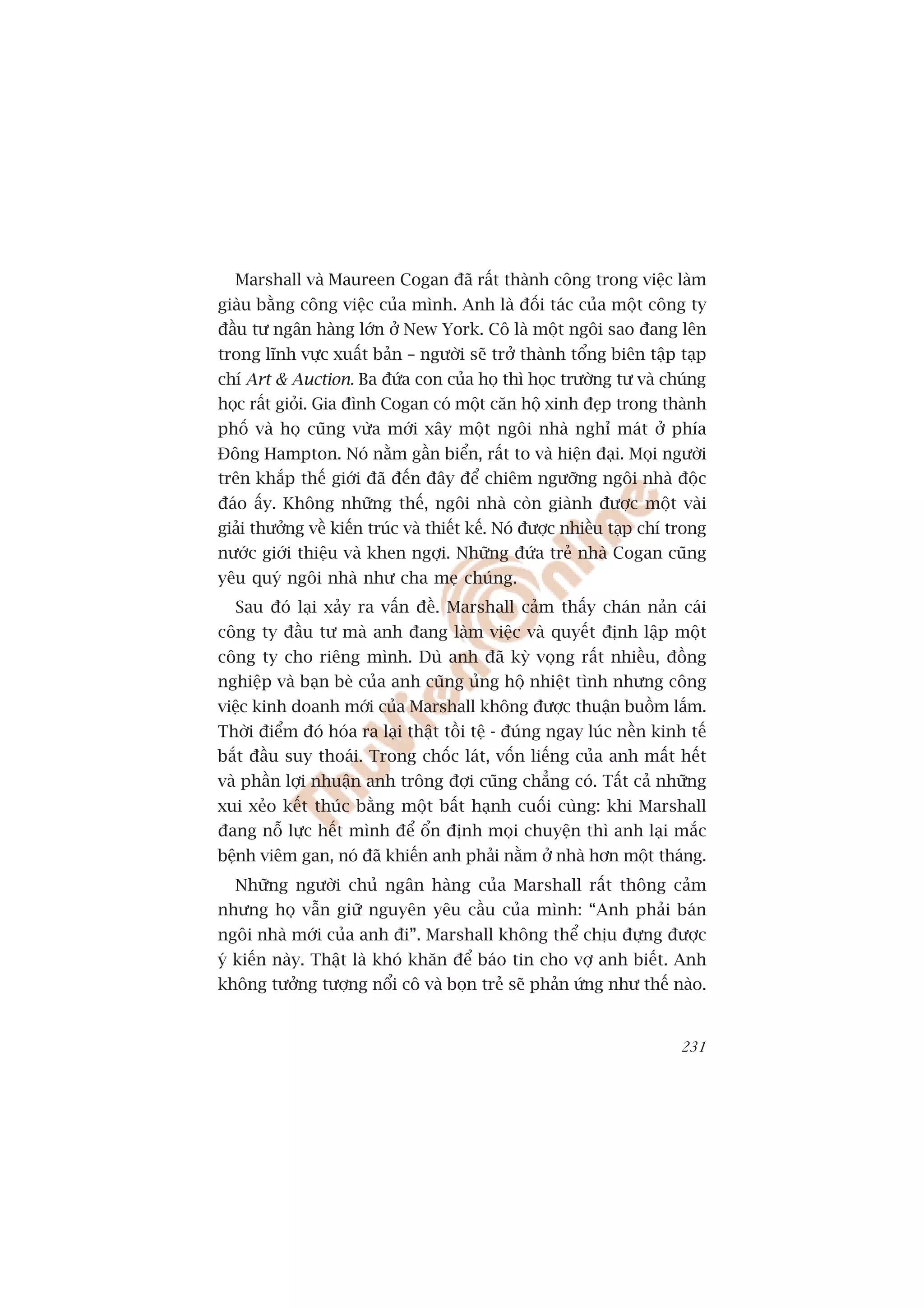 Marshall vaâ Maureen Cogan àaä rêët thaânh cöng trong viïåc laâm
giaâu bùçng cöng viïåc cuãa mònh. Anh laâ àöëi taác cuãa möåt cöng ty
àêìu tû ngên haâng lúán úã New York. Cö laâ möåt ngöi sao àang lïn
trong lônh vûåc xuêët baãn – ngûúâi seä trúã thaânh töíng biïn têåp taåp
chñ Art & Auction. Ba àûáa con cuãa hoå thò hoåc trûúâng tû vaâ chuáng
hoåc rêët gioãi. Gia àònh Cogan coá möåt cùn höå xinh àeåp trong thaânh
phöë vaâ hoå cuäng vûâa múái xêy möåt ngöi nhaâ nghó maát úã phña
Àöng Hampton. Noá nùçm gêìn biïín, rêët to vaâ hiïån àaåi. Moåi ngûúâi
trïn khùæp thïë giúái àaä àïën àêy àïí chiïm ngûúäng ngöi nhaâ àöåc
àaáo êëy. Khöng nhûäng thïë, ngöi nhaâ coân giaânh àûúåc möåt vaâi
giaãi thûúãng vïì kiïën truác vaâ thiïët kïë. Noá àûúåc nhiïìu taåp chñ trong
nûúác giúái thiïåu vaâ khen ngúåi. Nhûäng àûáa treã nhaâ Cogan cuäng
yïu quyá ngöi nhaâ nhû cha meå chuáng.
  Sau àoá laåi xaãy ra vêën àïì. Marshall caãm thêëy chaán naãn caái
cöng ty àêìu tû maâ anh àang laâm viïåc vaâ quyïët àõnh lêåp möåt
cöng ty cho riïng mònh. Duâ anh àaä kyâ voång rêët nhiïìu, àöìng
nghiïåp vaâ baån beâ cuãa anh cuäng uãng höå nhiïåt tònh nhûng cöng
viïåc kinh doanh múái cuãa Marshall khöng àûúåc thuêån buöìm lùæm.
Thúâi àiïím àoá hoáa ra laåi thêåt töìi tïå - àuáng ngay luác nïìn kinh tïë
bùæt àêìu suy thoaái. Trong chöëc laát, vöën liïëng cuãa anh mêët hïët
vaâ phêìn lúåi nhuêån anh tröng àúåi cuäng chùèng coá. Têët caã nhûäng
xui xeão kïët thuác bùçng möåt bêët haånh cuöëi cuâng: khi Marshall
àang nöî lûåc hïët mònh àïí öín àõnh moåi chuyïån thò anh laåi mùæc
bïånh viïm gan, noá àaä khiïën anh phaãi nùçm úã nhaâ hún möåt thaáng.
  Nhûäng ngûúâi chuã ngên haâng cuãa Marshall rêët thöng caãm
nhûng hoå vêîn giûä nguyïn yïu cêìu cuãa mònh: “Anh phaãi baán
ngöi nhaâ múái cuãa anh ài”. Marshall khöng thïí chõu àûång àûúåc
yá kiïën naây. Thêåt laâ khoá khùn àïí baáo tin cho vúå anh biïët. Anh
khöng tûúãng tûúång nöíi cö vaâ boån treã seä phaãn ûáng nhû thïë naâo.


                                                                         231
 