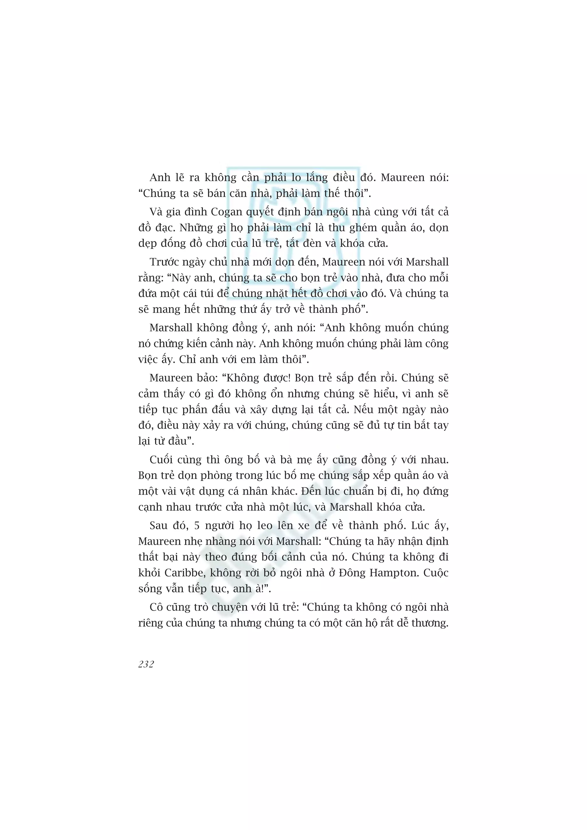 Anh leä ra khöng cêìn phaãi lo lùæng àiïìu àoá. Maureen noái:
“Chuáng ta seä baán cùn nhaâ, phaãi laâm thïë thöi”.
   Vaâ gia àònh Cogan quyïët àõnh baán ngöi nhaâ cuâng vúái têët caã
àöì àaåc. Nhûäng gò hoå phaãi laâm chó laâ thu gheám quêìn aáo, doån
deåp àöëng àöì chúi cuãa luä treã, tùæt àeân vaâ khoáa cûãa.
   Trûúác ngaây chuã nhaâ múái doån àïën, Maureen noái vúái Marshall
rùçng: “Naây anh, chuáng ta seä cho boån treã vaâo nhaâ, àûa cho möîi
àûáa möåt caái tuái àïí chuáng nhùåt hïët àöì chúi vaâo àoá. Vaâ chuáng ta
seä mang hïët nhûäng thûá êëy trúã vïì thaânh phöë”.
   Marshall khöng àöìng yá, anh noái: “Anh khöng muöën chuáng
noá chûáng kiïën caãnh naây. Anh khöng muöën chuáng phaãi laâm cöng
viïåc êëy. Chó anh vúái em laâm thöi”.
   Maureen baão: “Khöng àûúåc! Boån treã sùæp àïën röìi. Chuáng seä
caãm thêëy coá gò àoá khöng öín nhûng chuáng seä hiïíu, vò anh seä
tiïëp tuåc phêën àêëu vaâ xêy dûång laåi têët caã. Nïëu möåt ngaây naâo
àoá, àiïìu naây xaãy ra vúái chuáng, chuáng cuäng seä àuã tûå tin bùæt tay
laåi tûâ àêìu”.
   Cuöëi cuâng thò öng böë vaâ baâ meå êëy cuäng àöìng yá vúái nhau.
Boån treã doån phoâng trong luác böë meå chuáng sùæp xïëp quêìn aáo vaâ
möåt vaâi vêåt duång caá nhên khaác. Àïën luác chuêín bõ ài, hoå àûáng
caånh nhau trûúác cûãa nhaâ möåt luác, vaâ Marshall khoáa cûãa.
   Sau àoá, 5 ngûúâi hoå leo lïn xe àïí vïì thaânh phöë. Luác êëy,
Maureen nheå nhaâng noái vúái Marshall: “Chuáng ta haäy nhêån àõnh
thêët baåi naây theo àuáng böëi caãnh cuãa noá. Chuáng ta khöng ài
khoãi Caribbe, khöng rúâi boã ngöi nhaâ úã Àöng Hampton. Cuöåc
söëng vêîn tiïëp tuåc, anh aâ!”.
   Cö cuäng troâ chuyïån vúái luä treã: “Chuáng ta khöng coá ngöi nhaâ
riïng cuãa chuáng ta nhûng chuáng ta coá möåt cùn höå rêët dïî thûúng.


232
 