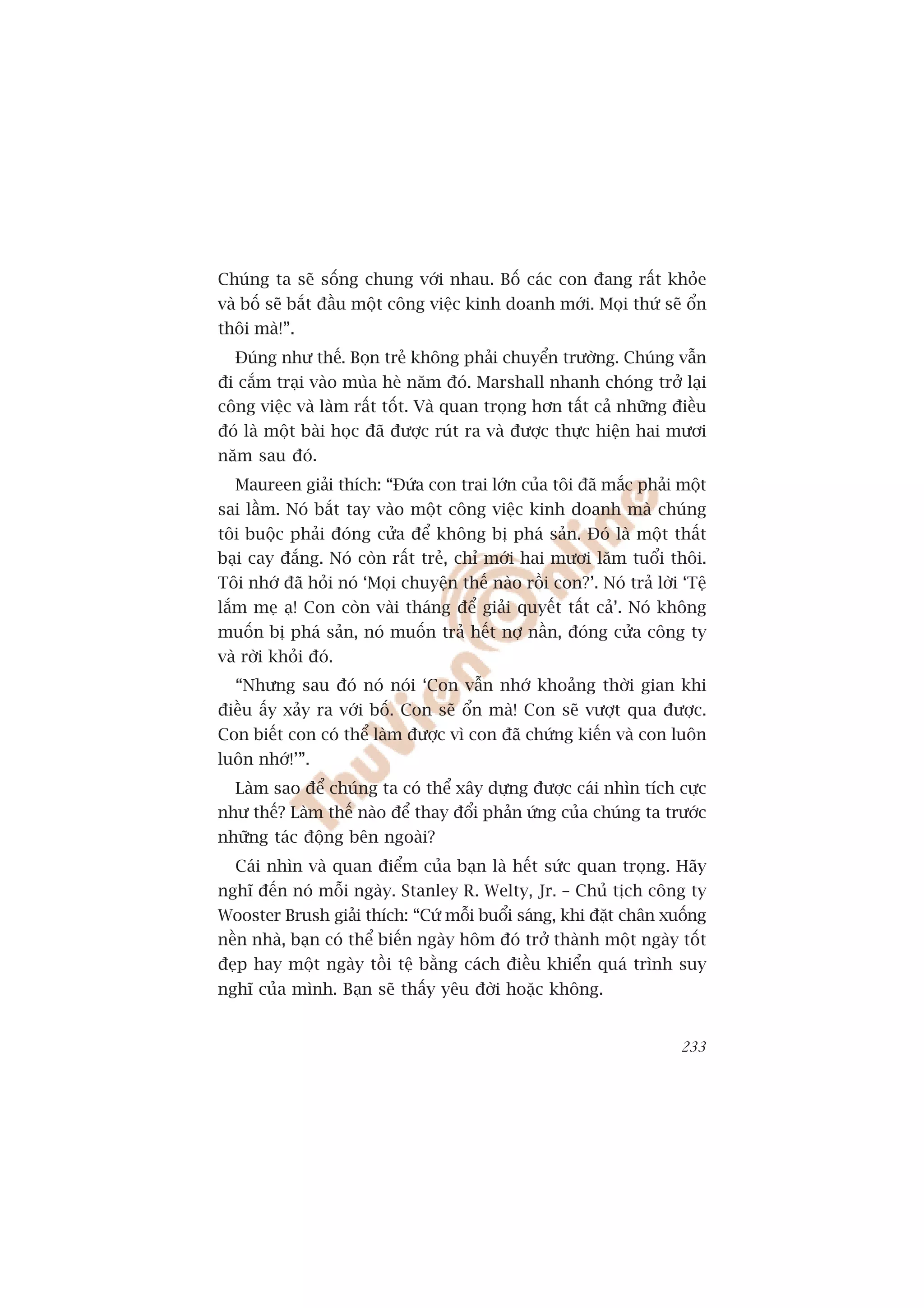 Chuáng ta seä söëng chung vúái nhau. Böë caác con àang rêët khoãe
vaâ böë seä bùæt àêìu möåt cöng viïåc kinh doanh múái. Moåi thûá seä öín
thöi maâ!”.
  Àuáng nhû thïë. Boån treã khöng phaãi chuyïín trûúâng. Chuáng vêîn
ài cùæm traåi vaâo muâa heâ nùm àoá. Marshall nhanh choáng trúã laåi
cöng viïåc vaâ laâm rêët töët. Vaâ quan troång hún têët caã nhûäng àiïìu
àoá laâ möåt baâi hoåc àaä àûúåc ruát ra vaâ àûúåc thûåc hiïån hai mûúi
nùm sau àoá.
  Maureen giaãi thñch: “Àûáa con trai lúán cuãa töi àaä mùæc phaãi möåt
sai lêìm. Noá bùæt tay vaâo möåt cöng viïåc kinh doanh maâ chuáng
töi buöåc phaãi àoáng cûãa àïí khöng bõ phaá saãn. Àoá laâ möåt thêët
baåi cay àùæng. Noá coân rêët treã, chó múái hai mûúi lùm tuöíi thöi.
Töi nhúá àaä hoãi noá ‘Moåi chuyïån thïë naâo röìi con?’. Noá traã lúâi ‘Tïå
lùæm meå aå! Con coân vaâi thaáng àïí giaãi quyïët têët caã’. Noá khöng
muöën bõ phaá saãn, noá muöën traã hïët núå nêìn, àoáng cûãa cöng ty
vaâ rúâi khoãi àoá.
  “Nhûng sau àoá noá noái ‘Con vêîn nhúá khoaãng thúâi gian khi
àiïìu êëy xaãy ra vúái böë. Con seä öín maâ! Con seä vûúåt qua àûúåc.
Con biïët con coá thïí laâm àûúåc vò con àaä chûáng kiïën vaâ con luön
luön nhúá!’”.
  Laâm sao àïí chuáng ta coá thïí xêy dûång àûúåc caái nhòn tñch cûåc
nhû thïë? Laâm thïë naâo àïí thay àöíi phaãn ûáng cuãa chuáng ta trûúác
nhûäng taác àöång bïn ngoaâi?
  Caái nhòn vaâ quan àiïím cuãa baån laâ hïët sûác quan troång. Haäy
nghô àïën noá möîi ngaây. Stanley R. Welty, Jr. – Chuã tõch cöng ty
Wooster Brush giaãi thñch: “Cûá möîi buöíi saáng, khi àùåt chên xuöëng
nïìn nhaâ, baån coá thïí biïën ngaây höm àoá trúã thaânh möåt ngaây töët
àeåp hay möåt ngaây töìi tïå bùçng caách àiïìu khiïín quaá trònh suy
nghô cuãa mònh. Baån seä thêëy yïu àúâi hoùåc khöng.


                                                                        233
 
