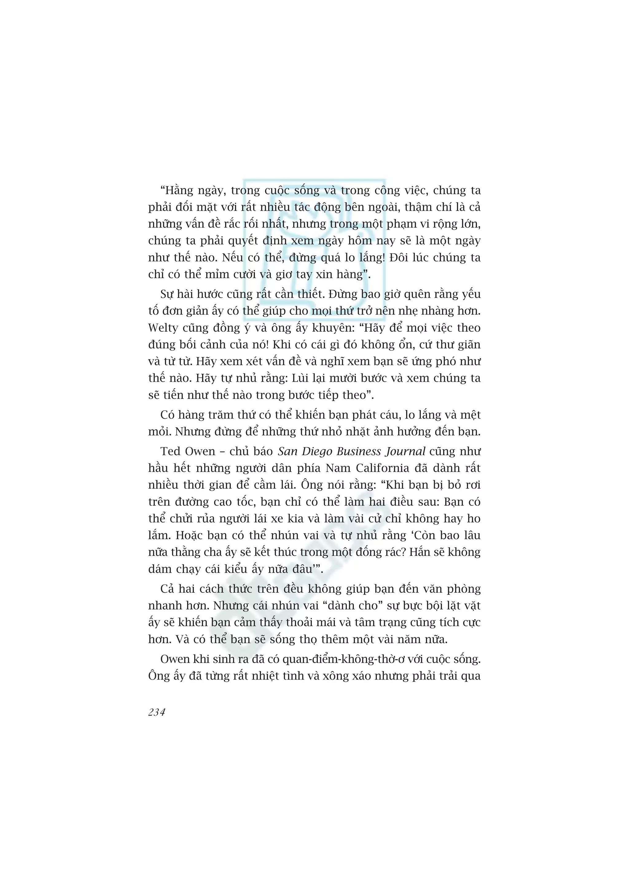 “Hùçng ngaây, trong cuöåc söëng vaâ trong cöng viïåc, chuáng ta
phaãi àöëi mùåt vúái rêët nhiïìu taác àöång bïn ngoaâi, thêåm chñ laâ caã
nhûäng vêën àïì rùæc röëi nhêët, nhûng trong möåt phaåm vi röång lúán,
chuáng ta phaãi quyïët àõnh xem ngaây höm nay seä laâ möåt ngaây
nhû thïë naâo. Nïëu coá thïí, àûâng quaá lo lùæng! Àöi luác chuáng ta
chó coá thïí móm cûúâi vaâ giú tay xin haâng”.
  Sûå haâi hûúác cuäng rêët cêìn thiïët. Àûâng bao giúâ quïn rùçng yïëu
töë àún giaãn êëy coá thïí giuáp cho moåi thûá trúã nïn nheå nhaâng hún.
Welty cuäng àöìng yá vaâ öng êëy khuyïn: “Haäy àïí moåi viïåc theo
àuáng böëi caãnh cuãa noá! Khi coá caái gò àoá khöng öín, cûá thû giaän
vaâ tûâ tûâ. Haäy xem xeát vêën àïì vaâ nghô xem baån seä ûáng phoá nhû
thïë naâo. Haäy tûå nhuã rùçng: Luâi laåi mûúâi bûúác vaâ xem chuáng ta
seä tiïën nhû thïë naâo trong bûúác tiïëp theo”.
  Coá haâng trùm thûá coá thïí khiïën baån phaát caáu, lo lùæng vaâ mïåt
moãi. Nhûng àûâng àïí nhûäng thûá nhoã nhùåt aãnh hûúãng àïën baån.
  Ted Owen – chuã baáo San Diego Business Journal cuäng nhû
hêìu hïët nhûäng ngûúâi dên phña Nam California àaä daânh rêët
nhiïìu thúâi gian àïí cêìm laái. Öng noái rùçng: “Khi baån bõ boã rúi
trïn àûúâng cao töëc, baån chó coá thïí laâm hai àiïìu sau: Baån coá
thïí chûãi ruãa ngûúâi laái xe kia vaâ laâm vaâi cûã chó khöng hay ho
lùæm. Hoùåc baån coá thïí nhuán vai vaâ tûå nhuã rùçng ‘Coân bao lêu
nûäa thùçng cha êëy seä kïët thuác trong möåt àöëng raác? Hùæn seä khöng
daám chaåy caái kiïíu êëy nûäa àêu’”.
  Caã hai caách thûác trïn àïìu khöng giuáp baån àïën vùn phoâng
nhanh hún. Nhûng caái nhuán vai “daânh cho” sûå bûåc böåi lùåt vùåt
êëy seä khiïën baån caãm thêëy thoaãi maái vaâ têm traång cuäng tñch cûåc
hún. Vaâ coá thïí baån seä söëng thoå thïm möåt vaâi nùm nûäa.
  Owen khi sinh ra àaä coá quan-àiïím-khöng-thúâ-ú vúái cuöåc söëng.
Öng êëy àaä tûâng rêët nhiïåt tònh vaâ xöng xaáo nhûng phaãi traãi qua


234
 