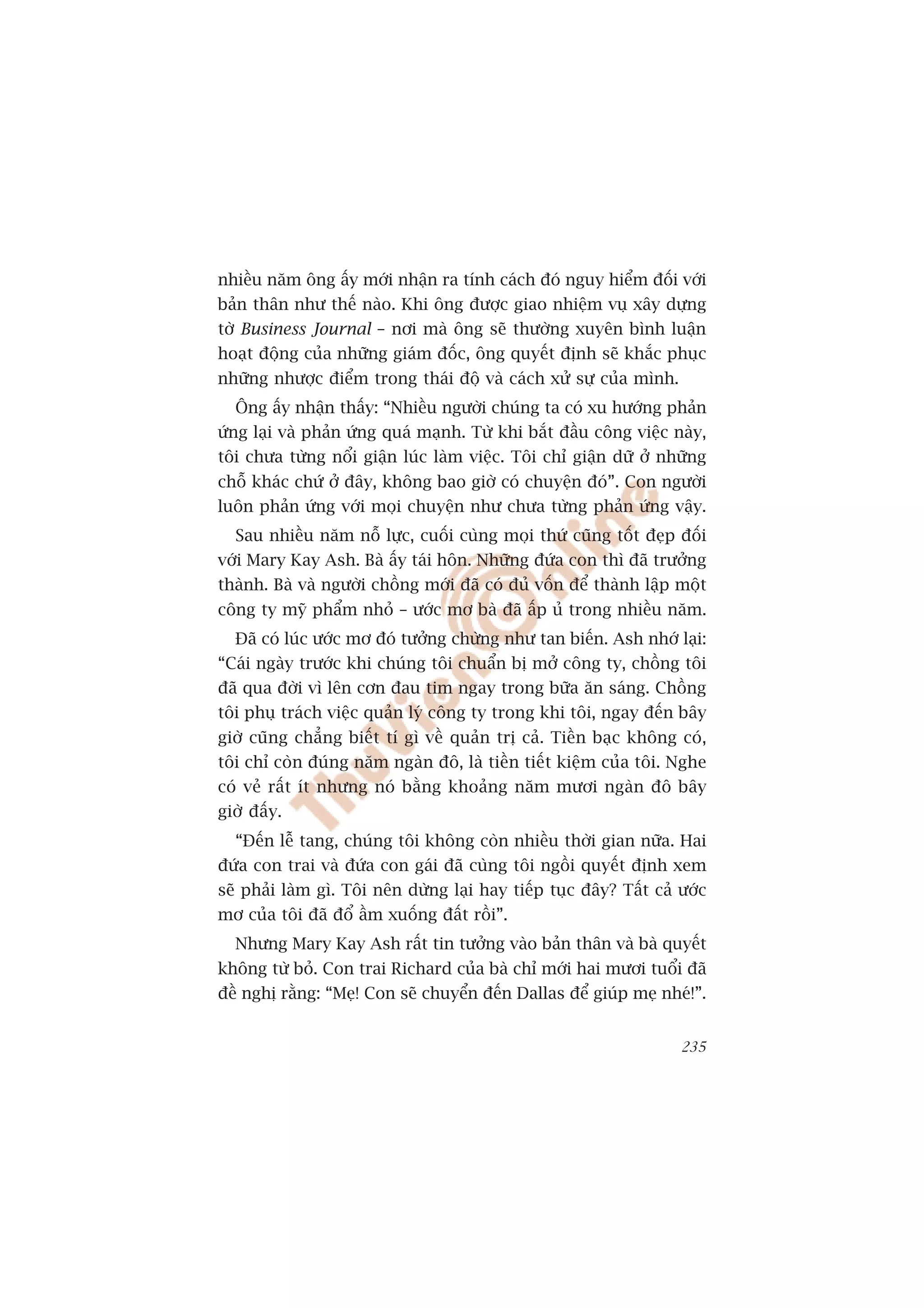 nhiïìu nùm öng êëy múái nhêån ra tñnh caách àoá nguy hiïím àöëi vúái
baãn thên nhû thïë naâo. Khi öng àûúåc giao nhiïåm vuå xêy dûång
túâ Business Journal – núi maâ öng seä thûúâng xuyïn bònh luêån
hoaåt àöång cuãa nhûäng giaám àöëc, öng quyïët àõnh seä khùæc phuåc
nhûäng nhûúåc àiïím trong thaái àöå vaâ caách xûã sûå cuãa mònh.
  Öng êëy nhêån thêëy: “Nhiïìu ngûúâi chuáng ta coá xu hûúáng phaãn
ûáng laåi vaâ phaãn ûáng quaá maånh. Tûâ khi bùæt àêìu cöng viïåc naây,
töi chûa tûâng nöíi giêån luác laâm viïåc. Töi chó giêån dûä úã nhûäng
chöî khaác chûá úã àêy, khöng bao giúâ coá chuyïån àoá”. Con ngûúâi
luön phaãn ûáng vúái moåi chuyïån nhû chûa tûâng phaãn ûáng vêåy.
  Sau nhiïìu nùm nöî lûåc, cuöëi cuâng moåi thûá cuäng töët àeåp àöëi
vúái Mary Kay Ash. Baâ êëy taái hön. Nhûäng àûáa con thò àaä trûúãng
thaânh. Baâ vaâ ngûúâi chöìng múái àaä coá àuã vöën àïí thaânh lêåp möåt
cöng ty myä phêím nhoã – ûúác mú baâ àaä êëp uã trong nhiïìu nùm.
  Àaä coá luác ûúác mú àoá tûúãng chûâng nhû tan biïën. Ash nhúá laåi:
“Caái ngaây trûúác khi chuáng töi chuêín bõ múã cöng ty, chöìng töi
àaä qua àúâi vò lïn cún àau tim ngay trong bûäa ùn saáng. Chöìng
töi phuå traách viïåc quaãn lyá cöng ty trong khi töi, ngay àïën bêy
giúâ cuäng chùèng biïët tñ gò vïì quaãn trõ caã. Tiïìn baåc khöng coá,
töi chó coân àuáng nùm ngaân àö, laâ tiïìn tiïët kiïåm cuãa töi. Nghe
coá veã rêët ñt nhûng noá bùçng khoaãng nùm mûúi ngaân àö bêy
giúâ àêëy.
  “Àïën lïî tang, chuáng töi khöng coân nhiïìu thúâi gian nûäa. Hai
àûáa con trai vaâ àûáa con gaái àaä cuâng töi ngöìi quyïët àõnh xem
seä phaãi laâm gò. Töi nïn dûâng laåi hay tiïëp tuåc àêy? Têët caã ûúác
mú cuãa töi àaä àöí êìm xuöëng àêët röìi”.
  Nhûng Mary Kay Ash rêët tin tûúãng vaâo baãn thên vaâ baâ quyïët
khöng tûâ boã. Con trai Richard cuãa baâ chó múái hai mûúi tuöíi àaä
àïì nghõ rùçng: “Meå! Con seä chuyïín àïën Dallas àïí giuáp meå nheá!”.


                                                                    235
 