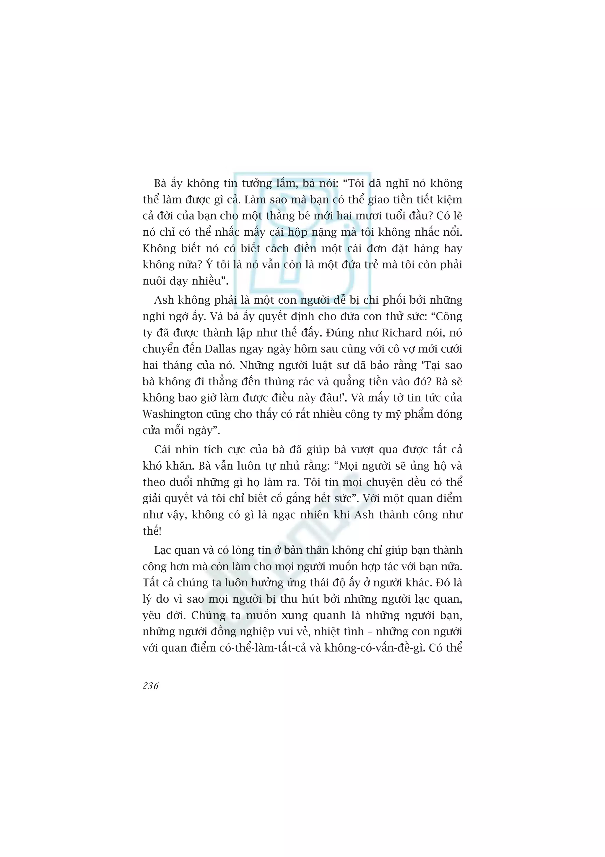 Baâ êëy khöng tin tûúãng lùæm, baâ noái: “Töi àaä nghô noá khöng
thïí laâm àûúåc gò caã. Laâm sao maâ baån coá thïí giao tiïìn tiïët kiïåm
caã àúâi cuãa baån cho möåt thùçng beá múái hai mûúi tuöíi àêìu? Coá leä
noá chó coá thïí nhêëc mêëy caái höåp nùång maâ töi khöng nhêëc nöíi.
Khöng biïët noá coá biïët caách àiïìn möåt caái àún àùåt haâng hay
khöng nûäa? YÁ töi laâ noá vêîn coân laâ möåt àûáa treã maâ töi coân phaãi
nuöi daåy nhiïìu”.
   Ash khöng phaãi laâ möåt con ngûúâi dïî bõ chi phöëi búãi nhûäng
nghi ngúâ êëy. Vaâ baâ êëy quyïët àõnh cho àûáa con thûã sûác: “Cöng
ty àaä àûúåc thaânh lêåp nhû thïë àêëy. Àuáng nhû Richard noái, noá
chuyïín àïën Dallas ngay ngaây höm sau cuâng vúái cö vúå múái cûúái
hai thaáng cuãa noá. Nhûäng ngûúâi luêåt sû àaä baão rùçng ‘Taåi sao
baâ khöng ài thùèng àïën thuâng raác vaâ quùèng tiïìn vaâo àoá? Baâ seä
khöng bao giúâ laâm àûúåc àiïìu naây àêu!’. Vaâ mêëy túâ tin tûác cuãa
Washington cuäng cho thêëy coá rêët nhiïìu cöng ty myä phêím àoáng
cûãa möîi ngaây”.
   Caái nhòn tñch cûåc cuãa baâ àaä giuáp baâ vûúåt qua àûúåc têët caã
khoá khùn. Baâ vêîn luön tûå nhuã rùçng: “Moåi ngûúâi seä uãng höå vaâ
theo àuöíi nhûäng gò hoå laâm ra. Töi tin moåi chuyïån àïìu coá thïí
giaãi quyïët vaâ töi chó biïët cöë gùæng hïët sûác”. Vúái möåt quan àiïím
nhû vêåy, khöng coá gò laâ ngaåc nhiïn khi Ash thaânh cöng nhû
thïë!
   Laåc quan vaâ coá loâng tin úã baãn thên khöng chó giuáp baån thaânh
cöng hún maâ coân laâm cho moåi ngûúâi muöën húåp taác vúái baån nûäa.
Têët caã chuáng ta luön hûúãng ûáng thaái àöå êëy úã ngûúâi khaác. Àoá laâ
lyá do vò sao moåi ngûúâi bõ thu huát búãi nhûäng ngûúâi laåc quan,
yïu àúâi. Chuáng ta muöën xung quanh laâ nhûäng ngûúâi baån,
nhûäng ngûúâi àöìng nghiïåp vui veã, nhiïåt tònh – nhûäng con ngûúâi
vúái quan àiïím coá-thïí-laâm-têët-caã vaâ khöng-coá-vêën-àïì-gò. Coá thïí


236
 