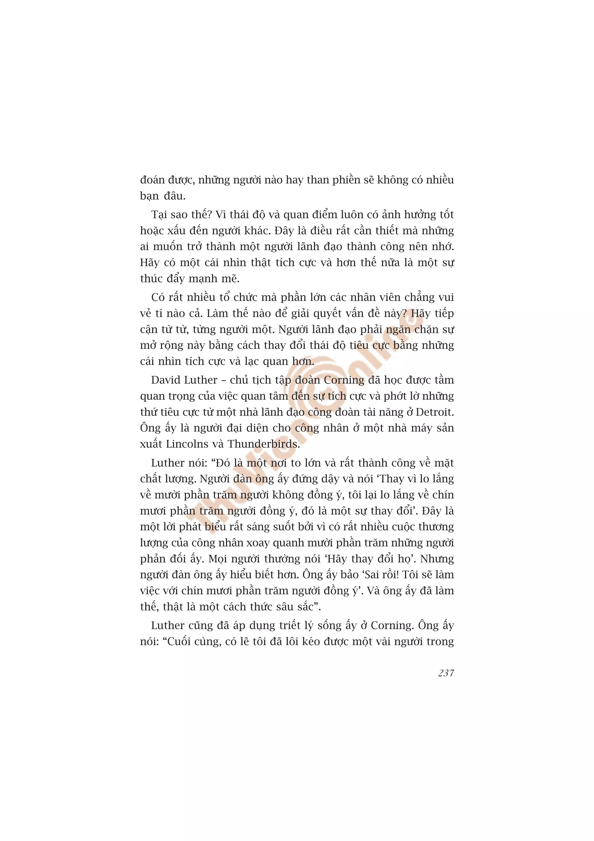 àoaán àûúåc, nhûäng ngûúâi naâo hay than phiïìn seä khöng coá nhiïìu
baån àêu.
  Taåi sao thïë? Vò thaái àöå vaâ quan àiïím luön coá aãnh hûúãng töët
hoùåc xêëu àïën ngûúâi khaác. Àêy laâ àiïìu rêët cêìn thiïët maâ nhûäng
ai muöën trúã thaânh möåt ngûúâi laänh àaåo thaânh cöng nïn nhúá.
Haäy coá möåt caái nhòn thêåt tñch cûåc vaâ hún thïë nûäa laâ möåt sûå
thuác àêíy maånh meä.
  Coá rêët nhiïìu töí chûác maâ phêìn lúán caác nhên viïn chùèng vui
veã tñ naâo caã. Laâm thïë naâo àïí giaãi quyïët vêën àïì naây? Haäy tiïëp
cêån tûâ tûâ, tûâng ngûúâi möåt. Ngûúâi laänh àaåo phaãi ngùn chùån sûå
múã röång naây bùçng caách thay àöíi thaái àöå tiïu cûåc bùçng nhûäng
caái nhòn tñch cûåc vaâ laåc quan hún.
  David Luther – chuã tõch têåp àoaân Corning àaä hoåc àûúåc têìm
quan troång cuãa viïåc quan têm àïën sûå tñch cûåc vaâ phúát lúâ nhûäng
thûá tiïu cûåc tûâ möåt nhaâ laänh àaåo cöng àoaân taâi nùng úã Detroit.
Öng êëy laâ ngûúâi àaåi diïån cho cöng nhên úã möåt nhaâ maáy saãn
xuêët Lincolns vaâ Thunderbirds.
  Luther noái: “Àoá laâ möåt núi to lúán vaâ rêët thaânh cöng vïì mùåt
chêët lûúång. Ngûúâi àaân öng êëy àûáng dêåy vaâ noái ‘Thay vò lo lùæng
vïì mûúâi phêìn trùm ngûúâi khöng àöìng yá, töi laåi lo lùæng vïì chñn
mûúi phêìn trùm ngûúâi àöìng yá, àoá laâ möåt sûå thay àöíi’. Àêy laâ
möåt lúâi phaát biïíu rêët saáng suöët búãi vò coá rêët nhiïìu cuöåc thûúng
lûúång cuãa cöng nhên xoay quanh mûúâi phêìn trùm nhûäng ngûúâi
phaãn àöëi êëy. Moåi ngûúâi thûúâng noái ‘Haäy thay àöíi hoå’. Nhûng
ngûúâi àaân öng êëy hiïíu biïët hún. Öng êëy baão ‘Sai röìi! Töi seä laâm
viïåc vúái chñn mûúi phêìn trùm ngûúâi àöìng yá’. Vaâ öng êëy àaä laâm
thïë, thêåt laâ möåt caách thûác sêu sùæc”.
  Luther cuäng àaä aáp duång triïët lyá söëng êëy úã Corning. Öng êëy
noái: “Cuöëi cuâng, coá leä töi àaä löi keáo àûúåc möåt vaâi ngûúâi trong

                                                                       237
 