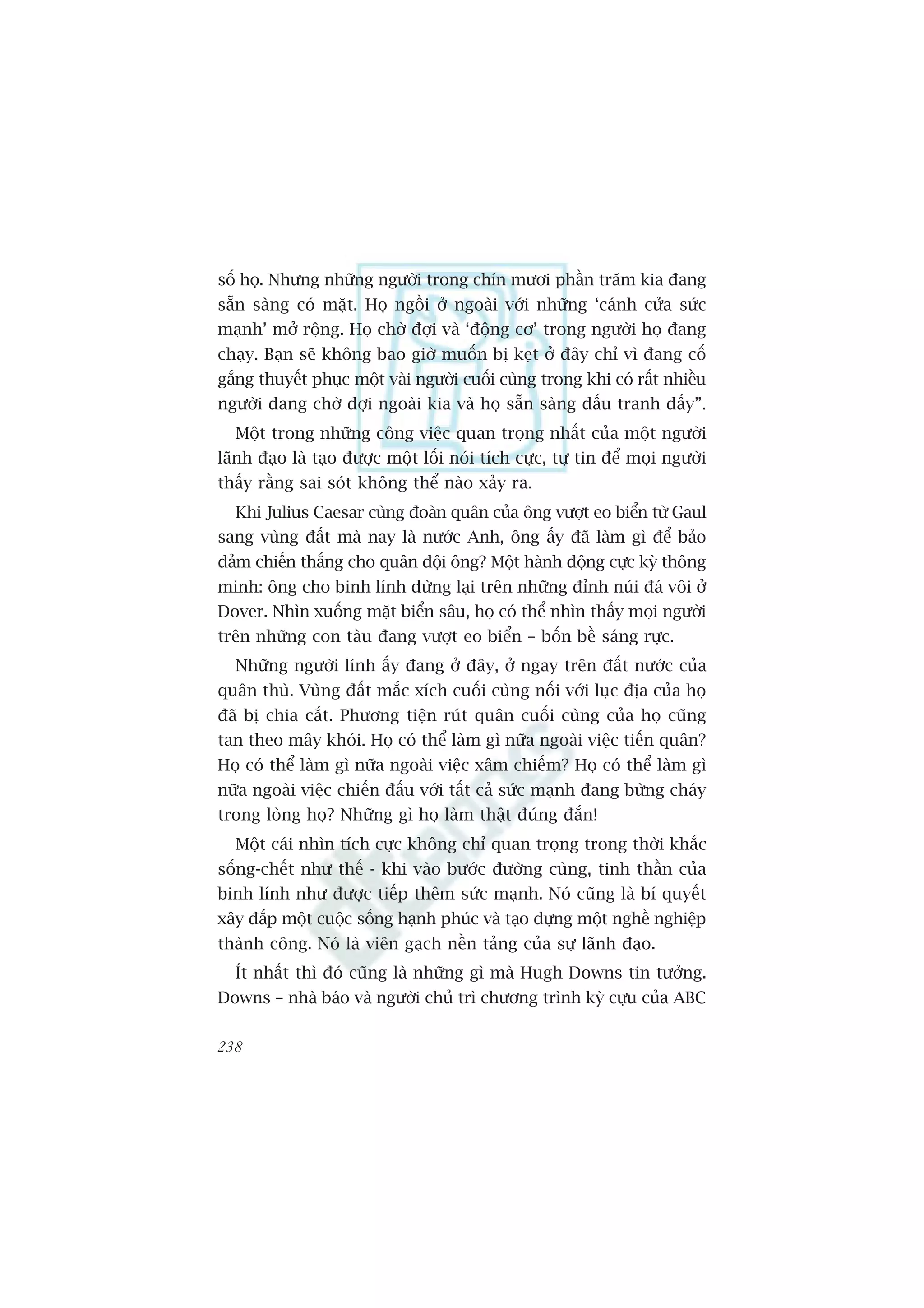 söë hoå. Nhûng nhûäng ngûúâi trong chñn mûúi phêìn trùm kia àang
sùén saâng coá mùåt. Hoå ngöìi úã ngoaâi vúái nhûäng ‘caánh cûãa sûác
maånh’ múã röång. Hoå chúâ àúåi vaâ ‘àöång cú’ trong ngûúâi hoå àang
chaåy. Baån seä khöng bao giúâ muöën bõ keåt úã àêy chó vò àang cöë
gùæng thuyïët phuåc möåt vaâi ngûúâi cuöëi cuâng trong khi coá rêët nhiïìu
ngûúâi àang chúâ àúåi ngoaâi kia vaâ hoå sùén saâng àêëu tranh àêëy”.
  Möåt trong nhûäng cöng viïåc quan troång nhêët cuãa möåt ngûúâi
laänh àaåo laâ taåo àûúåc möåt löëi noái tñch cûåc, tûå tin àïí moåi ngûúâi
thêëy rùçng sai soát khöng thïí naâo xaãy ra.
  Khi Julius Caesar cuâng àoaân quên cuãa öng vûúåt eo biïín tûâ Gaul
sang vuâng àêët maâ nay laâ nûúác Anh, öng êëy àaä laâm gò àïí baão
àaãm chiïën thùæng cho quên àöåi öng? Möåt haânh àöång cûåc kyâ thöng
minh: öng cho binh lñnh dûâng laåi trïn nhûäng àónh nuái àaá vöi úã
Dover. Nhòn xuöëng mùåt biïín sêu, hoå coá thïí nhòn thêëy moåi ngûúâi
trïn nhûäng con taâu àang vûúåt eo biïín – böën bïì saáng rûåc.
  Nhûäng ngûúâi lñnh êëy àang úã àêy, úã ngay trïn àêët nûúác cuãa
quên thuâ. Vuâng àêët mùæc xñch cuöëi cuâng nöëi vúái luåc àõa cuãa hoå
àaä bõ chia cùæt. Phûúng tiïån ruát quên cuöëi cuâng cuãa hoå cuäng
tan theo mêy khoái. Hoå coá thïí laâm gò nûäa ngoaâi viïåc tiïën quên?
Hoå coá thïí laâm gò nûäa ngoaâi viïåc xêm chiïëm? Hoå coá thïí laâm gò
nûäa ngoaâi viïåc chiïën àêëu vúái têët caã sûác maånh àang bûâng chaáy
trong loâng hoå? Nhûäng gò hoå laâm thêåt àuáng àùæn!
  Möåt caái nhòn tñch cûåc khöng chó quan troång trong thúâi khùæc
söëng-chïët nhû thïë - khi vaâo bûúác àûúâng cuâng, tinh thêìn cuãa
binh lñnh nhû àûúåc tiïëp thïm sûác maånh. Noá cuäng laâ bñ quyïët
xêy àùæp möåt cuöåc söëng haånh phuác vaâ taåo dûång möåt nghïì nghiïåp
thaânh cöng. Noá laâ viïn gaåch nïìn taãng cuãa sûå laänh àaåo.
  Ñt nhêët thò àoá cuäng laâ nhûäng gò maâ Hugh Downs tin tûúãng.
Downs – nhaâ baáo vaâ ngûúâi chuã trò chûúng trònh kyâ cûåu cuãa ABC

238
 