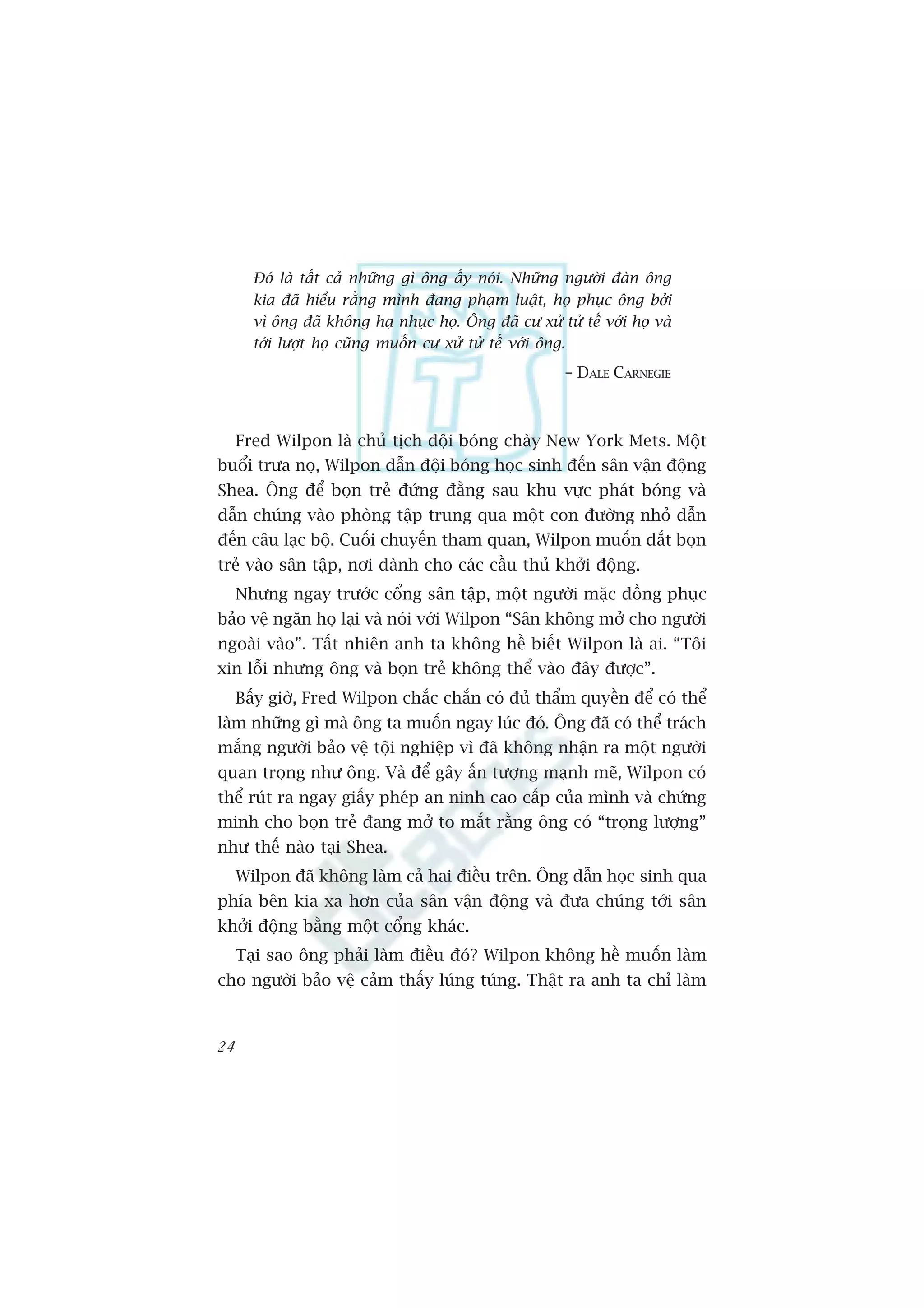 Àoá laâ têët caã nhûäng gò öng êëy noái. Nhûäng ngûúâi àaân öng
       kia àaä hiïíu rùçng mònh àang phaåm luêåt, hoå phuåc öng búãi
       vò öng àaä khöng haå nhuåc hoå. Öng àaä cû xûã tûã tïë vúái hoå vaâ
       túái lûúåt hoå cuäng muöën cû xûã tûã tïë vúái öng.
                                                        – DALE CARNEGIE



     Fred Wilpon laâ chuã tõch àöåi boáng chaây New York Mets. Möåt
buöíi trûa noå, Wilpon dêîn àöåi boáng hoåc sinh àïën sên vêån àöång
Shea. Öng àïí boån treã àûáng àùçng sau khu vûåc phaát boáng vaâ
dêîn chuáng vaâo phoâng têåp trung qua möåt con àûúâng nhoã dêîn
àïën cêu laåc böå. Cuöëi chuyïën tham quan, Wilpon muöën dùæt boån
treã vaâo sên têåp, núi daânh cho caác cêìu thuã khúãi àöång.
     Nhûng ngay trûúác cöíng sên têåp, möåt ngûúâi mùåc àöìng phuåc
baão vïå ngùn hoå laåi vaâ noái vúái Wilpon “Sên khöng múã cho ngûúâi
ngoaâi vaâo”. Têët nhiïn anh ta khöng hïì biïët Wilpon laâ ai. “Töi
xin löîi nhûng öng vaâ boån treã khöng thïí vaâo àêy àûúåc”.
     Bêëy giúâ, Fred Wilpon chùæc chùæn coá àuã thêím quyïìn àïí coá thïí
laâm nhûäng gò maâ öng ta muöën ngay luác àoá. Öng àaä coá thïí traách
mùæng ngûúâi baão vïå töåi nghiïåp vò àaä khöng nhêån ra möåt ngûúâi
quan troång nhû öng. Vaâ àïí gêy êën tûúång maånh meä, Wilpon coá
thïí ruát ra ngay giêëy pheáp an ninh cao cêëp cuãa mònh vaâ chûáng
minh cho boån treã àang múã to mùæt rùçng öng coá “troång lûúång”
nhû thïë naâo taåi Shea.
     Wilpon àaä khöng laâm caã hai àiïìu trïn. Öng dêîn hoåc sinh qua
phña bïn kia xa hún cuãa sên vêån àöång vaâ àûa chuáng túái sên
khúãi àöång bùçng möåt cöíng khaác.
     Taåi sao öng phaãi laâm àiïìu àoá? Wilpon khöng hïì muöën laâm
cho ngûúâi baão vïå caãm thêëy luáng tuáng. Thêåt ra anh ta chó laâm



24
 