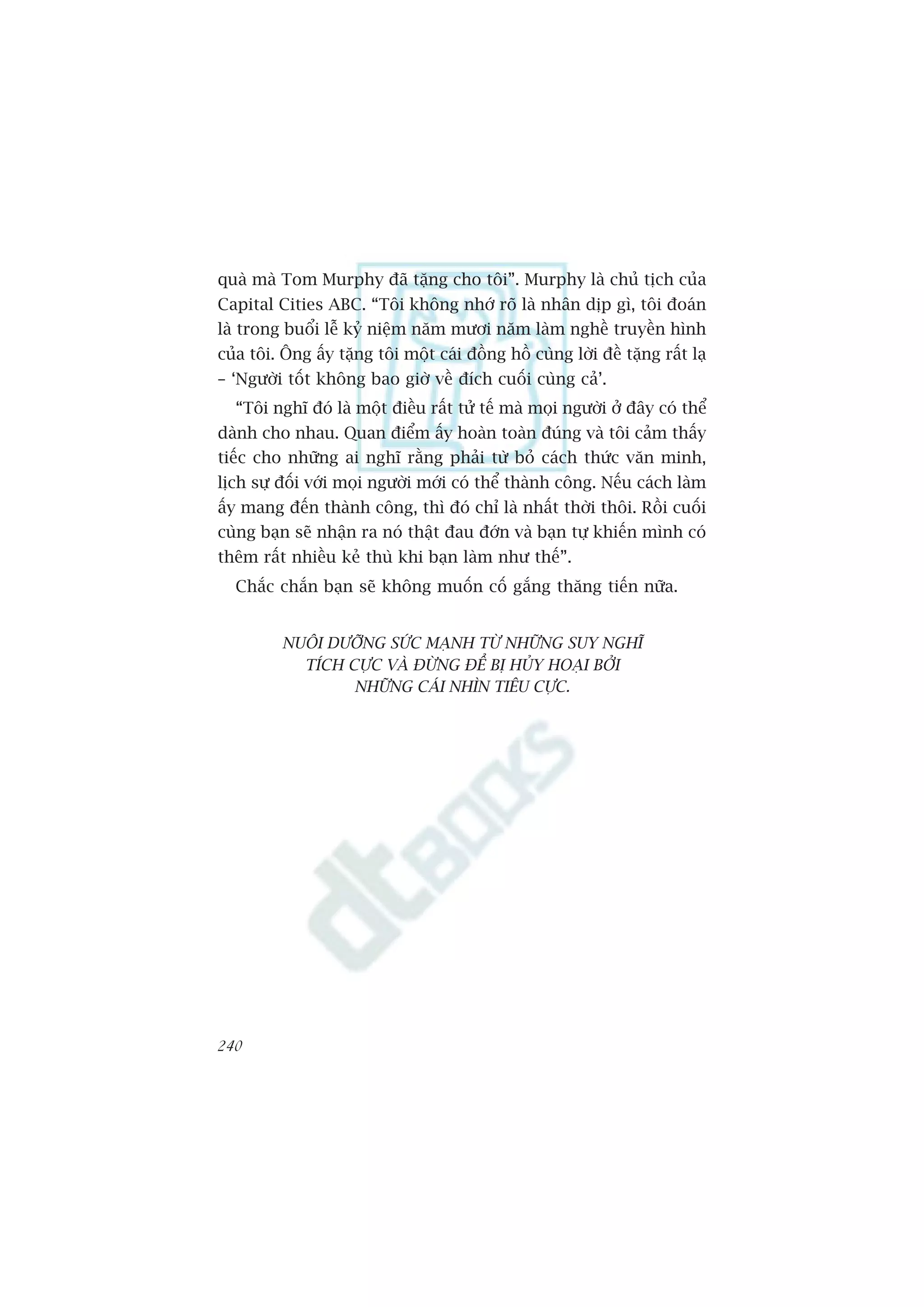 quaâ maâ Tom Murphy àaä tùång cho töi”. Murphy laâ chuã tõch cuãa
Capital Cities ABC. “Töi khöng nhúá roä laâ nhên dõp gò, töi àoaán
laâ trong buöíi lïî kyã niïåm nùm mûúi nùm laâm nghïì truyïìn hònh
cuãa töi. Öng êëy tùång töi möåt caái àöìng höì cuâng lúâi àïì tùång rêët laå
– ‘Ngûúâi töët khöng bao giúâ vïì àñch cuöëi cuâng caã’.
  “Töi nghô àoá laâ möåt àiïìu rêët tûã tïë maâ moåi ngûúâi úã àêy coá thïí
daânh cho nhau. Quan àiïím êëy hoaân toaân àuáng vaâ töi caãm thêëy
tiïëc cho nhûäng ai nghô rùçng phaãi tûâ boã caách thûác vùn minh,
lõch sûå àöëi vúái moåi ngûúâi múái coá thïí thaânh cöng. Nïëu caách laâm
êëy mang àïën thaânh cöng, thò àoá chó laâ nhêët thúâi thöi. Röìi cuöëi
cuâng baån seä nhêån ra noá thêåt àau àúán vaâ baån tûå khiïën mònh coá
thïm rêët nhiïìu keã thuâ khi baån laâm nhû thïë”.
  Chùæc chùæn baån seä khöng muöën cöë gùæng thùng tiïën nûäa.


          NUÖI DÛÚÄNG SÛÁC MAÅNH TÛÂ NHÛÄNG SUY NGHÔ
            TÑCH CÛÅC VAÂ ÀÛÂNG ÀÏÍ BÕ HUÃY HOAÅI BÚÃI
                  NHÛÄNG CAÁI NHÒN TIÏU CÛÅC.




240
 