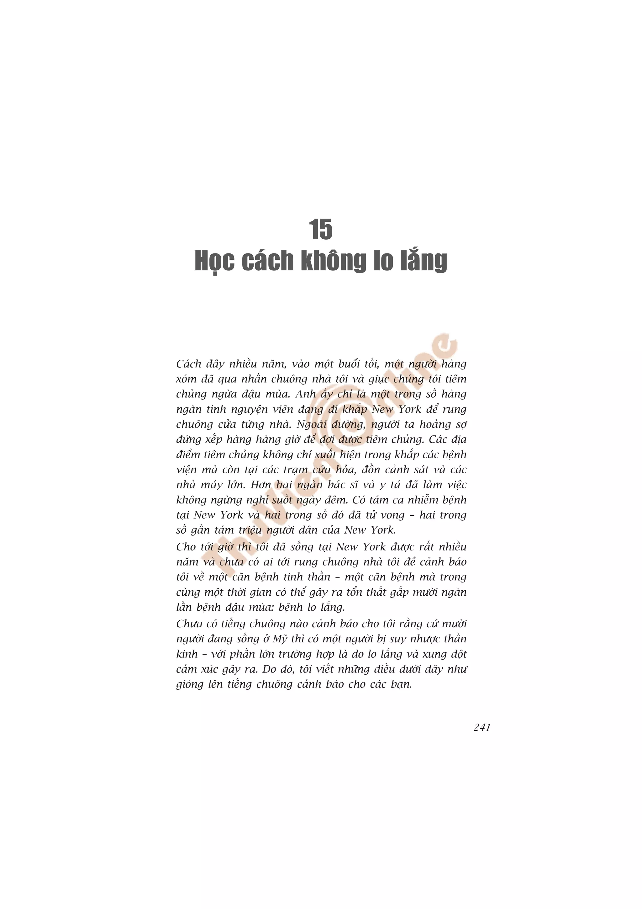 15
    Hoïc caùch khoâng lo laéng


Caách àêy nhiïìu nùm, vaâo möåt buöíi töëi, möåt ngûúâi haâng
xoám àaä qua nhêën chuöng nhaâ töi vaâ giuåc chuáng töi tiïm
chuãng ngûâa àêåu muâa. Anh êëy chó laâ möåt trong söë haâng
ngaân tònh nguyïån viïn àang ài khùæp New York àïí rung
chuöng cûãa tûâng nhaâ. Ngoaâi àûúâng, ngûúâi ta hoaãng súå
àûáng xïëp haâng haâng giúâ àïí àúåi àûúåc tiïm chuãng. Caác àõa
àiïím tiïm chuãng khöng chó xuêët hiïån trong khùæp caác bïånh
viïån maâ coân taåi caác traåm cûáu hoãa, àöìn caãnh saát vaâ caác
nhaâ maáy lúán. Hún hai ngaân baác sô vaâ y taá àaä laâm viïåc
khöng ngûâng nghó suöët ngaây àïm. Coá taám ca nhiïîm bïånh
taåi New York vaâ hai trong söë àoá àaä tûã vong – hai trong
söë gêìn taám triïåu ngûúâi dên cuãa New York.
Cho túái giúâ thò töi àaä söëng taåi New York àûúåc rêët nhiïìu
nùm vaâ chûa coá ai túái rung chuöng nhaâ töi àïí caãnh baáo
töi vïì möåt cùn bïånh tinh thêìn – möåt cùn bïånh maâ trong
cuâng möåt thúâi gian coá thïí gêy ra töín thêët gêëp mûúâi ngaân
lêìn bïånh àêåu muâa: bïånh lo lùæng.
Chûa coá tiïëng chuöng naâo caãnh baáo cho töi rùçng cûá mûúâi
ngûúâi àang söëng úã Myä thò coá möåt ngûúâi bõ suy nhûúåc thêìn
kinh – vúái phêìn lúán trûúâng húåp laâ do lo lùæng vaâ xung àöåt
caãm xuác gêy ra. Do àoá, töi viïët nhûäng àiïìu dûúái àêy nhû
gioáng lïn tiïëng chuöng caãnh baáo cho caác baån.



                                                                     241
 