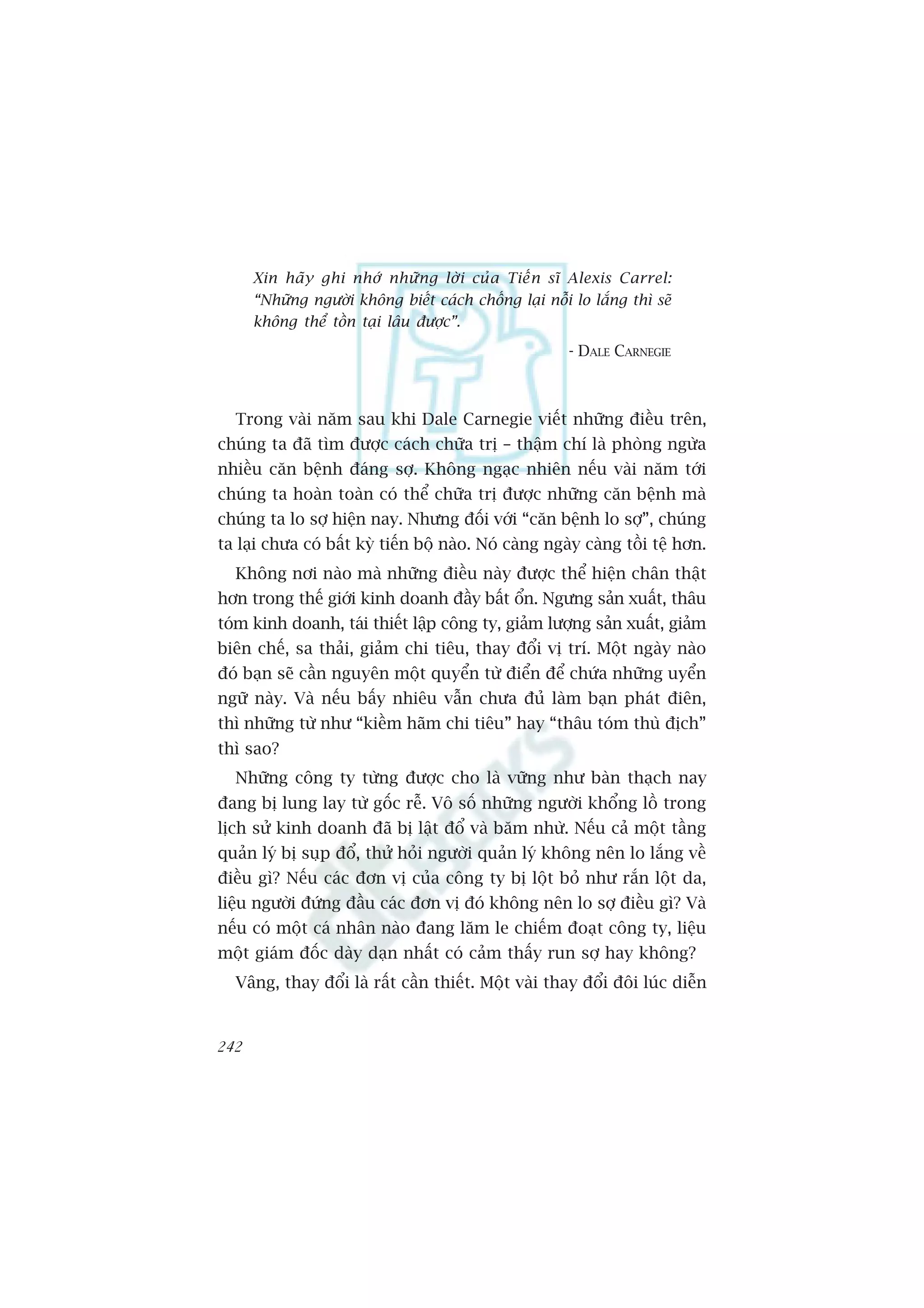 Xin haä y ghi nhúá nhûä n g lúâ i cuã a Tiïë n sô Alexis Carrel:
      “Nhûäng ngûúâi khöng biïët caách chöëng laåi nöîi lo lùæng thò seä
      khöng thïí töìn taåi lêu àûúåc”.
                                                       - DALE CARNEGIE



  Trong vaâi nùm sau khi Dale Carnegie viïët nhûäng àiïìu trïn,
chuáng ta àaä tòm àûúåc caách chûäa trõ – thêåm chñ laâ phoâng ngûâa
nhiïìu cùn bïånh àaáng súå. Khöng ngaåc nhiïn nïëu vaâi nùm túái
chuáng ta hoaân toaân coá thïí chûäa trõ àûúåc nhûäng cùn bïånh maâ
chuáng ta lo súå hiïån nay. Nhûng àöëi vúái “cùn bïånh lo súå”, chuáng
ta laåi chûa coá bêët kyâ tiïën böå naâo. Noá caâng ngaây caâng töìi tïå hún.
  Khöng núi naâo maâ nhûäng àiïìu naây àûúåc thïí hiïån chên thêåt
hún trong thïë giúái kinh doanh àêìy bêët öín. Ngûng saãn xuêët, thêu
toám kinh doanh, taái thiïët lêåp cöng ty, giaãm lûúång saãn xuêët, giaãm
biïn chïë, sa thaãi, giaãm chi tiïu, thay àöíi võ trñ. Möåt ngaây naâo
àoá baån seä cêìn nguyïn möåt quyïín tûâ àiïín àïí chûáa nhûäng uyïín
ngûä naây. Vaâ nïëu bêëy nhiïu vêîn chûa àuã laâm baån phaát àiïn,
thò nhûäng tûâ nhû “kiïìm haäm chi tiïu” hay “thêu toám thuâ àõch”
thò sao?
  Nhûäng cöng ty tûâng àûúåc cho laâ vûäng nhû baân thaåch nay
àang bõ lung lay tûâ göëc rïî. Vö söë nhûäng ngûúâi khöíng löì trong
lõch sûã kinh doanh àaä bõ lêåt àöí vaâ bùm nhûâ. Nïëu caã möåt têìng
quaãn lyá bõ suåp àöí, thûã hoãi ngûúâi quaãn lyá khöng nïn lo lùæng vïì
àiïìu gò? Nïëu caác àún võ cuãa cöng ty bõ löåt boã nhû rùæn löåt da,
liïåu ngûúâi àûáng àêìu caác àún võ àoá khöng nïn lo súå àiïìu gò? Vaâ
nïëu coá möåt caá nhên naâo àang lùm le chiïëm àoaåt cöng ty, liïåu
möåt giaám àöëc daây daån nhêët coá caãm thêëy run súå hay khöng?
  Vêng, thay àöíi laâ rêët cêìn thiïët. Möåt vaâi thay àöíi àöi luác diïîn


242
 