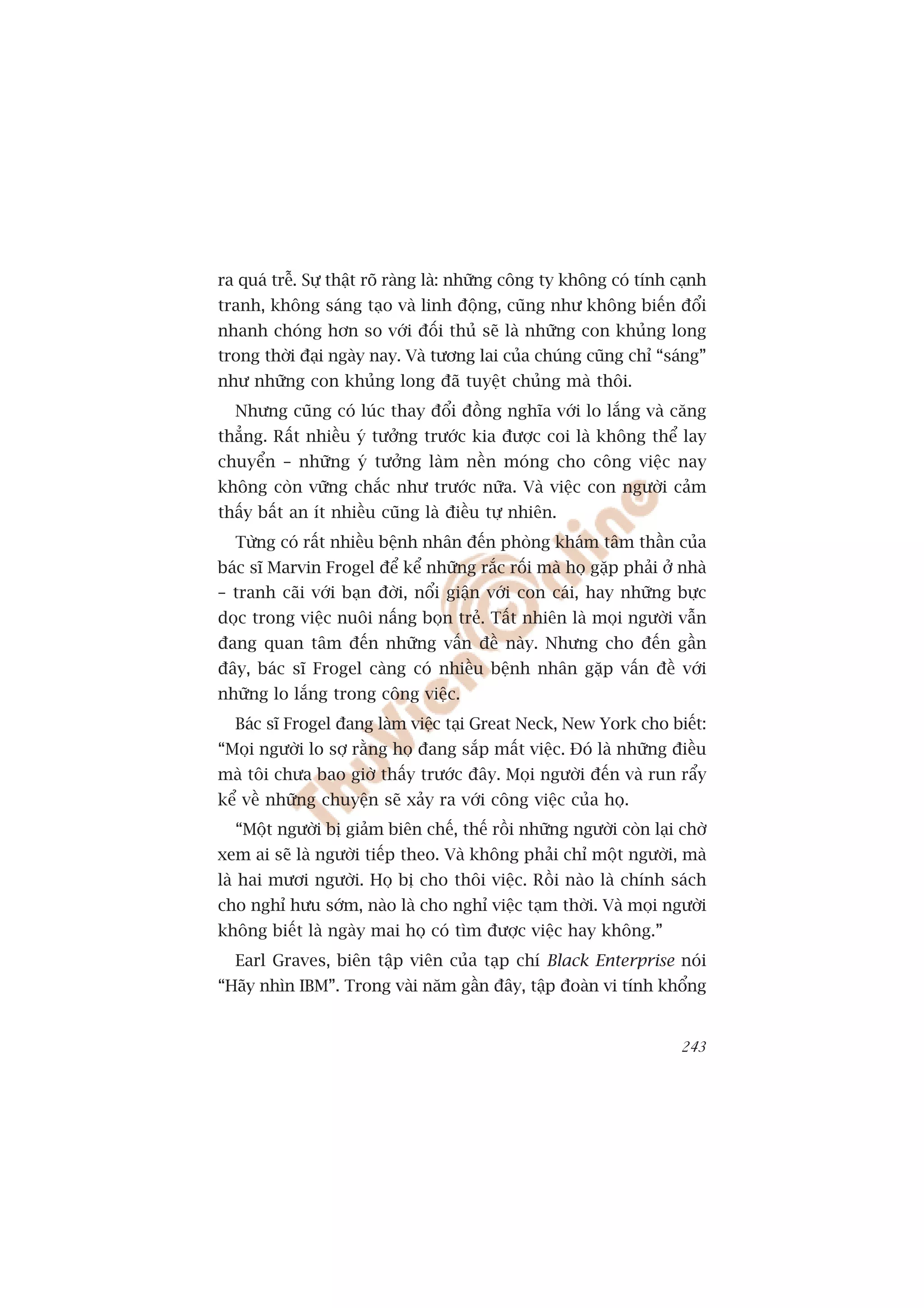 ra quaá trïî. Sûå thêåt roä raâng laâ: nhûäng cöng ty khöng coá tñnh caånh
tranh, khöng saáng taåo vaâ linh àöång, cuäng nhû khöng biïën àöíi
nhanh choáng hún so vúái àöëi thuã seä laâ nhûäng con khuãng long
trong thúâi àaåi ngaây nay. Vaâ tûúng lai cuãa chuáng cuäng chó “saáng”
nhû nhûäng con khuãng long àaä tuyïåt chuãng maâ thöi.
  Nhûng cuäng coá luác thay àöíi àöìng nghôa vúái lo lùæng vaâ cùng
thùèng. Rêët nhiïìu yá tûúãng trûúác kia àûúåc coi laâ khöng thïí lay
chuyïín – nhûäng yá tûúãng laâm nïìn moáng cho cöng viïåc nay
khöng coân vûäng chùæc nhû trûúác nûäa. Vaâ viïåc con ngûúâi caãm
thêëy bêët an ñt nhiïìu cuäng laâ àiïìu tûå nhiïn.
  Tûâng coá rêët nhiïìu bïånh nhên àïën phoâng khaám têm thêìn cuãa
baác sô Marvin Frogel àïí kïí nhûäng rùæc röëi maâ hoå gùåp phaãi úã nhaâ
– tranh caäi vúái baån àúâi, nöíi giêån vúái con caái, hay nhûäng bûåc
doåc trong viïåc nuöi nêëng boån treã. Têët nhiïn laâ moåi ngûúâi vêîn
àang quan têm àïën nhûäng vêën àïì naây. Nhûng cho àïën gêìn
àêy, baác sô Frogel caâng coá nhiïìu bïånh nhên gùåp vêën àïì vúái
nhûäng lo lùæng trong cöng viïåc.
  Baác sô Frogel àang laâm viïåc taåi Great Neck, New York cho biïët:
“Moåi ngûúâi lo súå rùçng hoå àang sùæp mêët viïåc. Àoá laâ nhûäng àiïìu
maâ töi chûa bao giúâ thêëy trûúác àêy. Moåi ngûúâi àïën vaâ run rêíy
kïí vïì nhûäng chuyïån seä xaãy ra vúái cöng viïåc cuãa hoå.
  “Möåt ngûúâi bõ giaãm biïn chïë, thïë röìi nhûäng ngûúâi coân laåi chúâ
xem ai seä laâ ngûúâi tiïëp theo. Vaâ khöng phaãi chó möåt ngûúâi, maâ
laâ hai mûúi ngûúâi. Hoå bõ cho thöi viïåc. Röìi naâo laâ chñnh saách
cho nghó hûu súám, naâo laâ cho nghó viïåc taåm thúâi. Vaâ moåi ngûúâi
khöng biïët laâ ngaây mai hoå coá tòm àûúåc viïåc hay khöng.”
  Earl Graves, biïn têåp viïn cuãa taåp chñ Black Enterprise noái
“Haäy nhòn IBM”. Trong vaâi nùm gêìn àêy, têåp àoaân vi tñnh khöíng


                                                                      243
 