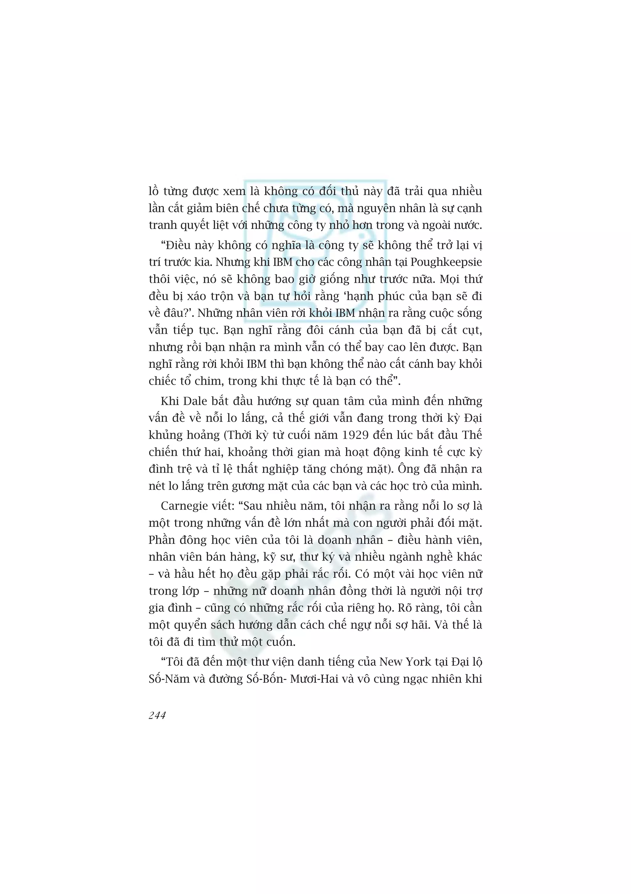 löì tûâng àûúåc xem laâ khöng coá àöëi thuã naây àaä traãi qua nhiïìu
lêìn cùæt giaãm biïn chïë chûa tûâng coá, maâ nguyïn nhên laâ sûå caånh
tranh quyïët liïåt vúái nhûäng cöng ty nhoã hún trong vaâ ngoaâi nûúác.
  “Àiïìu naây khöng coá nghôa laâ cöng ty seä khöng thïí trúã laåi võ
trñ trûúác kia. Nhûng khi IBM cho caác cöng nhên taåi Poughkeepsie
thöi viïåc, noá seä khöng bao giúâ giöëng nhû trûúác nûäa. Moåi thûá
àïìu bõ xaáo tröån vaâ baån tûå hoãi rùçng ‘haånh phuác cuãa baån seä ài
vïì àêu?’. Nhûäng nhên viïn rúâi khoãi IBM nhêån ra rùçng cuöåc söëng
vêîn tiïëp tuåc. Baån nghô rùçng àöi caánh cuãa baån àaä bõ cùæt cuåt,
nhûng röìi baån nhêån ra mònh vêîn coá thïí bay cao lïn àûúåc. Baån
nghô rùçng rúâi khoãi IBM thò baån khöng thïí naâo cêët caánh bay khoãi
chiïëc töí chim, trong khi thûåc tïë laâ baån coá thïí”.
  Khi Dale bùæt àêìu hûúáng sûå quan têm cuãa mònh àïën nhûäng
vêën àïì vïì nöîi lo lùæng, caã thïë giúái vêîn àang trong thúâi kyâ Àaåi
khuãng hoaãng (Thúâi kyâ tûâ cuöëi nùm 1929 àïën luác bùæt àêìu Thïë
chiïën thûá hai, khoaãng thúâi gian maâ hoaåt àöång kinh tïë cûåc kyâ
àònh trïå vaâ tó lïå thêët nghiïåp tùng choáng mùåt). Öng àaä nhêån ra
neát lo lùæng trïn gûúng mùåt cuãa caác baån vaâ caác hoåc troâ cuãa mònh.
  Carnegie viïët: “Sau nhiïìu nùm, töi nhêån ra rùçng nöîi lo súå laâ
möåt trong nhûäng vêën àïì lúán nhêët maâ con ngûúâi phaãi àöëi mùåt.
Phêìn àöng hoåc viïn cuãa töi laâ doanh nhên – àiïìu haânh viïn,
nhên viïn baán haâng, kyä sû, thû kyá vaâ nhiïìu ngaânh nghïì khaác
– vaâ hêìu hïët hoå àïìu gùåp phaãi rùæc röëi. Coá möåt vaâi hoåc viïn nûä
trong lúáp – nhûäng nûä doanh nhên àöìng thúâi laâ ngûúâi nöåi trúå
gia àònh – cuäng coá nhûäng rùæc röëi cuãa riïng hoå. Roä raâng, töi cêìn
möåt quyïín saách hûúáng dêîn caách chïë ngûå nöîi súå haäi. Vaâ thïë laâ
töi àaä ài tòm thûã möåt cuöën.
  “Töi àaä àïën möåt thû viïån danh tiïëng cuãa New York taåi Àaåi löå
Söë-Nùm vaâ àûúâng Söë-Böën- Mûúi-Hai vaâ vö cuâng ngaåc nhiïn khi


244
 