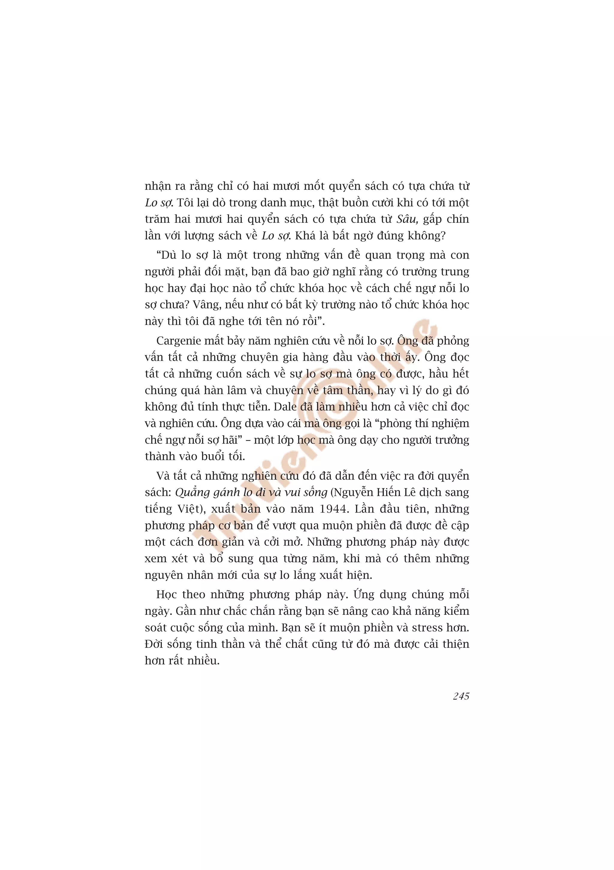 nhêån ra rùçng chó coá hai mûúi möët quyïín saách coá tûåa chûáa tûâ
Lo súå. Töi laåi doâ trong danh muåc, thêåt buöìn cûúâi khi coá túái möåt
trùm hai mûúi hai quyïín saách coá tûåa chûáa tûâ Sêu, gêëp chñn
lêìn vúái lûúång saách vïì Lo súå. Khaá laâ bêët ngúâ àuáng khöng?
  “Duâ lo súå laâ möåt trong nhûäng vêën àïì quan troång maâ con
ngûúâi phaãi àöëi mùåt, baån àaä bao giúâ nghô rùçng coá trûúâng trung
hoåc hay àaåi hoåc naâo töí chûác khoáa hoåc vïì caách chïë ngûå nöîi lo
súå chûa? Vêng, nïëu nhû coá bêët kyâ trûúâng naâo töí chûác khoáa hoåc
naây thò töi àaä nghe túái tïn noá röìi”.
  Cargenie mêët baãy nùm nghiïn cûáu vïì nöîi lo súå. Öng àaä phoãng
vêën têët caã nhûäng chuyïn gia haâng àêìu vaâo thúâi êëy. Öng àoåc
têët caã nhûäng cuöën saách vïì sûå lo súå maâ öng coá àûúåc, hêìu hïët
chuáng quaá haân lêm vaâ chuyïn vïì têm thêìn, hay vò lyá do gò àoá
khöng àuã tñnh thûåc tiïîn. Dale àaä laâm nhiïìu hún caã viïåc chó àoåc
vaâ nghiïn cûáu. Öng dûåa vaâo caái maâ öng goåi laâ “phoâng thñ nghiïåm
chïë ngûå nöîi súå haäi” – möåt lúáp hoåc maâ öng daåy cho ngûúâi trûúãng
thaânh vaâo buöíi töëi.
  Vaâ têët caã nhûäng nghiïn cûáu àoá àaä dêîn àïën viïåc ra àúâi quyïín
saách: Quùèng gaánh lo ài vaâ vui söëng (Nguyïîn Hiïën Lï dõch sang
tiïëng Viïåt), xuêët baãn vaâo nùm 1944. Lêìn àêìu tiïn, nhûäng
phûúng phaáp cú baãn àïí vûúåt qua muöån phiïìn àaä àûúåc àïì cêåp
möåt caách àún giaãn vaâ cúãi múã. Nhûäng phûúng phaáp naây àûúåc
xem xeát vaâ böí sung qua tûâng nùm, khi maâ coá thïm nhûäng
nguyïn nhên múái cuãa sûå lo lùæng xuêët hiïån.
  Hoåc theo nhûäng phûúng phaáp naây. ÛÁng duång chuáng möîi
ngaây. Gêìn nhû chùæc chùæn rùçng baån seä nêng cao khaã nùng kiïím
soaát cuöåc söëng cuãa mònh. Baån seä ñt muöån phiïìn vaâ stress hún.
Àúâi söëng tinh thêìn vaâ thïí chêët cuäng tûâ àoá maâ àûúåc caãi thiïån
hún rêët nhiïìu.


                                                                     245
 