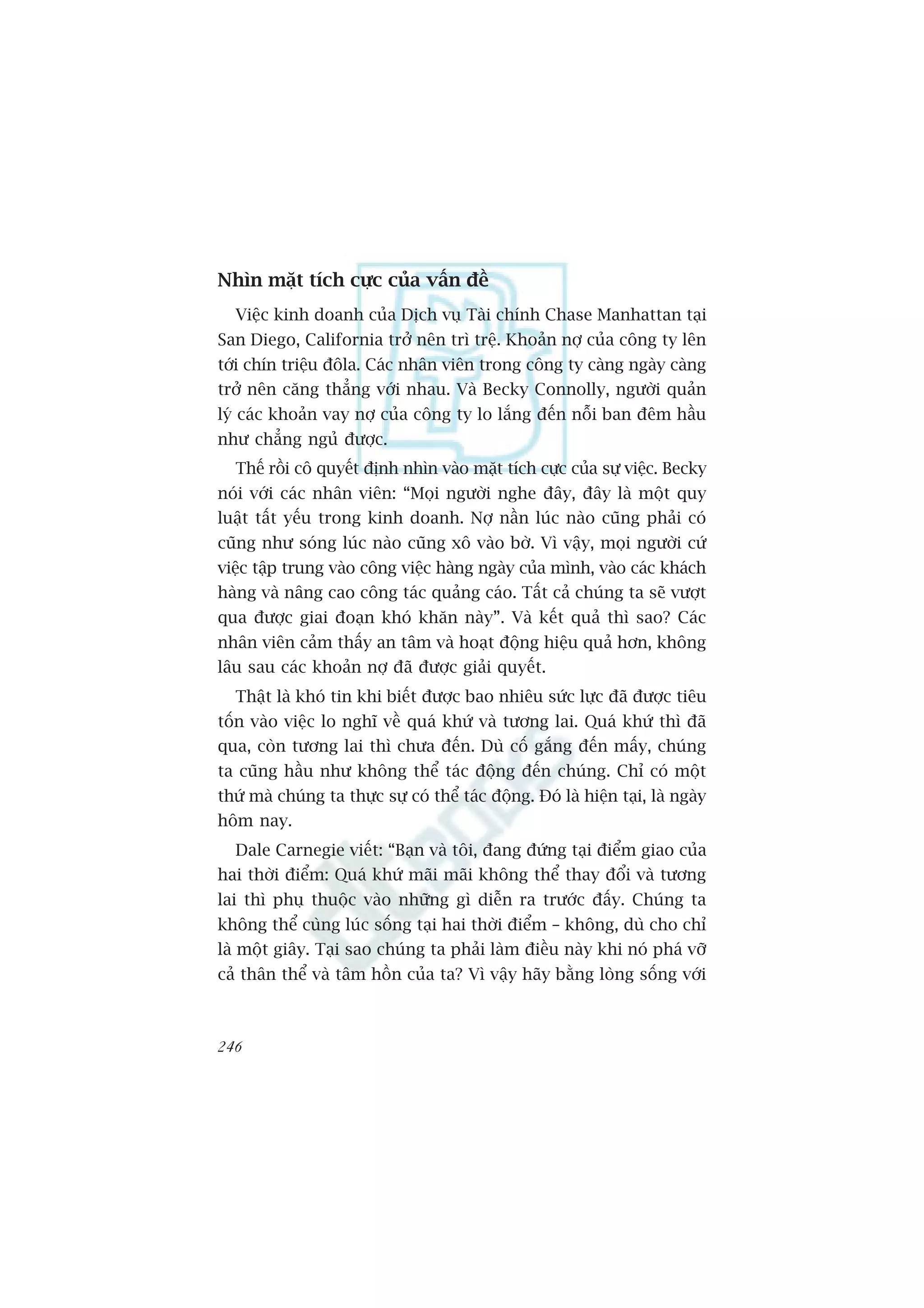 Nhòn mùåt tñch cûåc cuãa vêën àïì
  Viïåc kinh doanh cuãa Dõch vuå Taâi chñnh Chase Manhattan taåi
San Diego, California trúã nïn trò trïå. Khoaãn núå cuãa cöng ty lïn
túái chñn triïåu àöla. Caác nhên viïn trong cöng ty caâng ngaây caâng
trúã nïn cùng thùèng vúái nhau. Vaâ Becky Connolly, ngûúâi quaãn
lyá caác khoaãn vay núå cuãa cöng ty lo lùæng àïën nöîi ban àïm hêìu
nhû chùèng nguã àûúåc.
  Thïë röìi cö quyïët àõnh nhòn vaâo mùåt tñch cûåc cuãa sûå viïåc. Becky
noái vúái caác nhên viïn: “Moåi ngûúâi nghe àêy, àêy laâ möåt quy
luêåt têët yïëu trong kinh doanh. Núå nêìn luác naâo cuäng phaãi coá
cuäng nhû soáng luác naâo cuäng xö vaâo búâ. Vò vêåy, moåi ngûúâi cûá
viïåc têåp trung vaâo cöng viïåc haâng ngaây cuãa mònh, vaâo caác khaách
haâng vaâ nêng cao cöng taác quaãng caáo. Têët caã chuáng ta seä vûúåt
qua àûúåc giai àoaån khoá khùn naây”. Vaâ kïët quaã thò sao? Caác
nhên viïn caãm thêëy an têm vaâ hoaåt àöång hiïåu quaã hún, khöng
lêu sau caác khoaãn núå àaä àûúåc giaãi quyïët.
  Thêåt laâ khoá tin khi biïët àûúåc bao nhiïu sûác lûåc àaä àûúåc tiïu
töën vaâo viïåc lo nghô vïì quaá khûá vaâ tûúng lai. Quaá khûá thò àaä
qua, coân tûúng lai thò chûa àïën. Duâ cöë gùæng àïën mêëy, chuáng
ta cuäng hêìu nhû khöng thïí taác àöång àïën chuáng. Chó coá möåt
thûá maâ chuáng ta thûåc sûå coá thïí taác àöång. Àoá laâ hiïån taåi, laâ ngaây
höm nay.
  Dale Carnegie viïët: “Baån vaâ töi, àang àûáng taåi àiïím giao cuãa
hai thúâi àiïím: Quaá khûá maäi maäi khöng thïí thay àöíi vaâ tûúng
lai thò phuå thuöåc vaâo nhûäng gò diïîn ra trûúác àêëy. Chuáng ta
khöng thïí cuâng luác söëng taåi hai thúâi àiïím – khöng, duâ cho chó
laâ möåt giêy. Taåi sao chuáng ta phaãi laâm àiïìu naây khi noá phaá vúä
caã thên thïí vaâ têm höìn cuãa ta? Vò vêåy haäy bùçng loâng söëng vúái



246
 