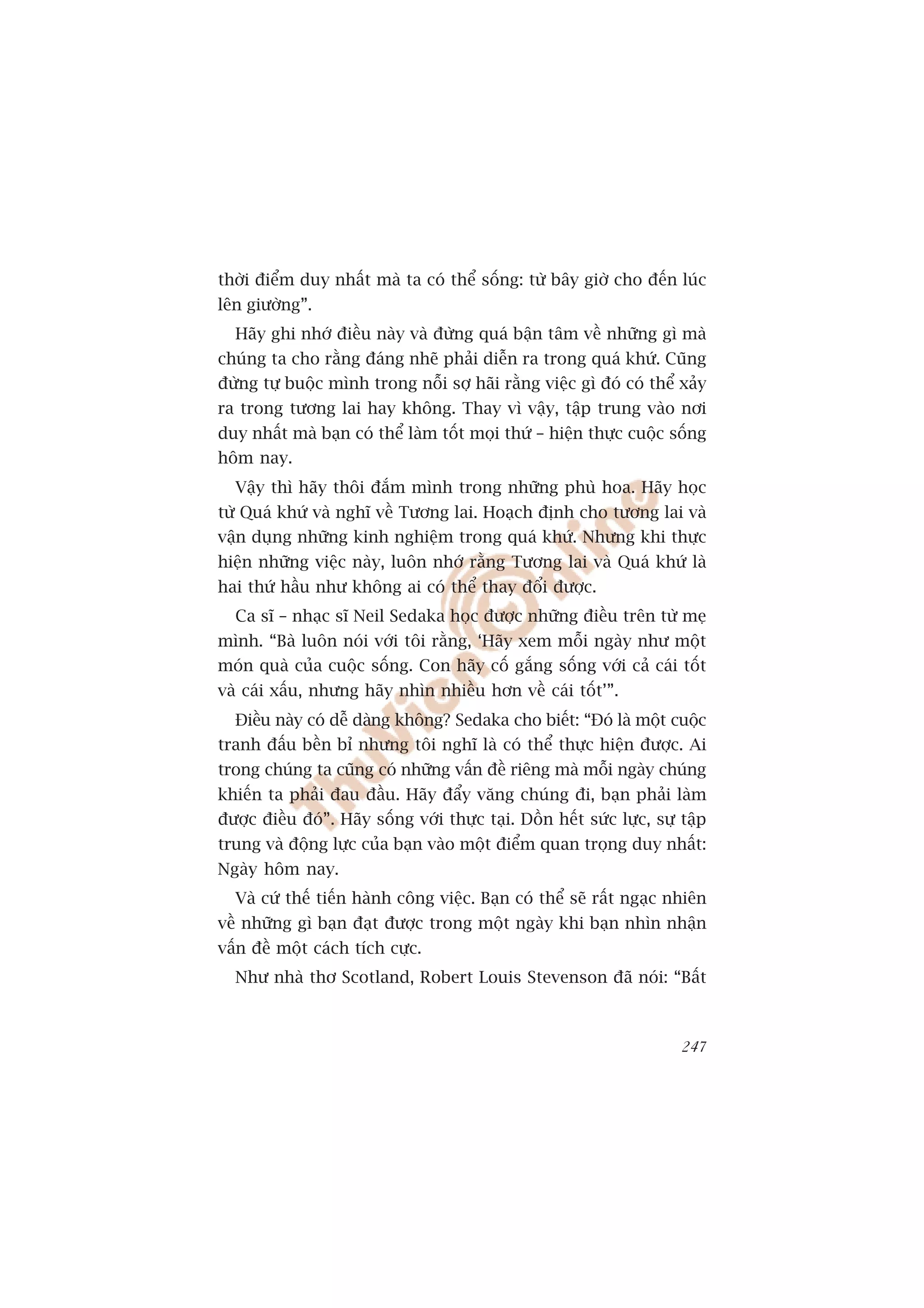 thúâi àiïím duy nhêët maâ ta coá thïí söëng: tûâ bêy giúâ cho àïën luác
lïn giûúâng”.
  Haäy ghi nhúá àiïìu naây vaâ àûâng quaá bêån têm vïì nhûäng gò maâ
chuáng ta cho rùçng àaáng nheä phaãi diïîn ra trong quaá khûá. Cuäng
àûâng tûå buöåc mònh trong nöîi súå haäi rùçng viïåc gò àoá coá thïí xaãy
ra trong tûúng lai hay khöng. Thay vò vêåy, têåp trung vaâo núi
duy nhêët maâ baån coá thïí laâm töët moåi thûá – hiïån thûåc cuöåc söëng
höm nay.
  Vêåy thò haäy thöi àùæm mònh trong nhûäng phuâ hoa. Haäy hoåc
tûâ Quaá khûá vaâ nghô vïì Tûúng lai. Hoaåch àõnh cho tûúng lai vaâ
vêån duång nhûäng kinh nghiïåm trong quaá khûá. Nhûng khi thûåc
hiïån nhûäng viïåc naây, luön nhúá rùçng Tûúng lai vaâ Quaá khûá laâ
hai thûá hêìu nhû khöng ai coá thïí thay àöíi àûúåc.
  Ca sô – nhaåc sô Neil Sedaka hoåc àûúåc nhûäng àiïìu trïn tûâ meå
mònh. “Baâ luön noái vúái töi rùçng, ‘Haäy xem möîi ngaây nhû möåt
moán quaâ cuãa cuöåc söëng. Con haäy cöë gùæng söëng vúái caã caái töët
vaâ caái xêëu, nhûng haäy nhòn nhiïìu hún vïì caái töët’”.
  Àiïìu naây coá dïî daâng khöng? Sedaka cho biïët: “Àoá laâ möåt cuöåc
tranh àêëu bïìn bó nhûng töi nghô laâ coá thïí thûåc hiïån àûúåc. Ai
trong chuáng ta cuäng coá nhûäng vêën àïì riïng maâ möîi ngaây chuáng
khiïën ta phaãi àau àêìu. Haäy àêíy vùng chuáng ài, baån phaãi laâm
àûúåc àiïìu àoá”. Haäy söëng vúái thûåc taåi. Döìn hïët sûác lûåc, sûå têåp
trung vaâ àöång lûåc cuãa baån vaâo möåt àiïím quan troång duy nhêët:
Ngaây höm nay.
  Vaâ cûá thïë tiïën haânh cöng viïåc. Baån coá thïí seä rêët ngaåc nhiïn
vïì nhûäng gò baån àaåt àûúåc trong möåt ngaây khi baån nhòn nhêån
vêën àïì möåt caách tñch cûåc.
  Nhû nhaâ thú Scotland, Robert Louis Stevenson àaä noái: “Bêët



                                                                       247
 