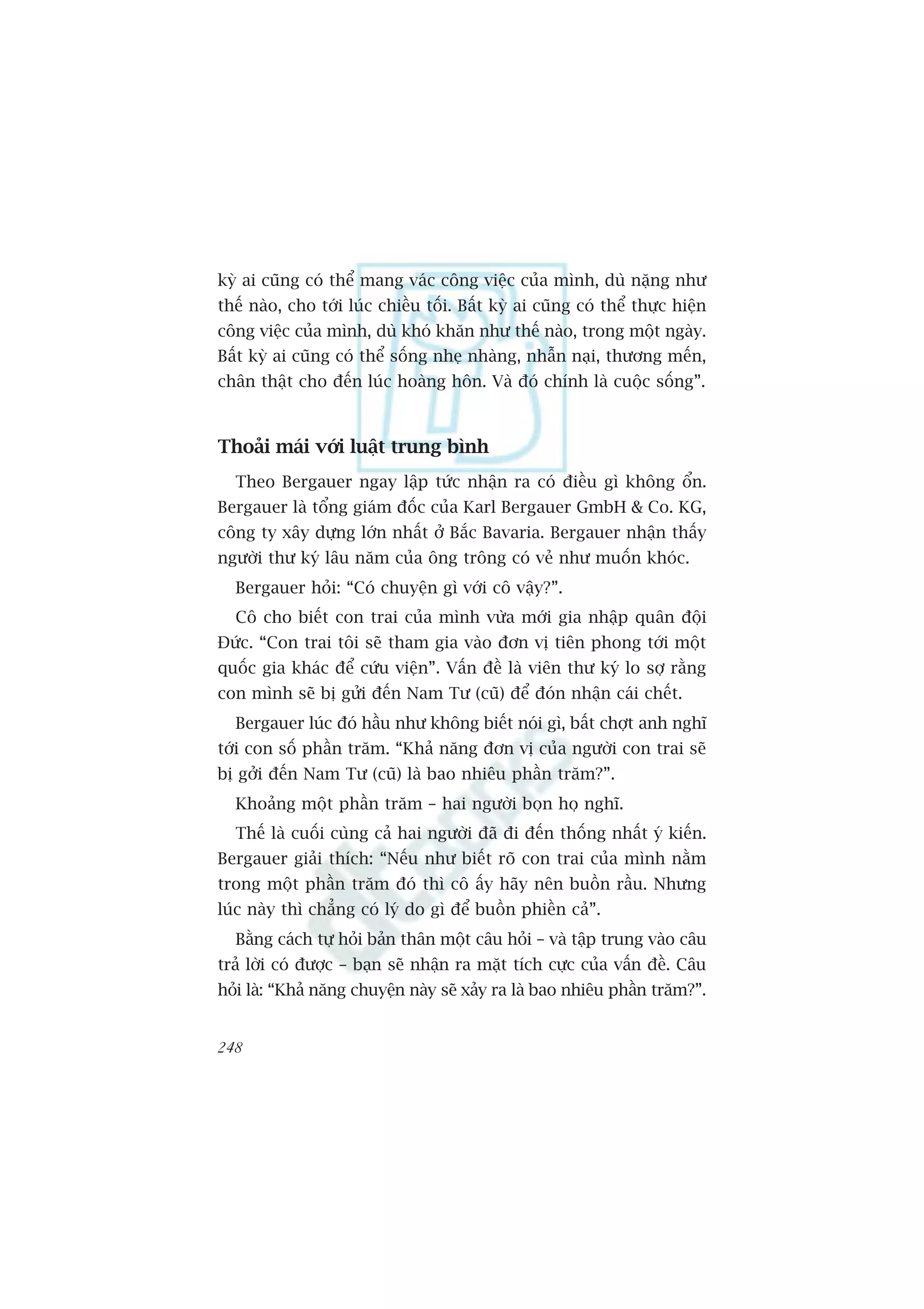 kyâ ai cuäng coá thïí mang vaác cöng viïåc cuãa mònh, duâ nùång nhû
thïë naâo, cho túái luác chiïìu töëi. Bêët kyâ ai cuäng coá thïí thûåc hiïån
cöng viïåc cuãa mònh, duâ khoá khùn nhû thïë naâo, trong möåt ngaây.
Bêët kyâ ai cuäng coá thïí söëng nheå nhaâng, nhêîn naåi, thûúng mïën,
chên thêåt cho àïën luác hoaâng hön. Vaâ àoá chñnh laâ cuöåc söëng”.



Thoaãi maái vúái luêåt trung bònh
  Theo Bergauer ngay lêåp tûác nhêån ra coá àiïìu gò khöng öín.
Bergauer laâ töíng giaám àöëc cuãa Karl Bergauer GmbH & Co. KG,
cöng ty xêy dûång lúán nhêët úã Bùæc Bavaria. Bergauer nhêån thêëy
ngûúâi thû kyá lêu nùm cuãa öng tröng coá veã nhû muöën khoác.
  Bergauer hoãi: “Coá chuyïån gò vúái cö vêåy?”.
  Cö cho biïët con trai cuãa mònh vûâa múái gia nhêåp quên àöåi
Àûác. “Con trai töi seä tham gia vaâo àún võ tiïn phong túái möåt
quöëc gia khaác àïí cûáu viïån”. Vêën àïì laâ viïn thû kyá lo súå rùçng
con mònh seä bõ gûãi àïën Nam Tû (cuä) àïí àoán nhêån caái chïët.
  Bergauer luác àoá hêìu nhû khöng biïët noái gò, bêët chúåt anh nghô
túái con söë phêìn trùm. “Khaã nùng àún võ cuãa ngûúâi con trai seä
bõ gúãi àïën Nam Tû (cuä) laâ bao nhiïu phêìn trùm?”.
  Khoaãng möåt phêìn trùm – hai ngûúâi boån hoå nghô.
  Thïë laâ cuöëi cuâng caã hai ngûúâi àaä ài àïën thöëng nhêët yá kiïën.
Bergauer giaãi thñch: “Nïëu nhû biïët roä con trai cuãa mònh nùçm
trong möåt phêìn trùm àoá thò cö êëy haäy nïn buöìn rêìu. Nhûng
luác naây thò chùèng coá lyá do gò àïí buöìn phiïìn caã”.
  Bùçng caách tûå hoãi baãn thên möåt cêu hoãi – vaâ têåp trung vaâo cêu
traã lúâi coá àûúåc – baån seä nhêån ra mùåt tñch cûåc cuãa vêën àïì. Cêu
hoãi laâ: “Khaã nùng chuyïån naây seä xaãy ra laâ bao nhiïu phêìn trùm?”.


248
 