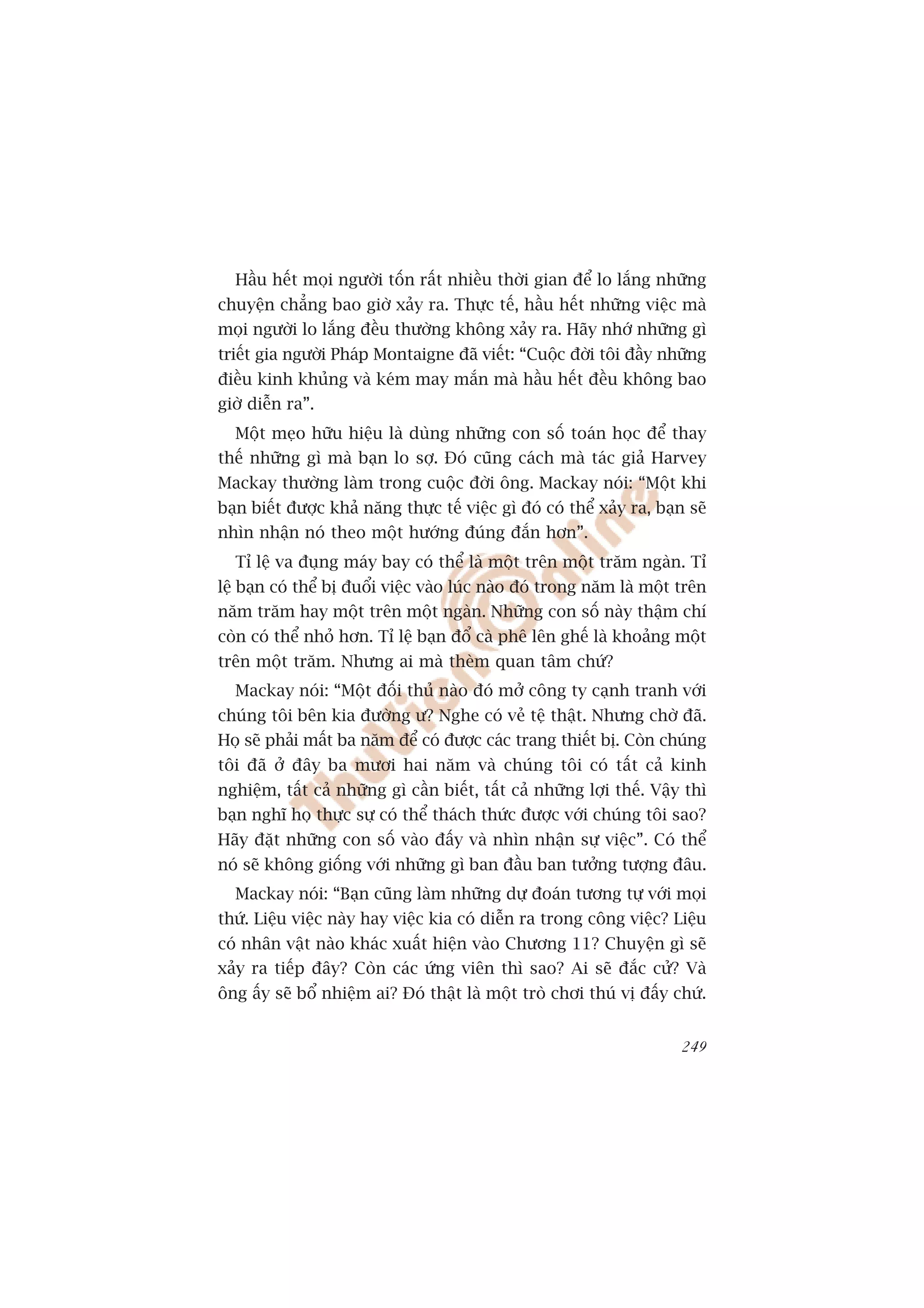 Hêìu hïët moåi ngûúâi töën rêët nhiïìu thúâi gian àïí lo lùæng nhûäng
chuyïån chùèng bao giúâ xaãy ra. Thûåc tïë, hêìu hïët nhûäng viïåc maâ
moåi ngûúâi lo lùæng àïìu thûúâng khöng xaãy ra. Haäy nhúá nhûäng gò
triïët gia ngûúâi Phaáp Montaigne àaä viïët: “Cuöåc àúâi töi àêìy nhûäng
àiïìu kinh khuãng vaâ keám may mùæn maâ hêìu hïët àïìu khöng bao
giúâ diïîn ra”.
  Möåt meåo hûäu hiïåu laâ duâng nhûäng con söë toaán hoåc àïí thay
thïë nhûäng gò maâ baån lo súå. Àoá cuäng caách maâ taác giaã Harvey
Mackay thûúâng laâm trong cuöåc àúâi öng. Mackay noái: “Möåt khi
baån biïët àûúåc khaã nùng thûåc tïë viïåc gò àoá coá thïí xaãy ra, baån seä
nhòn nhêån noá theo möåt hûúáng àuáng àùæn hún”.
  Tó lïå va àuång maáy bay coá thïí laâ möåt trïn möåt trùm ngaân. Tó
lïå baån coá thïí bõ àuöíi viïåc vaâo luác naâo àoá trong nùm laâ möåt trïn
nùm trùm hay möåt trïn möåt ngaân. Nhûäng con söë naây thêåm chñ
coân coá thïí nhoã hún. Tó lïå baån àöí caâ phï lïn ghïë laâ khoaãng möåt
trïn möåt trùm. Nhûng ai maâ theâm quan têm chûá?
  Mackay noái: “Möåt àöëi thuã naâo àoá múã cöng ty caånh tranh vúái
chuáng töi bïn kia àûúâng û? Nghe coá veã tïå thêåt. Nhûng chúâ àaä.
Hoå seä phaãi mêët ba nùm àïí coá àûúåc caác trang thiïët bõ. Coân chuáng
töi àaä úã àêy ba mûúi hai nùm vaâ chuáng töi coá têët caã kinh
nghiïåm, têët caã nhûäng gò cêìn biïët, têët caã nhûäng lúåi thïë. Vêåy thò
baån nghô hoå thûåc sûå coá thïí thaách thûác àûúåc vúái chuáng töi sao?
Haäy àùåt nhûäng con söë vaâo àêëy vaâ nhòn nhêån sûå viïåc”. Coá thïí
noá seä khöng giöëng vúái nhûäng gò ban àêìu ban tûúãng tûúång àêu.
  Mackay noái: “Baån cuäng laâm nhûäng dûå àoaán tûúng tûå vúái moåi
thûá. Liïåu viïåc naây hay viïåc kia coá diïîn ra trong cöng viïåc? Liïåu
coá nhên vêåt naâo khaác xuêët hiïån vaâo Chûúng 11? Chuyïån gò seä
xaãy ra tiïëp àêy? Coân caác ûáng viïn thò sao? Ai seä àùæc cûã? Vaâ
öng êëy seä böí nhiïåm ai? Àoá thêåt laâ möåt troâ chúi thuá võ àêëy chûá.


                                                                        249
 