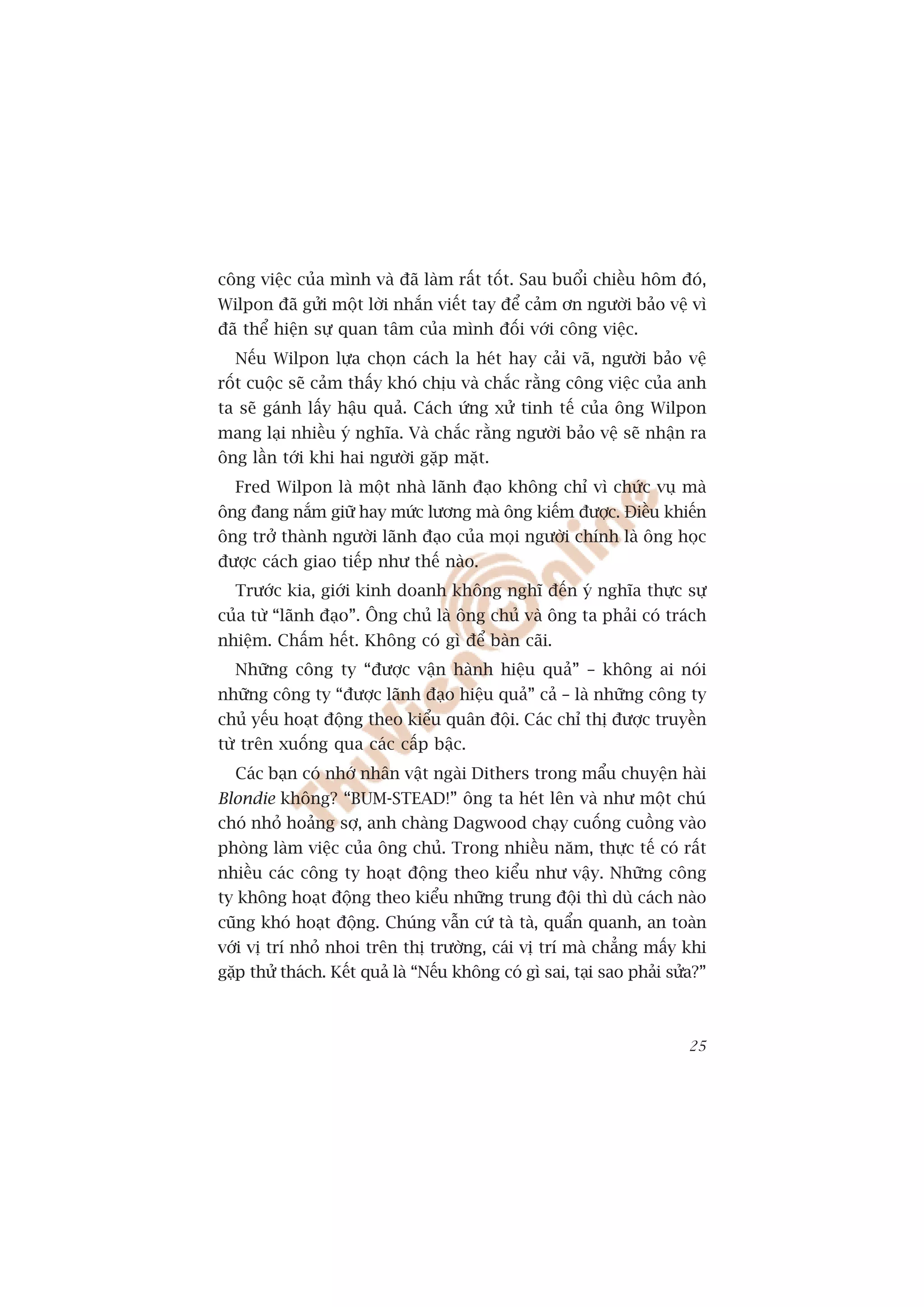 cöng viïåc cuãa mònh vaâ àaä laâm rêët töët. Sau buöíi chiïìu höm àoá,
Wilpon àaä gûãi möåt lúâi nhùæn viïët tay àïí caãm ún ngûúâi baão vïå vò
àaä thïí hiïån sûå quan têm cuãa mònh àöëi vúái cöng viïåc.
  Nïëu Wilpon lûåa choån caách la heát hay caãi vaä, ngûúâi baão vïå
röët cuöåc seä caãm thêëy khoá chõu vaâ chùæc rùçng cöng viïåc cuãa anh
ta seä gaánh lêëy hêåu quaã. Caách ûáng xûã tinh tïë cuãa öng Wilpon
mang laåi nhiïìu yá nghôa. Vaâ chùæc rùçng ngûúâi baão vïå seä nhêån ra
öng lêìn túái khi hai ngûúâi gùåp mùåt.
  Fred Wilpon laâ möåt nhaâ laänh àaåo khöng chó vò chûác vuå maâ
öng àang nùæm giûä hay mûác lûúng maâ öng kiïëm àûúåc. Àiïìu khiïën
öng trúã thaânh ngûúâi laänh àaåo cuãa moåi ngûúâi chñnh laâ öng hoåc
àûúåc caách giao tiïëp nhû thïë naâo.
  Trûúác kia, giúái kinh doanh khöng nghô àïën yá nghôa thûåc sûå
cuãa tûâ “laänh àaåo”. Öng chuã laâ öng chuã vaâ öng ta phaãi coá traách
nhiïåm. Chêëm hïët. Khöng coá gò àïí baân caäi.
  Nhûäng cöng ty “àûúåc vêån haânh hiïåu quaã” – khöng ai noái
nhûäng cöng ty “àûúåc laänh àaåo hiïåu quaã” caã – laâ nhûäng cöng ty
chuã yïëu hoaåt àöång theo kiïíu quên àöåi. Caác chó thõ àûúåc truyïìn
tûâ trïn xuöëng qua caác cêëp bêåc.
  Caác baån coá nhúá nhên vêåt ngaâi Dithers trong mêíu chuyïån haâi
Blondie khöng? “BUM-STEAD!” öng ta heát lïn vaâ nhû möåt chuá
choá nhoã hoaãng súå, anh chaâng Dagwood chaåy cuöëng cuöìng vaâo
phoâng laâm viïåc cuãa öng chuã. Trong nhiïìu nùm, thûåc tïë coá rêët
nhiïìu caác cöng ty hoaåt àöång theo kiïíu nhû vêåy. Nhûäng cöng
ty khöng hoaåt àöång theo kiïíu nhûäng trung àöåi thò duâ caách naâo
cuäng khoá hoaåt àöång. Chuáng vêîn cûá taâ taâ, quêín quanh, an toaân
vúái võ trñ nhoã nhoi trïn thõ trûúâng, caái võ trñ maâ chùèng mêëy khi
gùåp thûã thaách. Kïët quaã laâ “Nïëu khöng coá gò sai, taåi sao phaãi sûãa?”



                                                                          25
 