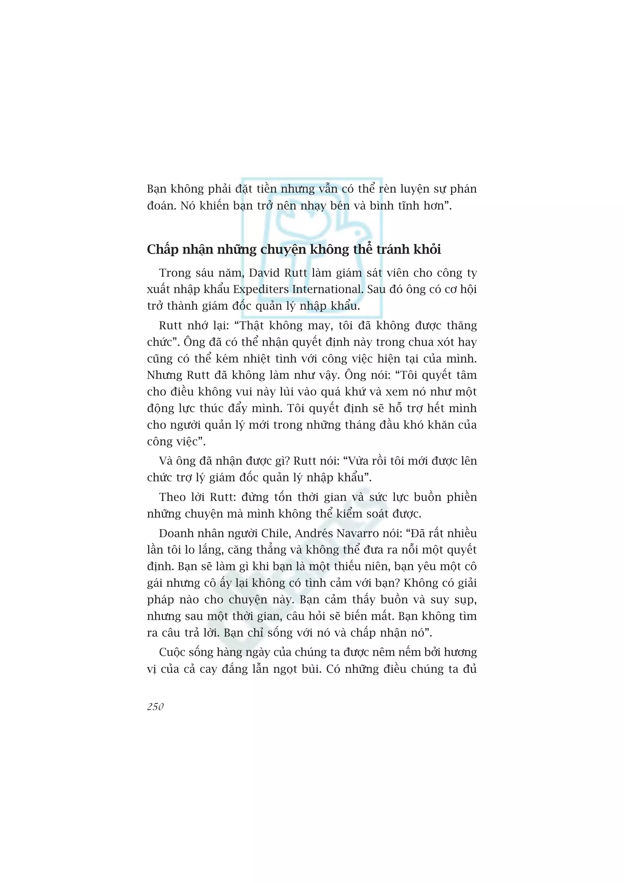 Baån khöng phaãi àùåt tiïìn nhûng vêîn coá thïí reân luyïån sûå phaán
àoaán. Noá khiïën baån trúã nïn nhaåy beán vaâ bònh tônh hún”.



Chêëp nhêån nhûäng chuyïån khöng thïí traánh khoãi
  Trong saáu nùm, David Rutt laâm giaám saát viïn cho cöng ty
xuêët nhêåp khêíu Expediters International. Sau àoá öng coá cú höåi
trúã thaânh giaám àöëc quaãn lyá nhêåp khêíu.
  Rutt nhúá laåi: “Thêåt khöng may, töi àaä khöng àûúåc thùng
chûác”. Öng àaä coá thïí nhêån quyïët àõnh naây trong chua xoát hay
cuäng coá thïí keám nhiïåt tònh vúái cöng viïåc hiïån taåi cuãa mònh.
Nhûng Rutt àaä khöng laâm nhû vêåy. Öng noái: “Töi quyïët têm
cho àiïìu khöng vui naây luâi vaâo quaá khûá vaâ xem noá nhû möåt
àöång lûåc thuác àêíy mònh. Töi quyïët àõnh seä höî trúå hïët mònh
cho ngûúâi quaãn lyá múái trong nhûäng thaáng àêìu khoá khùn cuãa
cöng viïåc”.
  Vaâ öng àaä nhêån àûúåc gò? Rutt noái: “Vûâa röìi töi múái àûúåc lïn
chûác trúå lyá giaám àöëc quaãn lyá nhêåp khêíu”.
  Theo lúâi Rutt: àûâng töën thúâi gian vaâ sûác lûåc buöìn phiïìn
nhûäng chuyïån maâ mònh khöng thïí kiïím soaát àûúåc.
   Doanh nhên ngûúâi Chile, Andreás Navarro noái: “Àaä rêët nhiïìu
lêìn töi lo lùæng, cùng thùèng vaâ khöng thïí àûa ra nöîi möåt quyïët
àõnh. Baån seä laâm gò khi baån laâ möåt thiïëu niïn, baån yïu möåt cö
gaái nhûng cö êëy laåi khöng coá tònh caãm vúái baån? Khöng coá giaãi
phaáp naâo cho chuyïån naây. Baån caãm thêëy buöìn vaâ suy suåp,
nhûng sau möåt thúâi gian, cêu hoãi seä biïën mêët. Baån khöng tòm
ra cêu traã lúâi. Baån chó söëng vúái noá vaâ chêëp nhêån noá”.
  Cuöåc söëng haâng ngaây cuãa chuáng ta àûúåc nïm nïëm búãi hûúng
võ cuãa caã cay àùæng lêîn ngoåt buâi. Coá nhûäng àiïìu chuáng ta àuã


250
 