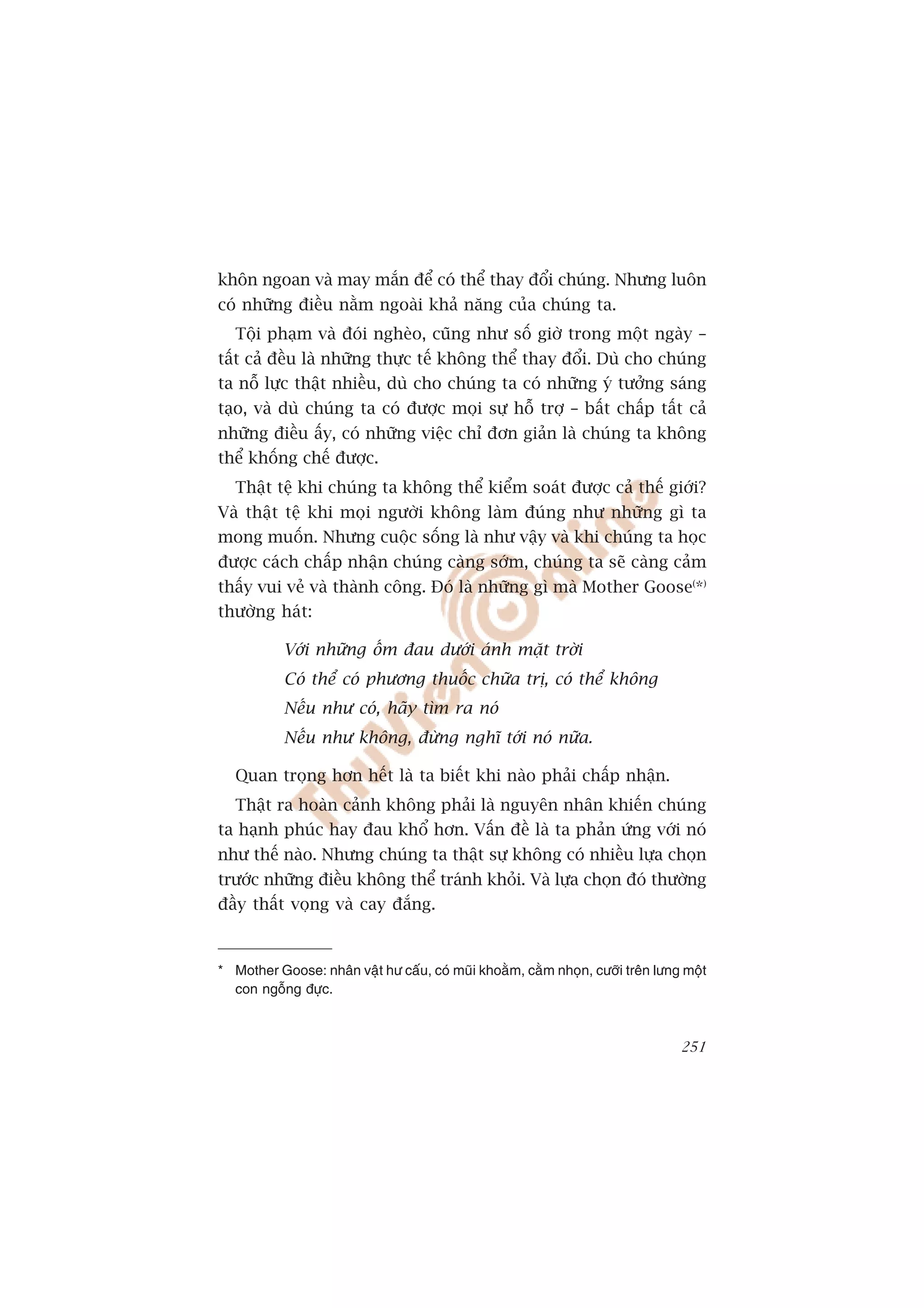 khön ngoan vaâ may mùæn àïí coá thïí thay àöíi chuáng. Nhûng luön
coá nhûäng àiïìu nùçm ngoaâi khaã nùng cuãa chuáng ta.
   Töåi phaåm vaâ àoái ngheâo, cuäng nhû söë giúâ trong möåt ngaây –
têët caã àïìu laâ nhûäng thûåc tïë khöng thïí thay àöíi. Duâ cho chuáng
ta nöî lûåc thêåt nhiïìu, duâ cho chuáng ta coá nhûäng yá tûúãng saáng
taåo, vaâ duâ chuáng ta coá àûúåc moåi sûå höî trúå – bêët chêëp têët caã
nhûäng àiïìu êëy, coá nhûäng viïåc chó àún giaãn laâ chuáng ta khöng
thïí khöëng chïë àûúåc.
   Thêåt tïå khi chuáng ta khöng thïí kiïím soaát àûúåc caã thïë giúái?
Vaâ thêåt tïå khi moåi ngûúâi khöng laâm àuáng nhû nhûäng gò ta
mong muöën. Nhûng cuöåc söëng laâ nhû vêåy vaâ khi chuáng ta hoåc
àûúåc caách chêëp nhêån chuáng caâng súám, chuáng ta seä caâng caãm
thêëy vui veã vaâ thaânh cöng. Àoá laâ nhûäng gò maâ Mother Goose(*)
thûúâng haát:

           Vúái nhûäng öëm àau dûúái aánh mùåt trúâi
           Coá thïí coá phûúng thuöëc chûäa trõ, coá thïí khöng
           Nïëu nhû coá, haäy tòm ra noá
           Nïëu nhû khöng, àûâng nghô túái noá nûäa.

   Quan troång hún hïët laâ ta biïët khi naâo phaãi chêëp nhêån.
   Thêåt ra hoaân caãnh khöng phaãi laâ nguyïn nhên khiïën chuáng
ta haånh phuác hay àau khöí hún. Vêën àïì laâ ta phaãn ûáng vúái noá
nhû thïë naâo. Nhûng chuáng ta thêåt sûå khöng coá nhiïìu lûåa choån
trûúác nhûäng àiïìu khöng thïí traánh khoãi. Vaâ lûåa choån àoá thûúâng
àêìy thêët voång vaâ cay àùæng.



* Mother Goose: nhên vêåt hû cêëu, coá muäi khoùçm, cùçm nhoån, cûúäi trïn lûng möåt
  con ngöîng àûåc.



                                                                               251
 