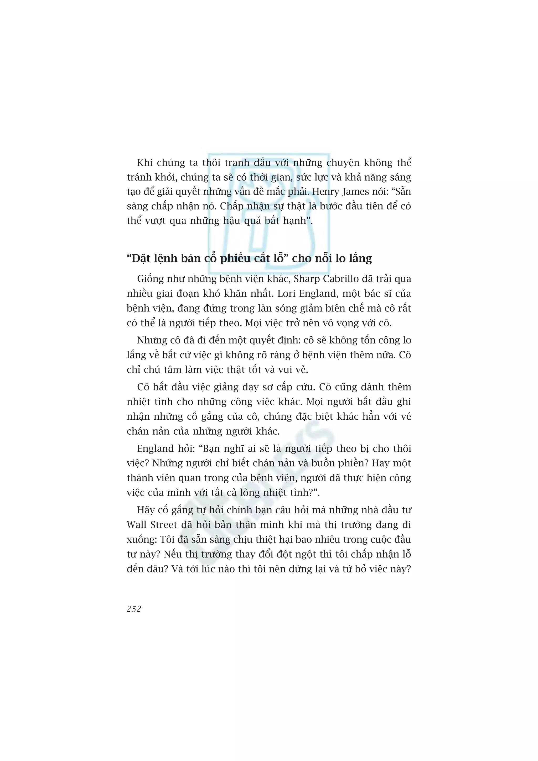 Khi chuáng ta thöi tranh àêëu vúái nhûäng chuyïån khöng thïí
traánh khoãi, chuáng ta seä coá thúâi gian, sûác lûåc vaâ khaã nùng saáng
taåo àïí giaãi quyïët nhûäng vêën àïì mùæc phaãi. Henry James noái: “Sùén
saâng chêëp nhêån noá. Chêëp nhêån sûå thêåt laâ bûúác àêìu tiïn àïí coá
thïí vûúåt qua nhûäng hêåu quaã bêët haånh”.



“Àùåt lïånh baán cöí phiïëu cùæt löî” cho nöîi lo lùæng
  Giöëng nhû nhûäng bïånh viïån khaác, Sharp Cabrillo àaä traãi qua
nhiïìu giai àoaån khoá khùn nhêët. Lori England, möåt baác sô cuãa
bïånh viïån, àang àûáng trong laân soáng giaãm biïn chïë maâ cö rêët
coá thïí laâ ngûúâi tiïëp theo. Moåi viïåc trúã nïn vö voång vúái cö.
  Nhûng cö àaä ài àïën möåt quyïët àõnh: cö seä khöng töën cöng lo
lùæng vïì bêët cûá viïåc gò khöng roä raâng úã bïånh viïån thïm nûäa. Cö
chó chuá têm laâm viïåc thêåt töët vaâ vui veã.
  Cö bùæt àêìu viïåc giaãng daåy sú cêëp cûáu. Cö cuäng daânh thïm
nhiïåt tònh cho nhûäng cöng viïåc khaác. Moåi ngûúâi bùæt àêìu ghi
nhêån nhûäng cöë gùæng cuãa cö, chuáng àùåc biïåt khaác hùèn vúái veã
chaán naãn cuãa nhûäng ngûúâi khaác.
  England hoãi: “Baån nghô ai seä laâ ngûúâi tiïëp theo bõ cho thöi
viïåc? Nhûäng ngûúâi chó biïët chaán naãn vaâ buöìn phiïìn? Hay möåt
thaânh viïn quan troång cuãa bïånh viïån, ngûúâi àaä thûåc hiïån cöng
viïåc cuãa mònh vúái têët caã loâng nhiïåt tònh?”.
  Haäy cöë gùæng tûå hoãi chñnh baån cêu hoãi maâ nhûäng nhaâ àêìu tû
Wall Street àaä hoãi baãn thên mònh khi maâ thõ trûúâng àang ài
xuöëng: Töi àaä sùén saâng chõu thiïåt haåi bao nhiïu trong cuöåc àêìu
tû naây? Nïëu thõ trûúâng thay àöíi àöåt ngöåt thò töi chêëp nhêån löî
àïën àêu? Vaâ túái luác naâo thò töi nïn dûâng laåi vaâ tûâ boã viïåc naây?



252
 