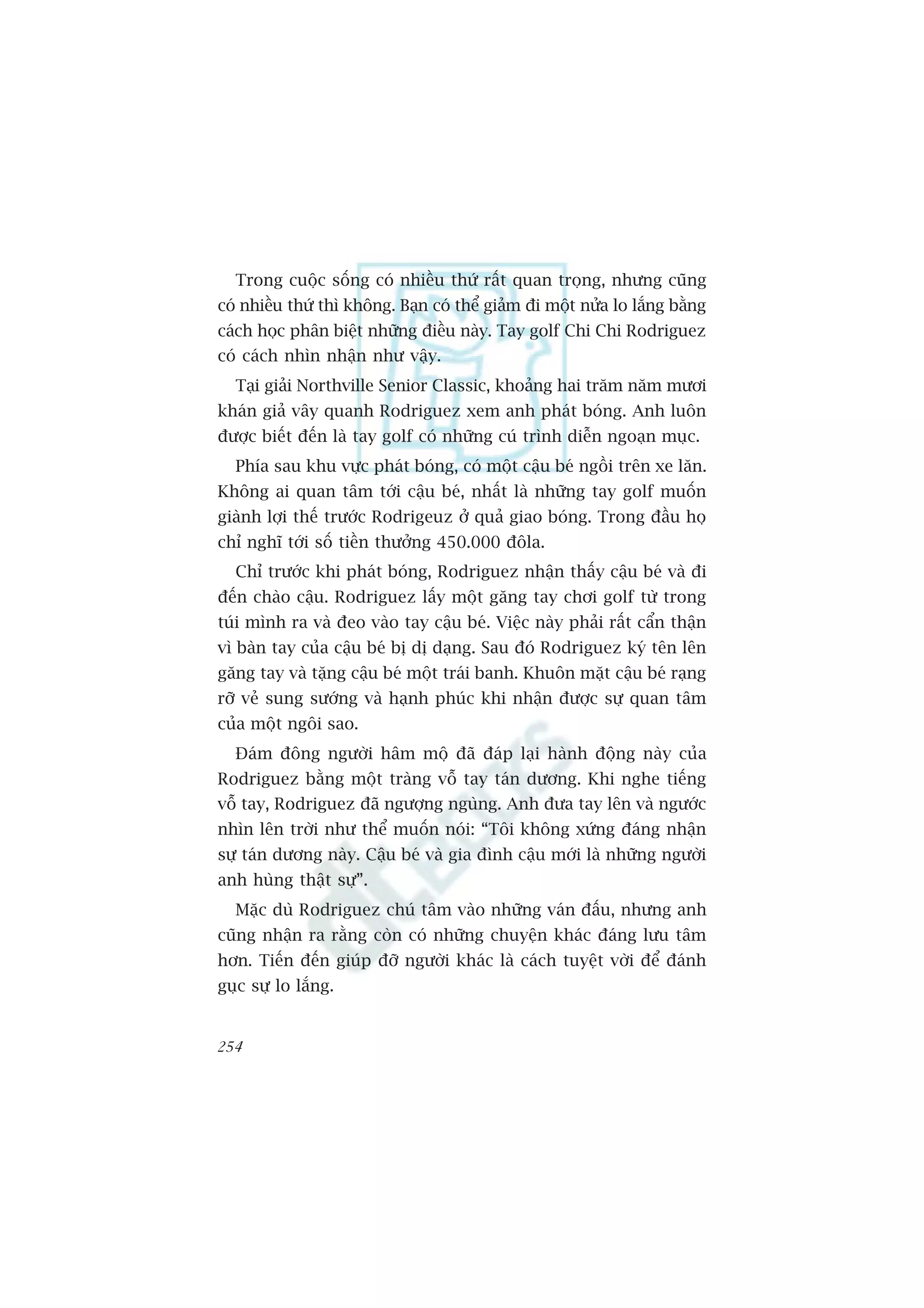 Trong cuöåc söëng coá nhiïìu thûá rêët quan troång, nhûng cuäng
coá nhiïìu thûá thò khöng. Baån coá thïí giaãm ài möåt nûãa lo lùæng bùçng
caách hoåc phên biïåt nhûäng àiïìu naây. Tay golf Chi Chi Rodriguez
coá caách nhòn nhêån nhû vêåy.
  Taåi giaãi Northville Senior Classic, khoaãng hai trùm nùm mûúi
khaán giaã vêy quanh Rodriguez xem anh phaát boáng. Anh luön
àûúåc biïët àïën laâ tay golf coá nhûäng cuá trònh diïîn ngoaån muåc.
  Phña sau khu vûåc phaát boáng, coá möåt cêåu beá ngöìi trïn xe lùn.
Khöng ai quan têm túái cêåu beá, nhêët laâ nhûäng tay golf muöën
giaânh lúåi thïë trûúác Rodrigeuz úã quaã giao boáng. Trong àêìu hoå
chó nghô túái söë tiïìn thûúãng 450.000 àöla.
  Chó trûúác khi phaát boáng, Rodriguez nhêån thêëy cêåu beá vaâ ài
àïën chaâo cêåu. Rodriguez lêëy möåt gùng tay chúi golf tûâ trong
tuái mònh ra vaâ àeo vaâo tay cêåu beá. Viïåc naây phaãi rêët cêín thêån
vò baân tay cuãa cêåu beá bõ dõ daång. Sau àoá Rodriguez kyá tïn lïn
gùng tay vaâ tùång cêåu beá möåt traái banh. Khuön mùåt cêåu beá raång
rúä veã sung sûúáng vaâ haånh phuác khi nhêån àûúåc sûå quan têm
cuãa möåt ngöi sao.
  Àaám àöng ngûúâi hêm möå àaä àaáp laåi haânh àöång naây cuãa
Rodriguez bùçng möåt traâng vöî tay taán dûúng. Khi nghe tiïëng
vöî tay, Rodriguez àaä ngûúång nguâng. Anh àûa tay lïn vaâ ngûúác
nhòn lïn trúâi nhû thïí muöën noái: “Töi khöng xûáng àaáng nhêån
sûå taán dûúng naây. Cêåu beá vaâ gia àònh cêåu múái laâ nhûäng ngûúâi
anh huâng thêåt sûå”.
  Mùåc duâ Rodriguez chuá têm vaâo nhûäng vaán àêëu, nhûng anh
cuäng nhêån ra rùçng coân coá nhûäng chuyïån khaác àaáng lûu têm
hún. Tiïën àïën giuáp àúä ngûúâi khaác laâ caách tuyïåt vúâi àïí àaánh
guåc sûå lo lùæng.


254
 