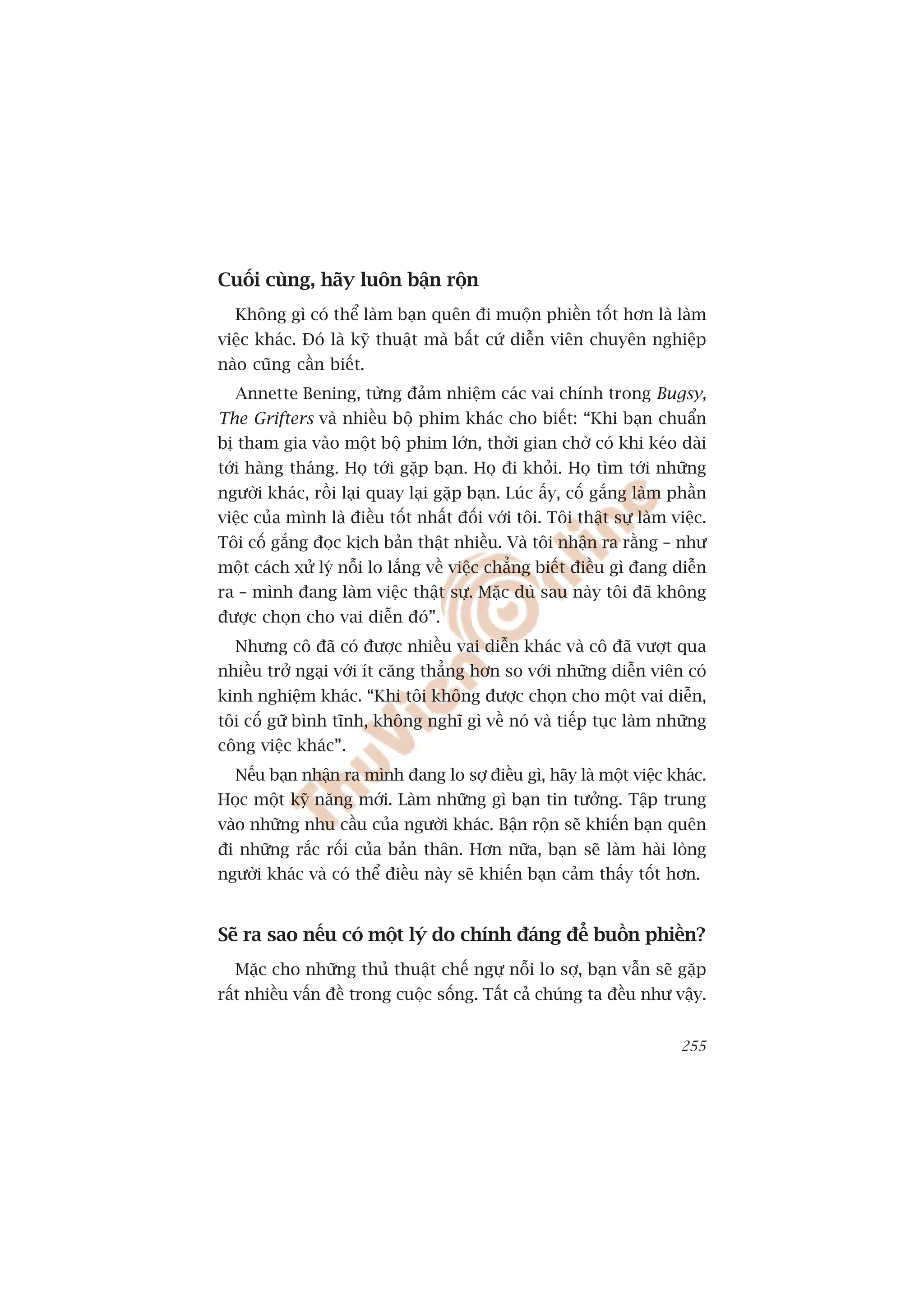 Cuöëi cuâng, haäy luön bêån röån
  Khöng gò coá thïí laâm baån quïn ài muöån phiïìn töët hún laâ laâm
viïåc khaác. Àoá laâ kyä thuêåt maâ bêët cûá diïîn viïn chuyïn nghiïåp
naâo cuäng cêìn biïët.
  Annette Bening, tûâng àaãm nhiïåm caác vai chñnh trong Bugsy,
The Grifters vaâ nhiïìu böå phim khaác cho biïët: “Khi baån chuêín
bõ tham gia vaâo möåt böå phim lúán, thúâi gian chúâ coá khi keáo daâi
túái haâng thaáng. Hoå túái gùåp baån. Hoå ài khoãi. Hoå tòm túái nhûäng
ngûúâi khaác, röìi laåi quay laåi gùåp baån. Luác êëy, cöë gùæng laâm phêìn
viïåc cuãa mònh laâ àiïìu töët nhêët àöëi vúái töi. Töi thêåt sûå laâm viïåc.
Töi cöë gùæng àoåc kõch baãn thêåt nhiïìu. Vaâ töi nhêån ra rùçng – nhû
möåt caách xûã lyá nöîi lo lùæng vïì viïåc chùèng biïët àiïìu gò àang diïîn
ra – mònh àang laâm viïåc thêåt sûå. Mùåc duâ sau naây töi àaä khöng
àûúåc choån cho vai diïîn àoá”.
  Nhûng cö àaä coá àûúåc nhiïìu vai diïîn khaác vaâ cö àaä vûúåt qua
nhiïìu trúã ngaåi vúái ñt cùng thùèng hún so vúái nhûäng diïîn viïn coá
kinh nghiïåm khaác. “Khi töi khöng àûúåc choån cho möåt vai diïîn,
töi cöë gûä bònh tônh, khöng nghô gò vïì noá vaâ tiïëp tuåc laâm nhûäng
cöng viïåc khaác”.
  Nïëu baån nhêån ra mònh àang lo súå àiïìu gò, haäy laâ möåt viïåc khaác.
Hoåc möåt kyä nùng múái. Laâm nhûäng gò baån tin tûúãng. Têåp trung
vaâo nhûäng nhu cêìu cuãa ngûúâi khaác. Bêån röån seä khiïën baån quïn
ài nhûäng rùæc röëi cuãa baãn thên. Hún nûäa, baån seä laâm haâi loâng
ngûúâi khaác vaâ coá thïí àiïìu naây seä khiïën baån caãm thêëy töët hún.


Seä ra sao nïëu coá möåt lyá do chñnh àaáng àïí buöìn phiïìn?
  Mùåc cho nhûäng thuã thuêåt chïë ngûå nöîi lo súå, baån vêîn seä gùåp
rêët nhiïìu vêën àïì trong cuöåc söëng. Têët caã chuáng ta àïìu nhû vêåy.


                                                                         255
 