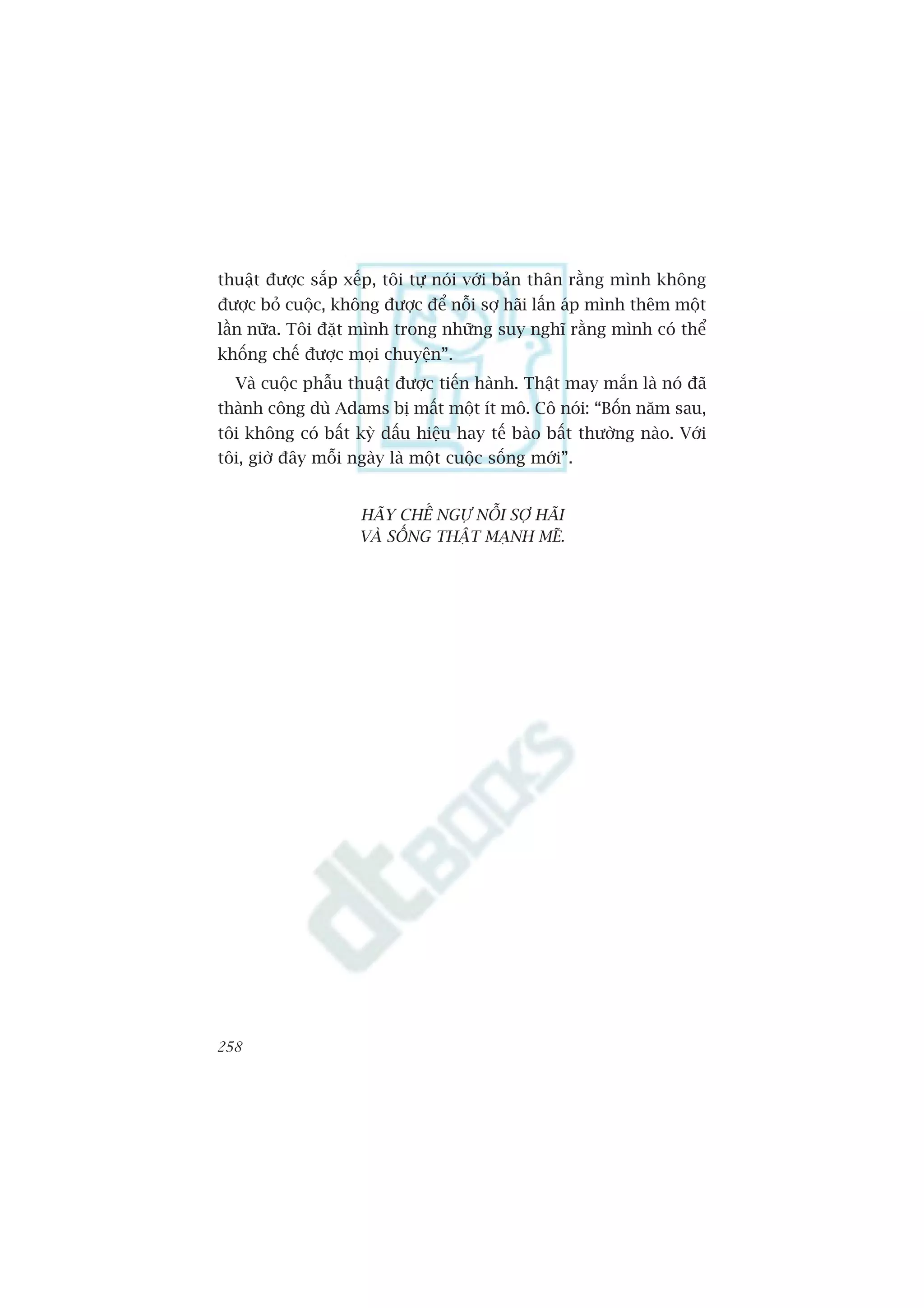 thuêåt àûúåc sùæp xïëp, töi tûå noái vúái baãn thên rùçng mònh khöng
àûúåc boã cuöåc, khöng àûúåc àïí nöîi súå haäi lêën aáp mònh thïm möåt
lêìn nûäa. Töi àùåt mònh trong nhûäng suy nghô rùçng mònh coá thïí
khöëng chïë àûúåc moåi chuyïån”.
  Vaâ cuöåc phêîu thuêåt àûúåc tiïën haânh. Thêåt may mùæn laâ noá àaä
thaânh cöng duâ Adams bõ mêët möåt ñt mö. Cö noái: “Böën nùm sau,
töi khöng coá bêët kyâ dêëu hiïåu hay tïë baâo bêët thûúâng naâo. Vúái
töi, giúâ àêy möîi ngaây laâ möåt cuöåc söëng múái”.


                    HAÄY CHÏË NGÛÅ NÖÎI SÚÅ HAÄI
                    VAÂ SÖËNG THÊÅT MAÅNH MEÄ.




258
 