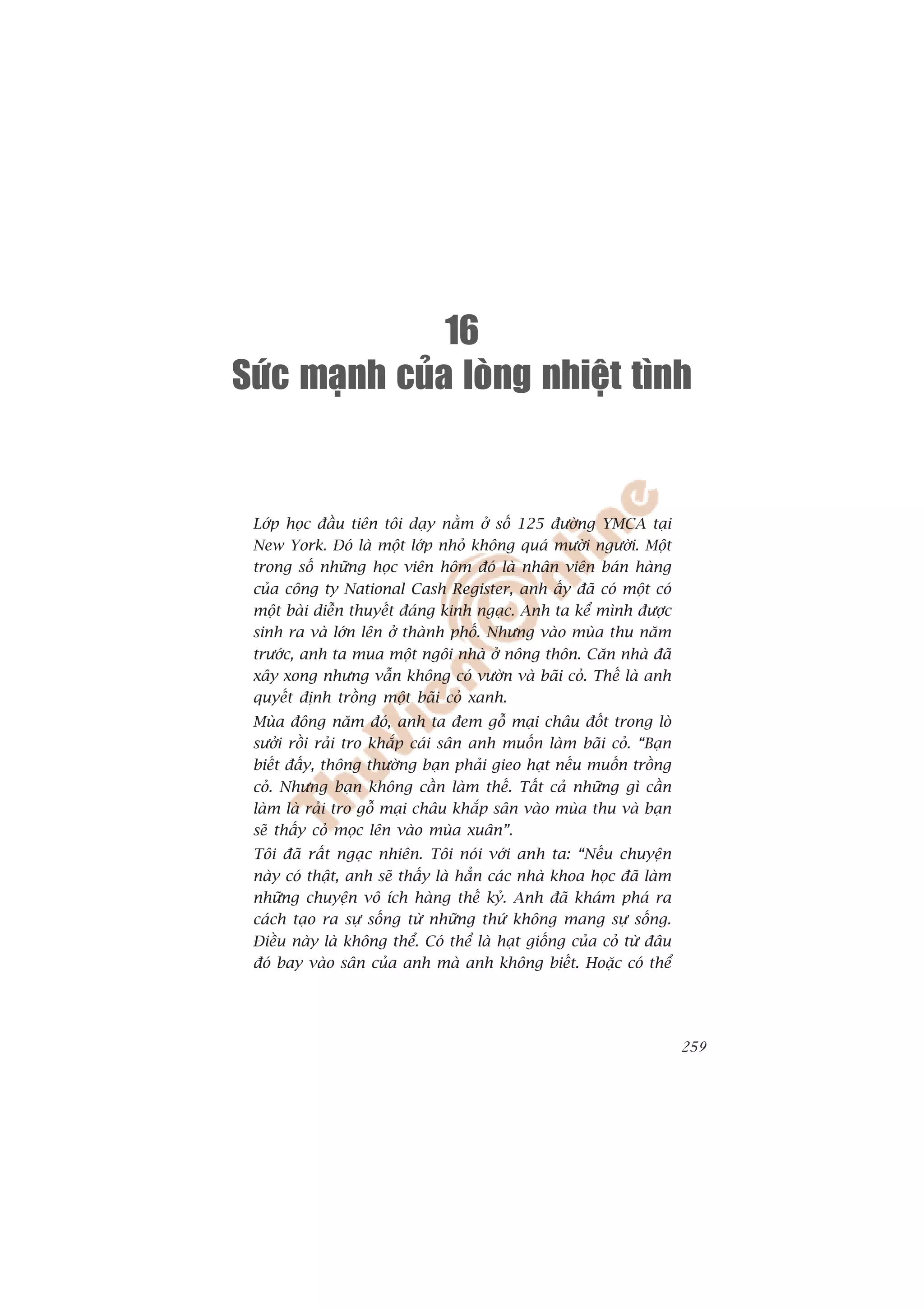16
Söùc maïnh cuûa loøng nhieät tình


 Lúáp hoåc àêìu tiïn töi daåy nùçm úã söë 125 àûúâng YMCA taåi
 New York. Àoá laâ möåt lúáp nhoã khöng quaá mûúâi ngûúâi. Möåt
 trong söë nhûäng hoåc viïn höm àoá laâ nhên viïn baán haâng
 cuãa cöng ty National Cash Register, anh êëy àaä coá möåt coá
 möåt baâi diïîn thuyïët àaáng kinh ngaåc. Anh ta kïí mònh àûúåc
 sinh ra vaâ lúán lïn úã thaânh phöë. Nhûng vaâo muâa thu nùm
 trûúác, anh ta mua möåt ngöi nhaâ úã nöng thön. Cùn nhaâ àaä
 xêy xong nhûng vêîn khöng coá vûúân vaâ baäi coã. Thïë laâ anh
 quyïët àõnh tröìng möåt baäi coã xanh.
 Muâa àöng nùm àoá, anh ta àem göî maåi chêu àöët trong loâ
 sûúãi röìi raãi tro khùæp caái sên anh muöën laâm baäi coã. “Baån
 biïët àêëy, thöng thûúâng baån phaãi gieo haåt nïëu muöën tröìng
 coã. Nhûng baån khöng cêìn laâm thïë. Têët caã nhûäng gò cêìn
 laâm laâ raãi tro göî maåi chêu khùæp sên vaâo muâa thu vaâ baån
 seä thêëy coã moåc lïn vaâo muâa xuên”.
 Töi àaä rêët ngaåc nhiïn. Töi noái vúái anh ta: “Nïëu chuyïån
 naây coá thêåt, anh seä thêëy laâ hùèn caác nhaâ khoa hoåc àaä laâm
 nhûäng chuyïån vö ñch haâng thïë kyã. Anh àaä khaám phaá ra
 caách taåo ra sûå söëng tûâ nhûäng thûá khöng mang sûå söëng.
 Àiïìu naây laâ khöng thïí. Coá thïí laâ haåt giöëng cuãa coã tûâ àêu
 àoá bay vaâo sên cuãa anh maâ anh khöng biïët. Hoùåc coá thïí




                                                                        259
 