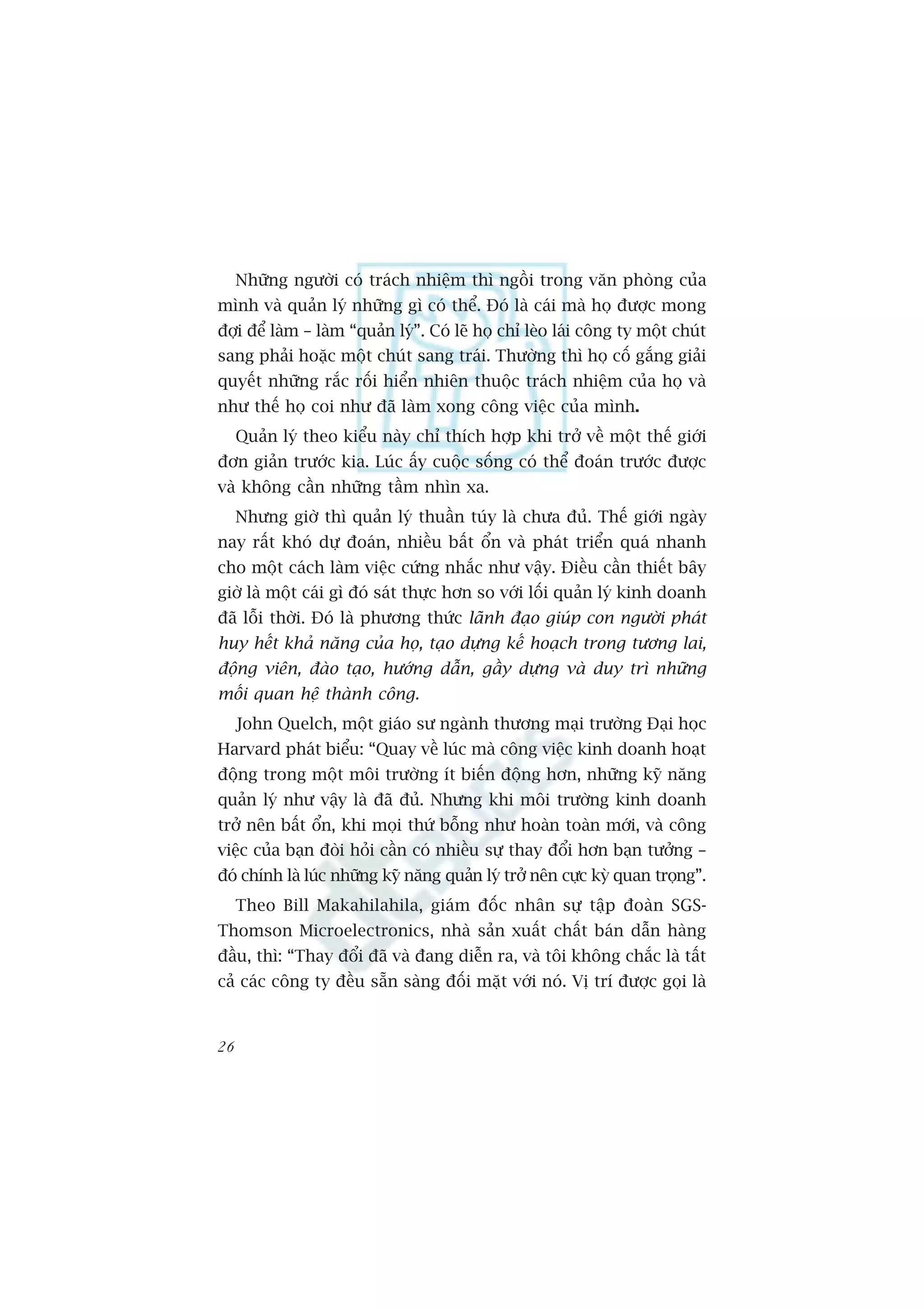 Nhûäng ngûúâi coá traách nhiïåm thò ngöìi trong vùn phoâng cuãa
mònh vaâ quaãn lyá nhûäng gò coá thïí. Àoá laâ caái maâ hoå àûúåc mong
àúåi àïí laâm – laâm “quaãn lyá”. Coá leä hoå chó leâo laái cöng ty möåt chuát
sang phaãi hoùåc möåt chuát sang traái. Thûúâng thò hoå cöë gùæng giaãi
quyïët nhûäng rùæc röëi hiïín nhiïn thuöåc traách nhiïåm cuãa hoå vaâ
nhû thïë hoå coi nhû àaä laâm xong cöng viïåc cuãa mònh.
     Quaãn lyá theo kiïíu naây chó thñch húåp khi trúã vïì möåt thïë giúái
àún giaãn trûúác kia. Luác êëy cuöåc söëng coá thïí àoaán trûúác àûúåc
vaâ khöng cêìn nhûäng têìm nhòn xa.
     Nhûng giúâ thò quaãn lyá thuêìn tuáy laâ chûa àuã. Thïë giúái ngaây
nay rêët khoá dûå àoaán, nhiïìu bêët öín vaâ phaát triïín quaá nhanh
cho möåt caách laâm viïåc cûáng nhùæc nhû vêåy. Àiïìu cêìn thiïët bêy
giúâ laâ möåt caái gò àoá saát thûåc hún so vúái löëi quaãn lyá kinh doanh
àaä löîi thúâi. Àoá laâ phûúng thûác laänh àaåo giuáp con ngûúâi phaát
huy hïët khaã nùng cuãa hoå, taåo dûång kïë hoaåch trong tûúng lai,
àöång viïn, àaâo taåo, hûúáng dêîn, gêìy dûång vaâ duy trò nhûäng
möëi quan hïå thaânh cöng.
     John Quelch, möåt giaáo sû ngaânh thûúng maåi trûúâng Àaåi hoåc
Harvard phaát biïíu: “Quay vïì luác maâ cöng viïåc kinh doanh hoaåt
àöång trong möåt möi trûúâng ñt biïën àöång hún, nhûäng kyä nùng
quaãn lyá nhû vêåy laâ àaä àuã. Nhûng khi möi trûúâng kinh doanh
trúã nïn bêët öín, khi moåi thûá böîng nhû hoaân toaân múái, vaâ cöng
viïåc cuãa baån àoâi hoãi cêìn coá nhiïìu sûå thay àöíi hún baån tûúãng –
àoá chñnh laâ luác nhûäng kyä nùng quaãn lyá trúã nïn cûåc kyâ quan troång”.
     Theo Bill Makahilahila, giaám àöëc nhên sûå têåp àoaân SGS-
Thomson Microelectronics, nhaâ saãn xuêët chêët baán dêîn haâng
àêìu, thò: “Thay àöíi àaä vaâ àang diïîn ra, vaâ töi khöng chùæc laâ têët
caã caác cöng ty àïìu sùén saâng àöëi mùåt vúái noá. Võ trñ àûúåc goåi laâ


26
 