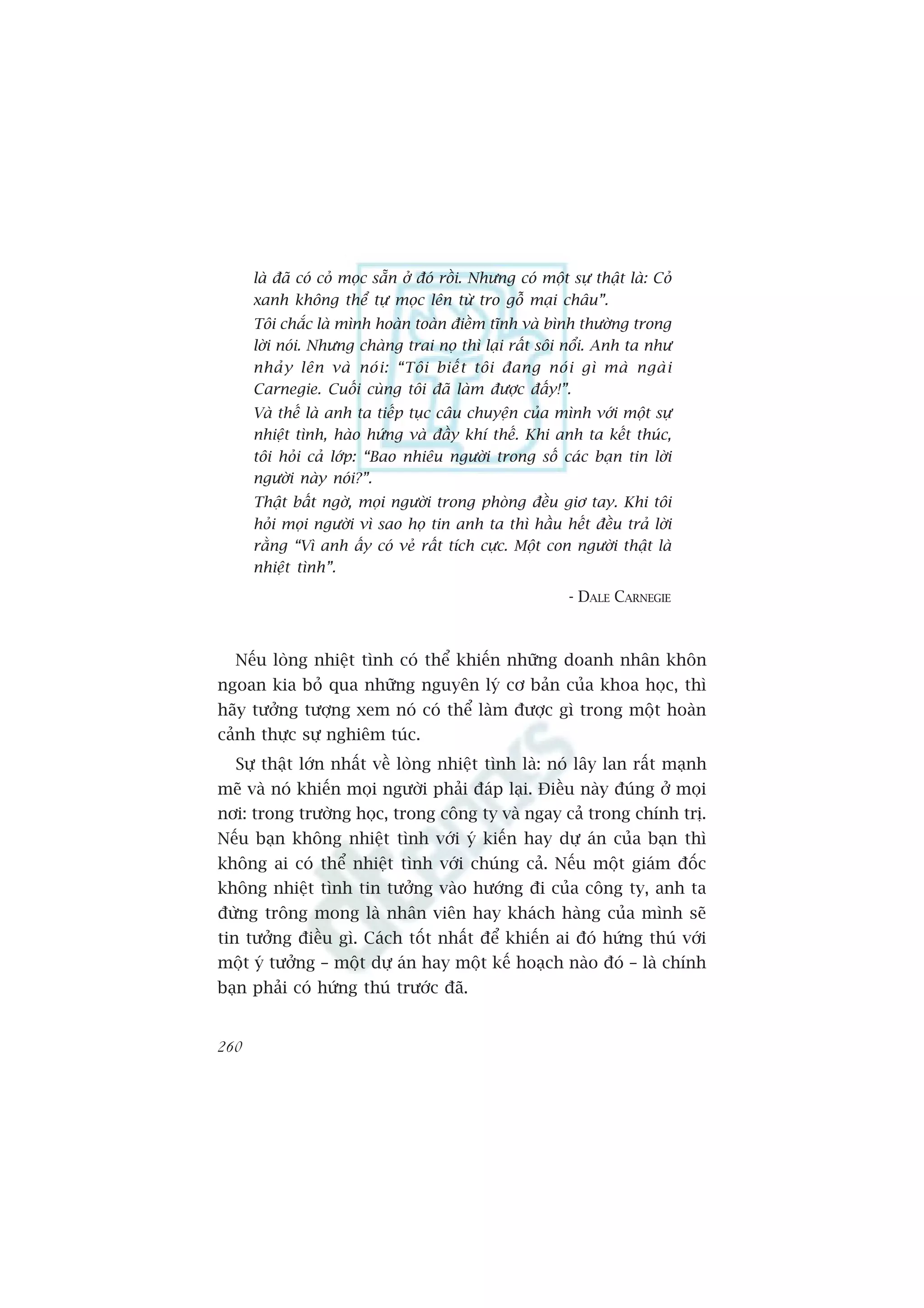 laâ àaä coá coã moåc sùén úã àoá röìi. Nhûng coá möåt sûå thêåt laâ: Coã
      xanh khöng thïí tûå moåc lïn tûâ tro göî maåi chêu”.
      Töi chùæc laâ mònh hoaân toaân àiïìm tônh vaâ bònh thûúâng trong
      lúâi noái. Nhûng chaâng trai noå thò laåi rêët söi nöíi. Anh ta nhû
      nhaã y lïn vaâ noá i : “Töi biïë t töi àang noá i gò maâ ngaâ i
      Carnegie. Cuöëi cuâng töi àaä laâm àûúåc àêëy!”.
      Vaâ thïë laâ anh ta tiïëp tuåc cêu chuyïån cuãa mònh vúái möåt sûå
      nhiïåt tònh, haâo hûáng vaâ àêìy khñ thïë. Khi anh ta kïët thuác,
      töi hoãi caã lúáp: “Bao nhiïu ngûúâi trong söë caác baån tin lúâi
      ngûúâi naây noái?”.
      Thêåt bêët ngúâ, moåi ngûúâi trong phoâng àïìu giú tay. Khi töi
      hoãi moåi ngûúâi vò sao hoå tin anh ta thò hêìu hïët àïìu traã lúâi
      rùçng “Vò anh êëy coá veã rêët tñch cûåc. Möåt con ngûúâi thêåt laâ
      nhiïåt tònh”.
                                                            - DALE CARNEGIE



  Nïëu loâng nhiïåt tònh coá thïí khiïën nhûäng doanh nhên khön
ngoan kia boã qua nhûäng nguyïn lyá cú baãn cuãa khoa hoåc, thò
haäy tûúãng tûúång xem noá coá thïí laâm àûúåc gò trong möåt hoaân
caãnh thûåc sûå nghiïm tuác.
  Sûå thêåt lúán nhêët vïì loâng nhiïåt tònh laâ: noá lêy lan rêët maånh
meä vaâ noá khiïën moåi ngûúâi phaãi àaáp laåi. Àiïìu naây àuáng úã moåi
núi: trong trûúâng hoåc, trong cöng ty vaâ ngay caã trong chñnh trõ.
Nïëu baån khöng nhiïåt tònh vúái yá kiïën hay dûå aán cuãa baån thò
khöng ai coá thïí nhiïåt tònh vúái chuáng caã. Nïëu möåt giaám àöëc
khöng nhiïåt tònh tin tûúãng vaâo hûúáng ài cuãa cöng ty, anh ta
àûâng tröng mong laâ nhên viïn hay khaách haâng cuãa mònh seä
tin tûúãng àiïìu gò. Caách töët nhêët àïí khiïën ai àoá hûáng thuá vúái
möåt yá tûúãng – möåt dûå aán hay möåt kïë hoaåch naâo àoá – laâ chñnh
baån phaãi coá hûáng thuá trûúác àaä.


260
 