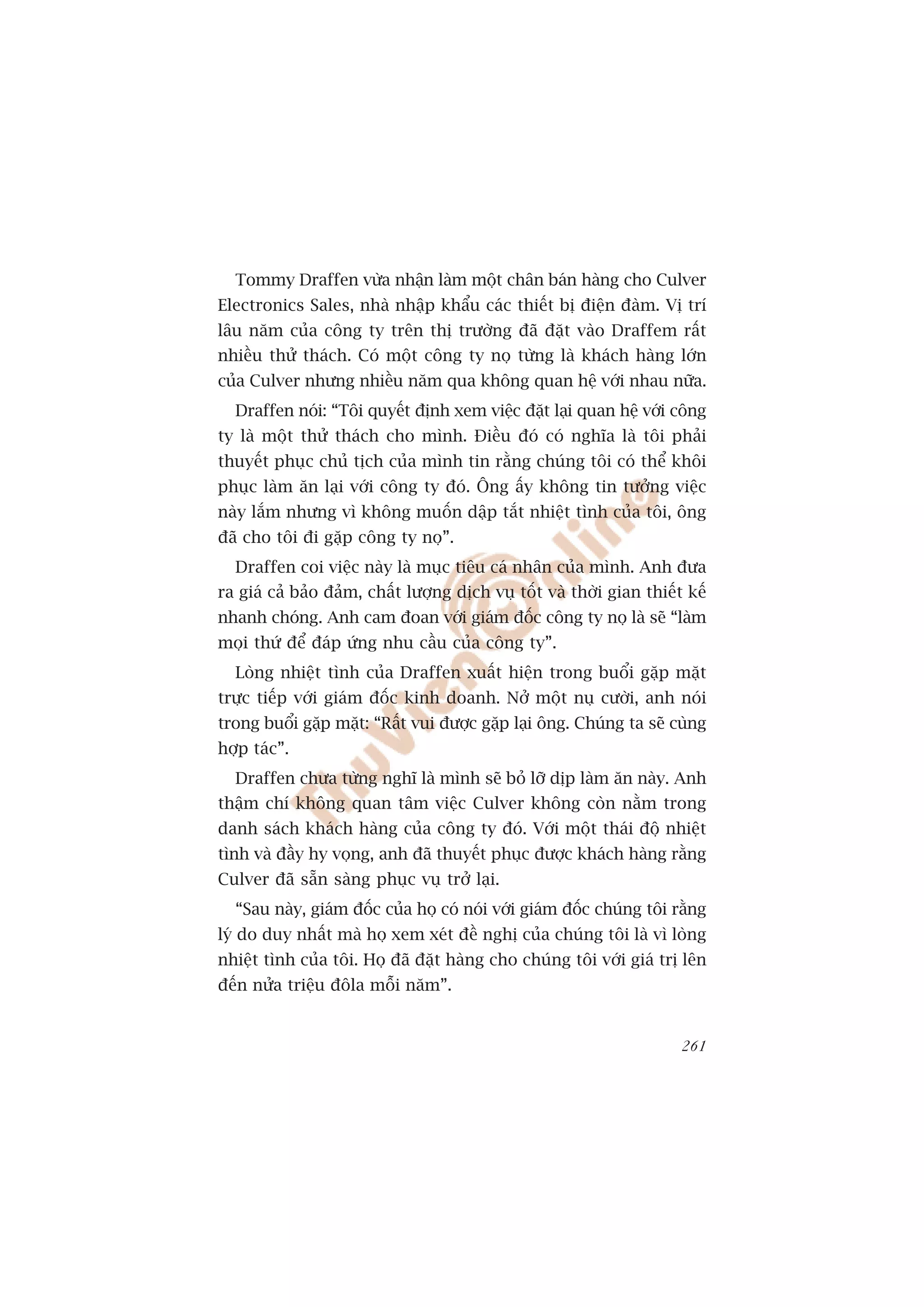 Tommy Draffen vûâa nhêån laâm möåt chên baán haâng cho Culver
Electronics Sales, nhaâ nhêåp khêíu caác thiïët bõ àiïån àaâm. Võ trñ
lêu nùm cuãa cöng ty trïn thõ trûúâng àaä àùåt vaâo Draffem rêët
nhiïìu thûã thaách. Coá möåt cöng ty noå tûâng laâ khaách haâng lúán
cuãa Culver nhûng nhiïìu nùm qua khöng quan hïå vúái nhau nûäa.
  Draffen noái: “Töi quyïët àõnh xem viïåc àùåt laåi quan hïå vúái cöng
ty laâ möåt thûã thaách cho mònh. Àiïìu àoá coá nghôa laâ töi phaãi
thuyïët phuåc chuã tõch cuãa mònh tin rùçng chuáng töi coá thïí khöi
phuåc laâm ùn laåi vúái cöng ty àoá. Öng êëy khöng tin tûúãng viïåc
naây lùæm nhûng vò khöng muöën dêåp tùæt nhiïåt tònh cuãa töi, öng
àaä cho töi ài gùåp cöng ty noå”.
  Draffen coi viïåc naây laâ muåc tiïu caá nhên cuãa mònh. Anh àûa
ra giaá caã baão àaãm, chêët lûúång dõch vuå töët vaâ thúâi gian thiïët kïë
nhanh choáng. Anh cam àoan vúái giaám àöëc cöng ty noå laâ seä “laâm
moåi thûá àïí àaáp ûáng nhu cêìu cuãa cöng ty”.
  Loâng nhiïåt tònh cuãa Draffen xuêët hiïån trong buöíi gùåp mùåt
trûåc tiïëp vúái giaám àöëc kinh doanh. Núã möåt nuå cûúâi, anh noái
trong buöíi gùåp mùåt: “Rêët vui àûúåc gùåp laåi öng. Chuáng ta seä cuâng
húåp taác”.
  Draffen chûa tûâng nghô laâ mònh seä boã lúä dõp laâm ùn naây. Anh
thêåm chñ khöng quan têm viïåc Culver khöng coân nùçm trong
danh saách khaách haâng cuãa cöng ty àoá. Vúái möåt thaái àöå nhiïåt
tònh vaâ àêìy hy voång, anh àaä thuyïët phuåc àûúåc khaách haâng rùçng
Culver àaä sùén saâng phuåc vuå trúã laåi.
  “Sau naây, giaám àöëc cuãa hoå coá noái vúái giaám àöëc chuáng töi rùçng
lyá do duy nhêët maâ hoå xem xeát àïì nghõ cuãa chuáng töi laâ vò loâng
nhiïåt tònh cuãa töi. Hoå àaä àùåt haâng cho chuáng töi vúái giaá trõ lïn
àïën nûãa triïåu àöla möîi nùm”.


                                                                       261
 