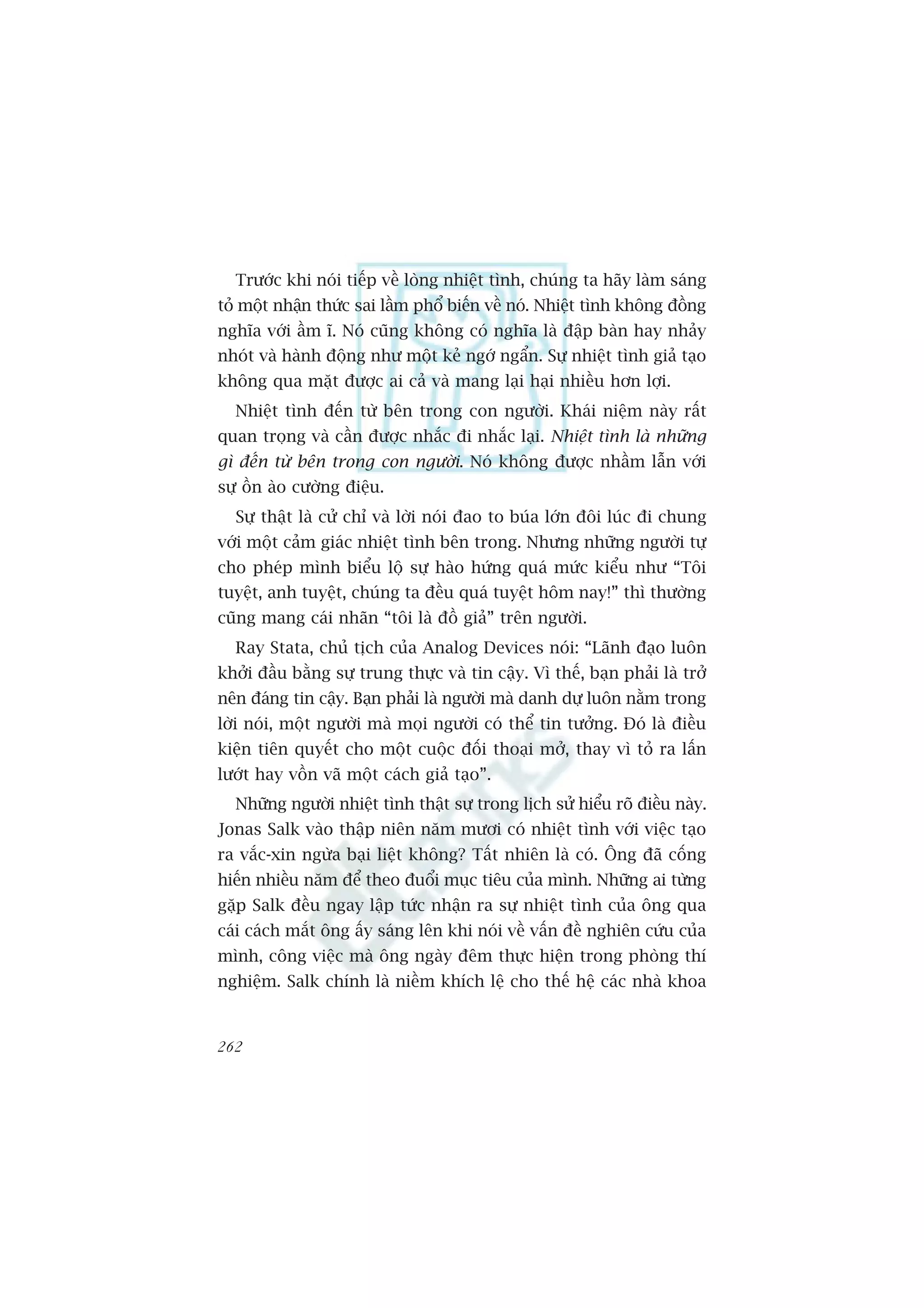 Trûúác khi noái tiïëp vïì loâng nhiïåt tònh, chuáng ta haäy laâm saáng
toã möåt nhêån thûác sai lêìm phöí biïën vïì noá. Nhiïåt tònh khöng àöìng
nghôa vúái êìm ô. Noá cuäng khöng coá nghôa laâ àêåp baân hay nhaãy
nhoát vaâ haânh àöång nhû möåt keã ngúá ngêín. Sûå nhiïåt tònh giaã taåo
khöng qua mùåt àûúåc ai caã vaâ mang laåi haåi nhiïìu hún lúåi.
  Nhiïåt tònh àïën tûâ bïn trong con ngûúâi. Khaái niïåm naây rêët
quan troång vaâ cêìn àûúåc nhùæc ài nhùæc laåi. Nhiïåt tònh laâ nhûäng
gò àïën tûâ bïn trong con ngûúâi. Noá khöng àûúåc nhêìm lêîn vúái
sûå öìn aâo cûúâng àiïåu.
  Sûå thêåt laâ cûã chó vaâ lúâi noái àao to buáa lúán àöi luác ài chung
vúái möåt caãm giaác nhiïåt tònh bïn trong. Nhûng nhûäng ngûúâi tûå
cho pheáp mònh biïíu löå sûå haâo hûáng quaá mûác kiïíu nhû “Töi
tuyïåt, anh tuyïåt, chuáng ta àïìu quaá tuyïåt höm nay!” thò thûúâng
cuäng mang caái nhaän “töi laâ àöì giaã” trïn ngûúâi.
  Ray Stata, chuã tõch cuãa Analog Devices noái: “Laänh àaåo luön
khúãi àêìu bùçng sûå trung thûåc vaâ tin cêåy. Vò thïë, baån phaãi laâ trúã
nïn àaáng tin cêåy. Baån phaãi laâ ngûúâi maâ danh dûå luön nùçm trong
lúâi noái, möåt ngûúâi maâ moåi ngûúâi coá thïí tin tûúãng. Àoá laâ àiïìu
kiïån tiïn quyïët cho möåt cuöåc àöëi thoaåi múã, thay vò toã ra lêën
lûúát hay vöìn vaä möåt caách giaã taåo”.
  Nhûäng ngûúâi nhiïåt tònh thêåt sûå trong lõch sûã hiïíu roä àiïìu naây.
Jonas Salk vaâo thêåp niïn nùm mûúi coá nhiïåt tònh vúái viïåc taåo
ra vùæc-xin ngûâa baåi liïåt khöng? Têët nhiïn laâ coá. Öng àaä cöëng
hiïën nhiïìu nùm àïí theo àuöíi muåc tiïu cuãa mònh. Nhûäng ai tûâng
gùåp Salk àïìu ngay lêåp tûác nhêån ra sûå nhiïåt tònh cuãa öng qua
caái caách mùæt öng êëy saáng lïn khi noái vïì vêën àïì nghiïn cûáu cuãa
mònh, cöng viïåc maâ öng ngaây àïm thûåc hiïån trong phoâng thñ
nghiïåm. Salk chñnh laâ niïìm khñch lïå cho thïë hïå caác nhaâ khoa


262
 