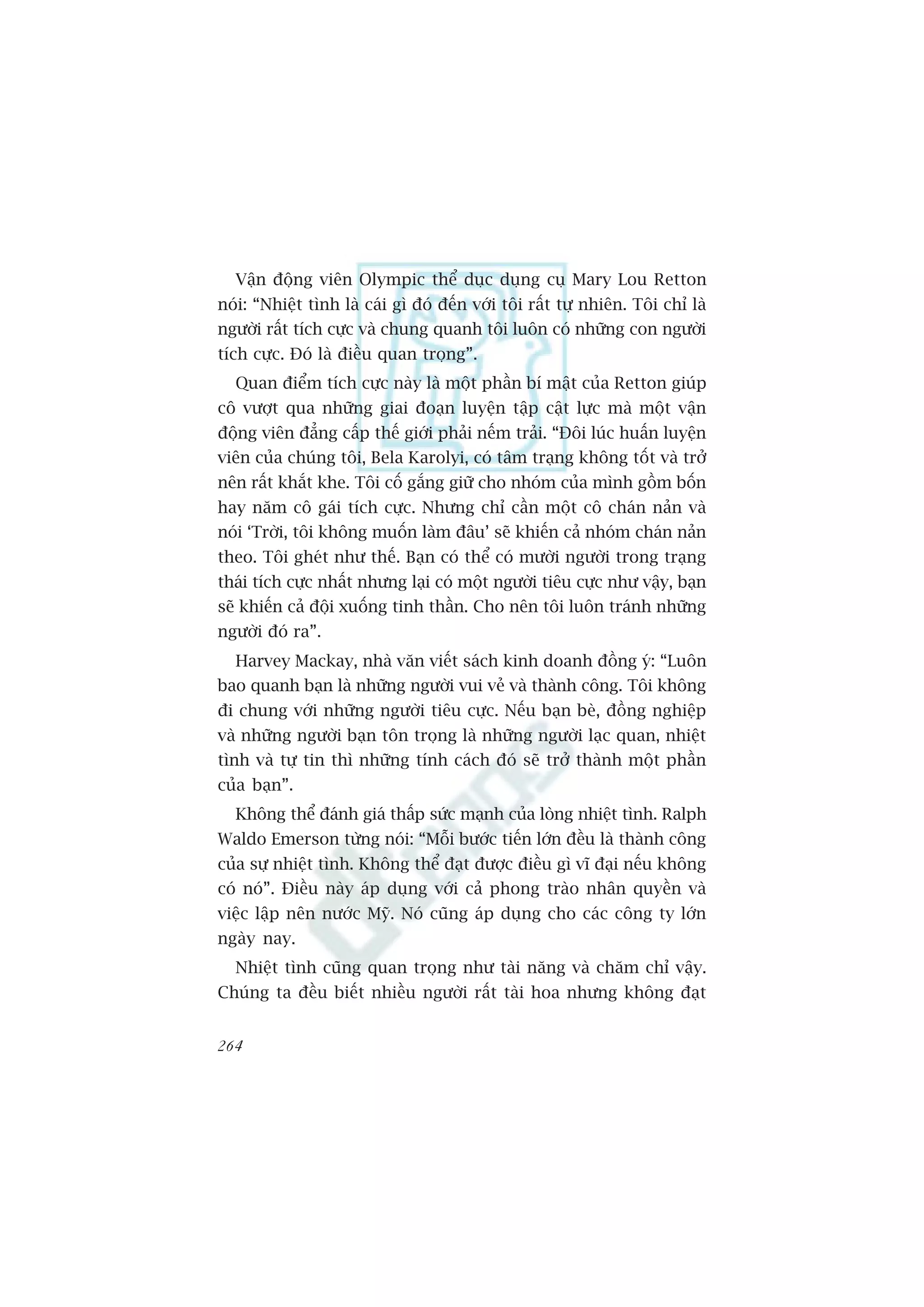 Vêån àöång viïn Olympic thïí duåc duång cuå Mary Lou Retton
noái: “Nhiïåt tònh laâ caái gò àoá àïën vúái töi rêët tûå nhiïn. Töi chó laâ
ngûúâi rêët tñch cûåc vaâ chung quanh töi luön coá nhûäng con ngûúâi
tñch cûåc. Àoá laâ àiïìu quan troång”.
  Quan àiïím tñch cûåc naây laâ möåt phêìn bñ mêåt cuãa Retton giuáp
cö vûúåt qua nhûäng giai àoaån luyïån têåp cêåt lûåc maâ möåt vêån
àöång viïn àùèng cêëp thïë giúái phaãi nïëm traãi. “Àöi luác huêën luyïån
viïn cuãa chuáng töi, Bela Karolyi, coá têm traång khöng töët vaâ trúã
nïn rêët khùæt khe. Töi cöë gùæng giûä cho nhoám cuãa mònh göìm böën
hay nùm cö gaái tñch cûåc. Nhûng chó cêìn möåt cö chaán naãn vaâ
noái ‘Trúâi, töi khöng muöën laâm àêu’ seä khiïën caã nhoám chaán naãn
theo. Töi gheát nhû thïë. Baån coá thïí coá mûúâi ngûúâi trong traång
thaái tñch cûåc nhêët nhûng laåi coá möåt ngûúâi tiïu cûåc nhû vêåy, baån
seä khiïën caã àöåi xuöëng tinh thêìn. Cho nïn töi luön traánh nhûäng
ngûúâi àoá ra”.
  Harvey Mackay, nhaâ vùn viïët saách kinh doanh àöìng yá: “Luön
bao quanh baån laâ nhûäng ngûúâi vui veã vaâ thaânh cöng. Töi khöng
ài chung vúái nhûäng ngûúâi tiïu cûåc. Nïëu baån beâ, àöìng nghiïåp
vaâ nhûäng ngûúâi baån tön troång laâ nhûäng ngûúâi laåc quan, nhiïåt
tònh vaâ tûå tin thò nhûäng tñnh caách àoá seä trúã thaânh möåt phêìn
cuãa baån”.
  Khöng thïí àaánh giaá thêëp sûác maånh cuãa loâng nhiïåt tònh. Ralph
Waldo Emerson tûâng noái: “Möîi bûúác tiïën lúán àïìu laâ thaânh cöng
cuãa sûå nhiïåt tònh. Khöng thïí àaåt àûúåc àiïìu gò vô àaåi nïëu khöng
coá noá”. Àiïìu naây aáp duång vúái caã phong traâo nhên quyïìn vaâ
viïåc lêåp nïn nûúác Myä. Noá cuäng aáp duång cho caác cöng ty lúán
ngaây nay.
  Nhiïåt tònh cuäng quan troång nhû taâi nùng vaâ chùm chó vêåy.
Chuáng ta àïìu biïët nhiïìu ngûúâi rêët taâi hoa nhûng khöng àaåt


264
 