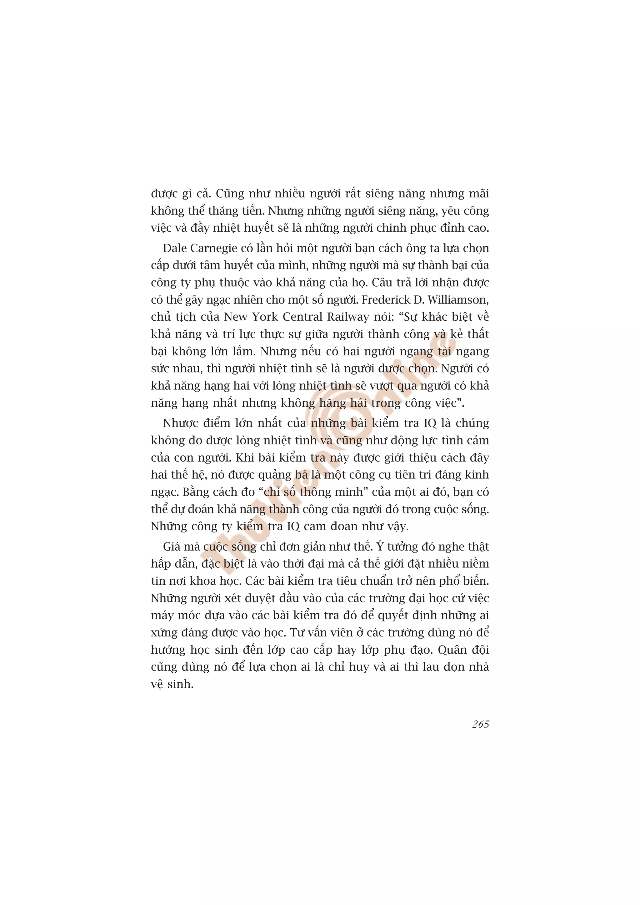 àûúåc gò caã. Cuäng nhû nhiïìu ngûúâi rêët siïng nùng nhûng maäi
khöng thïí thùng tiïën. Nhûng nhûäng ngûúâi siïng nùng, yïu cöng
viïåc vaâ àêìy nhiïåt huyïët seä laâ nhûäng ngûúâi chinh phuåc àónh cao.
  Dale Carnegie coá lêìn hoãi möåt ngûúâi baån caách öng ta lûåa choån
cêëp dûúái têm huyïët cuãa mònh, nhûäng ngûúâi maâ sûå thaânh baåi cuãa
cöng ty phuå thuöåc vaâo khaã nùng cuãa hoå. Cêu traã lúâi nhêån àûúåc
coá thïí gêy ngaåc nhiïn cho möåt söë ngûúâi. Frederick D. Williamson,
chuã tõch cuãa New York Central Railway noái: “Sûå khaác biïåt vïì
khaã nùng vaâ trñ lûåc thûåc sûå giûäa ngûúâi thaânh cöng vaâ keã thêët
baåi khöng lúán lùæm. Nhûng nïëu coá hai ngûúâi ngang taâi ngang
sûác nhau, thò ngûúâi nhiïåt tònh seä laâ ngûúâi àûúåc choån. Ngûúâi coá
khaã nùng haång hai vúái loâng nhiïåt tònh seä vûúåt qua ngûúâi coá khaã
nùng haång nhêët nhûng khöng hùng haái trong cöng viïåc”.
  Nhûúåc àiïím lúán nhêët cuãa nhûäng baâi kiïím tra IQ laâ chuáng
khöng ào àûúåc loâng nhiïåt tònh vaâ cuäng nhû àöång lûåc tònh caãm
cuãa con ngûúâi. Khi baâi kiïím tra naây àûúåc giúái thiïåu caách àêy
hai thïë hïå, noá àûúåc quaãng baá laâ möåt cöng cuå tiïn tri àaáng kinh
ngaåc. Bùçng caách ào “chó söë thöng minh” cuãa möåt ai àoá, baån coá
thïí dûå àoaán khaã nùng thaânh cöng cuãa ngûúâi àoá trong cuöåc söëng.
Nhûäng cöng ty kiïím tra IQ cam àoan nhû vêåy.
  Giaá maâ cuöåc söëng chó àún giaãn nhû thïë. YÁ tûúãng àoá nghe thêåt
hêëp dêîn, àùåc biïåt laâ vaâo thúâi àaåi maâ caã thïë giúái àùåt nhiïìu niïìm
tin núi khoa hoåc. Caác baâi kiïím tra tiïu chuêín trúã nïn phöí biïën.
Nhûäng ngûúâi xeát duyïåt àêìu vaâo cuãa caác trûúâng àaåi hoåc cûá viïåc
maáy moác dûåa vaâo caác baâi kiïím tra àoá àïí quyïët àõnh nhûäng ai
xûáng àaáng àûúåc vaâo hoåc. Tû vêën viïn úã caác trûúâng duâng noá àïí
hûúáng hoåc sinh àïën lúáp cao cêëp hay lúáp phuå àaåo. Quên àöåi
cuäng duâng noá àïí lûåa choån ai laâ chó huy vaâ ai thò lau doån nhaâ
vïå sinh.


                                                                          265
 