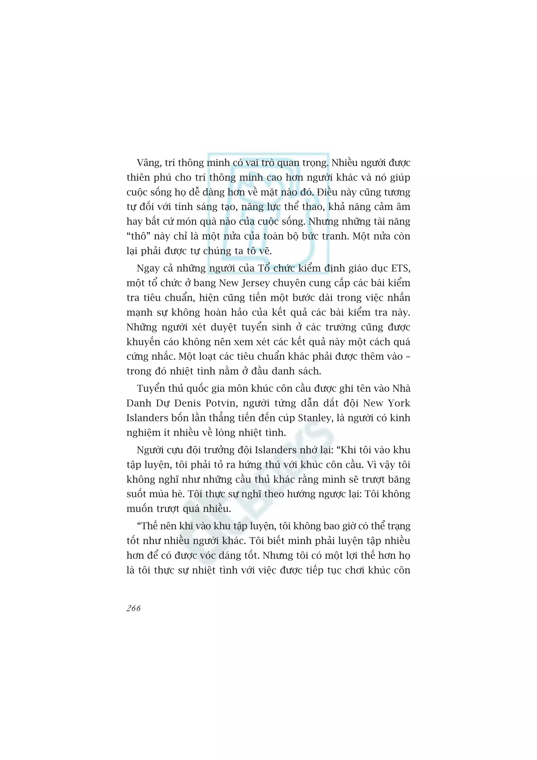 Vêng, trñ thöng minh coá vai troâ quan troång. Nhiïìu ngûúâi àûúåc
thiïn phuá cho trñ thöng minh cao hún ngûúâi khaác vaâ noá giuáp
cuöåc söëng hoå dïî daâng hún vïì mùåt naâo àoá. Àiïìu naây cuäng tûúng
tûå àöëi vúái tñnh saáng taåo, nùng lûåc thïí thao, khaã nùng caãm êm
hay bêët cûá moán quaâ naâo cuãa cuöåc söëng. Nhûng nhûäng taâi nùng
“thö” naây chó laâ möåt nûãa cuãa toaân böå bûác tranh. Möåt nûãa coân
laåi phaãi àûúåc tûå chuáng ta tö veä.
  Ngay caã nhûäng ngûúâi cuãa Töí chûác kiïím àõnh giaáo duåc ETS,
möåt töí chûác úã bang New Jersey chuyïn cung cêëp caác baâi kiïím
tra tiïu chuêín, hiïån cuäng tiïën möåt bûúác daâi trong viïåc nhêën
maånh sûå khöng hoaân haão cuãa kïët quaã caác baâi kiïím tra naây.
Nhûäng ngûúâi xeát duyïåt tuyïín sinh úã caác trûúâng cuäng àûúåc
khuyïën caáo khöng nïn xem xeát caác kïët quaã naây möåt caách quaá
cûáng nhùæc. Möåt loaåt caác tiïu chuêín khaác phaãi àûúåc thïm vaâo –
trong àoá nhiïåt tònh nùçm úã àêìu danh saách.
  Tuyïín thuã quöëc gia mön khuác cön cêìu àûúåc ghi tïn vaâo Nhaâ
Danh Dûå Denis Potvin, ngûúâi tûâng dêîn dùæt àöåi New York
Islanders böën lêìn thùèng tiïën àïën cuáp Stanley, laâ ngûúâi coá kinh
nghiïåm ñt nhiïìu vïì loâng nhiïåt tònh.
  Ngûúâi cûåu àöåi trûúãng àöåi Islanders nhúá laåi: “Khi töi vaâo khu
têåp luyïån, töi phaãi toã ra hûáng thuá vúái khuác cön cêìu. Vò vêåy töi
khöng nghô nhû nhûäng cêìu thuã khaác rùçng mònh seä trûúåt bùng
suöët muâa heâ. Töi thûåc sûå nghô theo hûúáng ngûúåc laåi: Töi khöng
muöën trûúåt quaá nhiïìu.
  “Thïë nïn khi vaâo khu têåp luyïån, töi khöng bao giúâ coá thïí traång
töët nhû nhiïìu ngûúâi khaác. Töi biïët mònh phaãi luyïån têåp nhiïìu
hún àïí coá àûúåc voác daáng töët. Nhûng töi coá möåt lúåi thïë hún hoå
laâ töi thûåc sûå nhiïåt tònh vúái viïåc àûúåc tiïëp tuåc chúi khuác cön


266
 