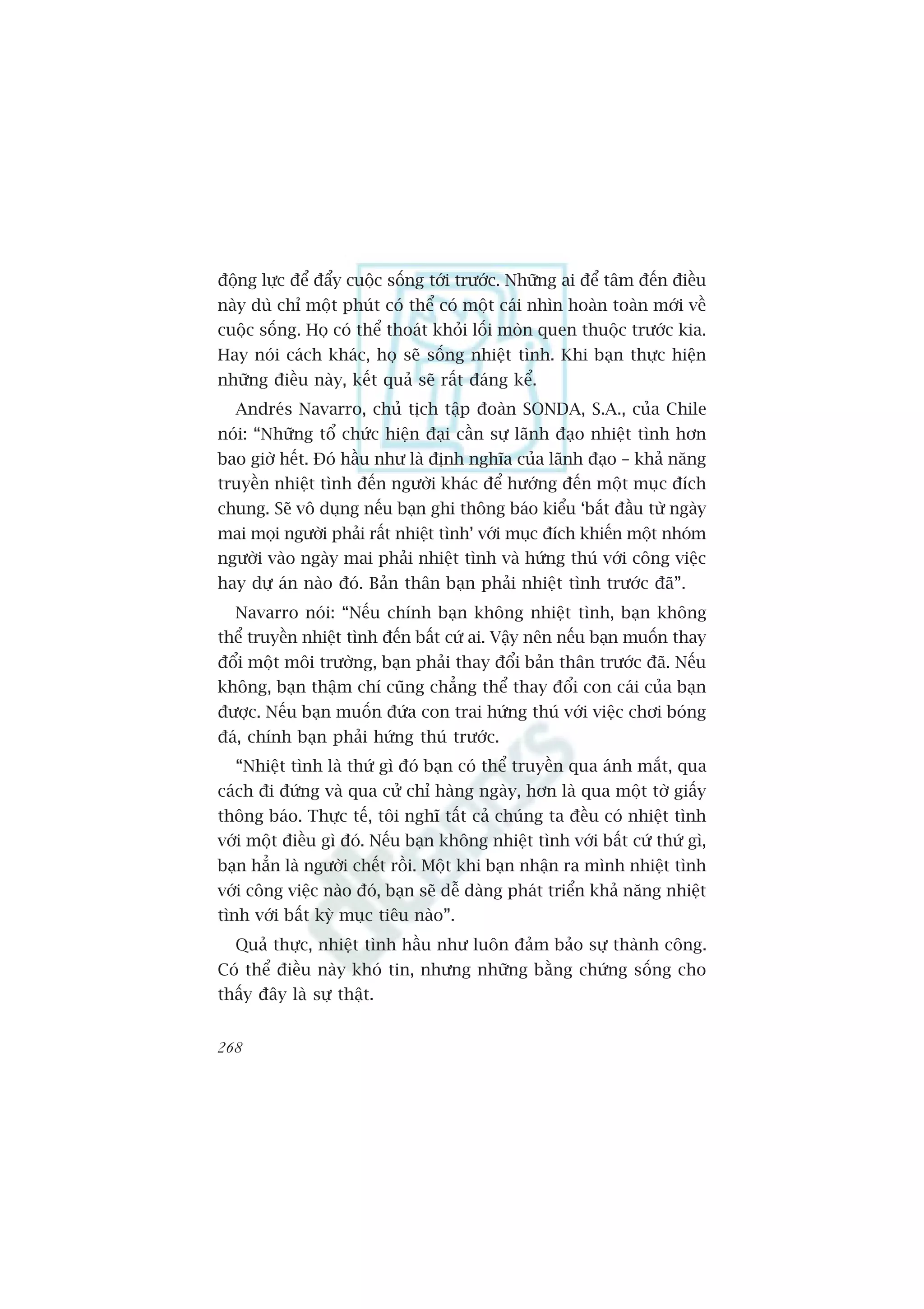 àöång lûåc àïí àêíy cuöåc söëng túái trûúác. Nhûäng ai àïí têm àïën àiïìu
naây duâ chó möåt phuát coá thïí coá möåt caái nhòn hoaân toaân múái vïì
cuöåc söëng. Hoå coá thïí thoaát khoãi löëi moân quen thuöåc trûúác kia.
Hay noái caách khaác, hoå seä söëng nhiïåt tònh. Khi baån thûåc hiïån
nhûäng àiïìu naây, kïët quaã seä rêët àaáng kïí.
  Andreás Navarro, chuã tõch têåp àoaân SONDA, S.A., cuãa Chile
noái: “Nhûäng töí chûác hiïån àaåi cêìn sûå laänh àaåo nhiïåt tònh hún
bao giúâ hïët. Àoá hêìu nhû laâ àõnh nghôa cuãa laänh àaåo – khaã nùng
truyïìn nhiïåt tònh àïën ngûúâi khaác àïí hûúáng àïën möåt muåc àñch
chung. Seä vö duång nïëu baån ghi thöng baáo kiïíu ‘bùæt àêìu tûâ ngaây
mai moåi ngûúâi phaãi rêët nhiïåt tònh’ vúái muåc àñch khiïën möåt nhoám
ngûúâi vaâo ngaây mai phaãi nhiïåt tònh vaâ hûáng thuá vúái cöng viïåc
hay dûå aán naâo àoá. Baãn thên baån phaãi nhiïåt tònh trûúác àaä”.
  Navarro noái: “Nïëu chñnh baån khöng nhiïåt tònh, baån khöng
thïí truyïìn nhiïåt tònh àïën bêët cûá ai. Vêåy nïn nïëu baån muöën thay
àöíi möåt möi trûúâng, baån phaãi thay àöíi baãn thên trûúác àaä. Nïëu
khöng, baån thêåm chñ cuäng chùèng thïí thay àöíi con caái cuãa baån
àûúåc. Nïëu baån muöën àûáa con trai hûáng thuá vúái viïåc chúi boáng
àaá, chñnh baån phaãi hûáng thuá trûúác.
  “Nhiïåt tònh laâ thûá gò àoá baån coá thïí truyïìn qua aánh mùæt, qua
caách ài àûáng vaâ qua cûã chó haâng ngaây, hún laâ qua möåt túâ giêëy
thöng baáo. Thûåc tïë, töi nghô têët caã chuáng ta àïìu coá nhiïåt tònh
vúái möåt àiïìu gò àoá. Nïëu baån khöng nhiïåt tònh vúái bêët cûá thûá gò,
baån hùèn laâ ngûúâi chïët röìi. Möåt khi baån nhêån ra mònh nhiïåt tònh
vúái cöng viïåc naâo àoá, baån seä dïî daâng phaát triïín khaã nùng nhiïåt
tònh vúái bêët kyâ muåc tiïu naâo”.
  Quaã thûåc, nhiïåt tònh hêìu nhû luön àaãm baão sûå thaânh cöng.
Coá thïí àiïìu naây khoá tin, nhûng nhûäng bùçng chûáng söëng cho
thêëy àêy laâ sûå thêåt.


268
 