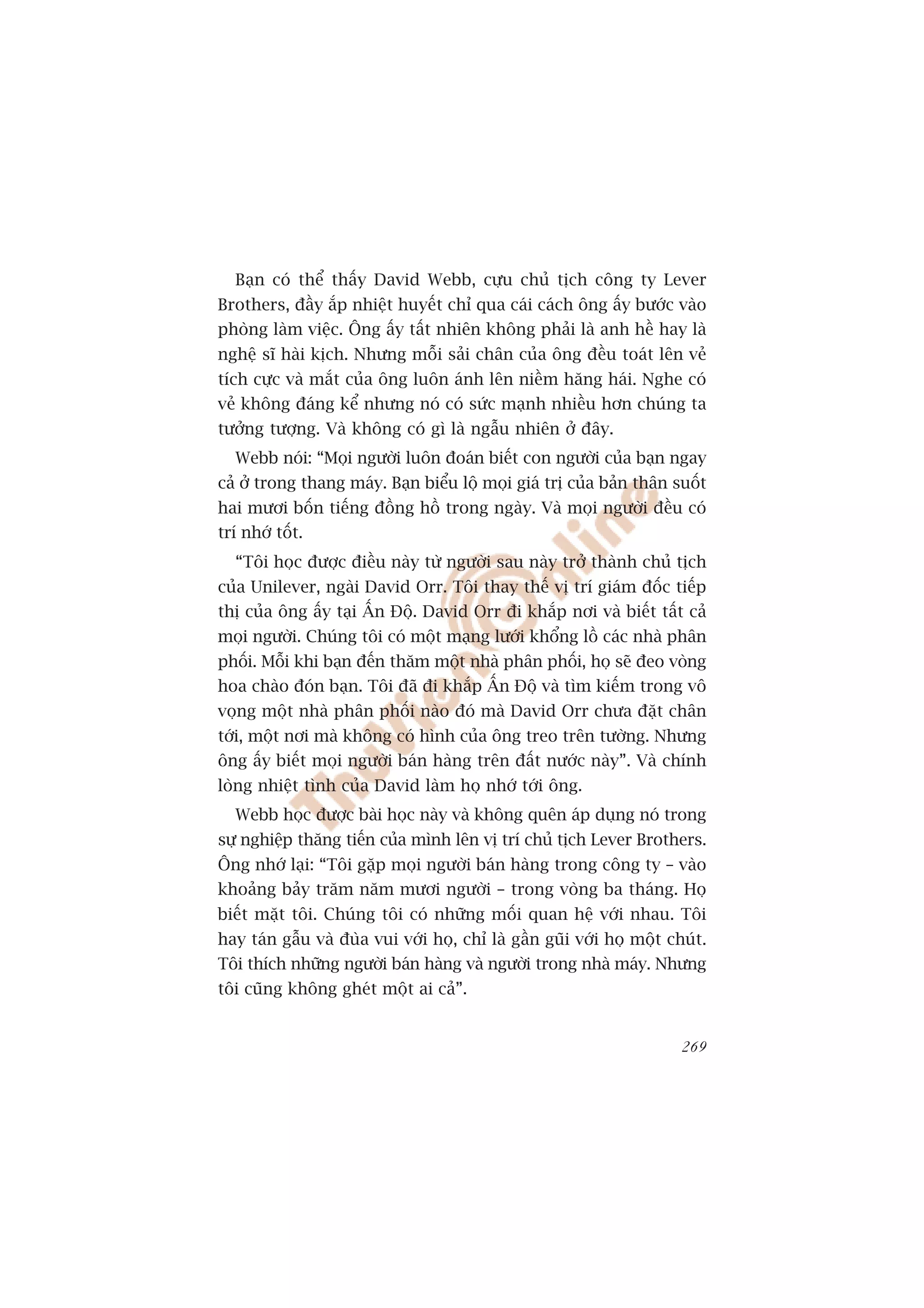Baån coá thïí thêëy David Webb, cûåu chuã tõch cöng ty Lever
Brothers, àêìy ùæp nhiïåt huyïët chó qua caái caách öng êëy bûúác vaâo
phoâng laâm viïåc. Öng êëy têët nhiïn khöng phaãi laâ anh hïì hay laâ
nghïå sô haâi kõch. Nhûng möîi saãi chên cuãa öng àïìu toaát lïn veã
tñch cûåc vaâ mùæt cuãa öng luön aánh lïn niïìm hùng haái. Nghe coá
veã khöng àaáng kïí nhûng noá coá sûác maånh nhiïìu hún chuáng ta
tûúãng tûúång. Vaâ khöng coá gò laâ ngêîu nhiïn úã àêy.
  Webb noái: “Moåi ngûúâi luön àoaán biïët con ngûúâi cuãa baån ngay
caã úã trong thang maáy. Baån biïíu löå moåi giaá trõ cuãa baãn thên suöët
hai mûúi böën tiïëng àöìng höì trong ngaây. Vaâ moåi ngûúâi àïìu coá
trñ nhúá töët.
  “Töi hoåc àûúåc àiïìu naây tûâ ngûúâi sau naây trúã thaânh chuã tõch
cuãa Unilever, ngaâi David Orr. Töi thay thïë võ trñ giaám àöëc tiïëp
thõ cuãa öng êëy taåi ÊËn Àöå. David Orr ài khùæp núi vaâ biïët têët caã
moåi ngûúâi. Chuáng töi coá möåt maång lûúái khöíng löì caác nhaâ phên
phöëi. Möîi khi baån àïën thùm möåt nhaâ phên phöëi, hoå seä àeo voâng
hoa chaâo àoán baån. Töi àaä ài khùæp ÊËn Àöå vaâ tòm kiïëm trong vö
voång möåt nhaâ phên phöëi naâo àoá maâ David Orr chûa àùåt chên
túái, möåt núi maâ khöng coá hònh cuãa öng treo trïn tûúâng. Nhûng
öng êëy biïët moåi ngûúâi baán haâng trïn àêët nûúác naây”. Vaâ chñnh
loâng nhiïåt tònh cuãa David laâm hoå nhúá túái öng.
  Webb hoåc àûúåc baâi hoåc naây vaâ khöng quïn aáp duång noá trong
sûå nghiïåp thùng tiïën cuãa mònh lïn võ trñ chuã tõch Lever Brothers.
Öng nhúá laåi: “Töi gùåp moåi ngûúâi baán haâng trong cöng ty – vaâo
khoaãng baãy trùm nùm mûúi ngûúâi – trong voâng ba thaáng. Hoå
biïët mùåt töi. Chuáng töi coá nhûäng möëi quan hïå vúái nhau. Töi
hay taán gêîu vaâ àuâa vui vúái hoå, chó laâ gêìn guäi vúái hoå möåt chuát.
Töi thñch nhûäng ngûúâi baán haâng vaâ ngûúâi trong nhaâ maáy. Nhûng
töi cuäng khöng gheát möåt ai caã”.


                                                                       269
 