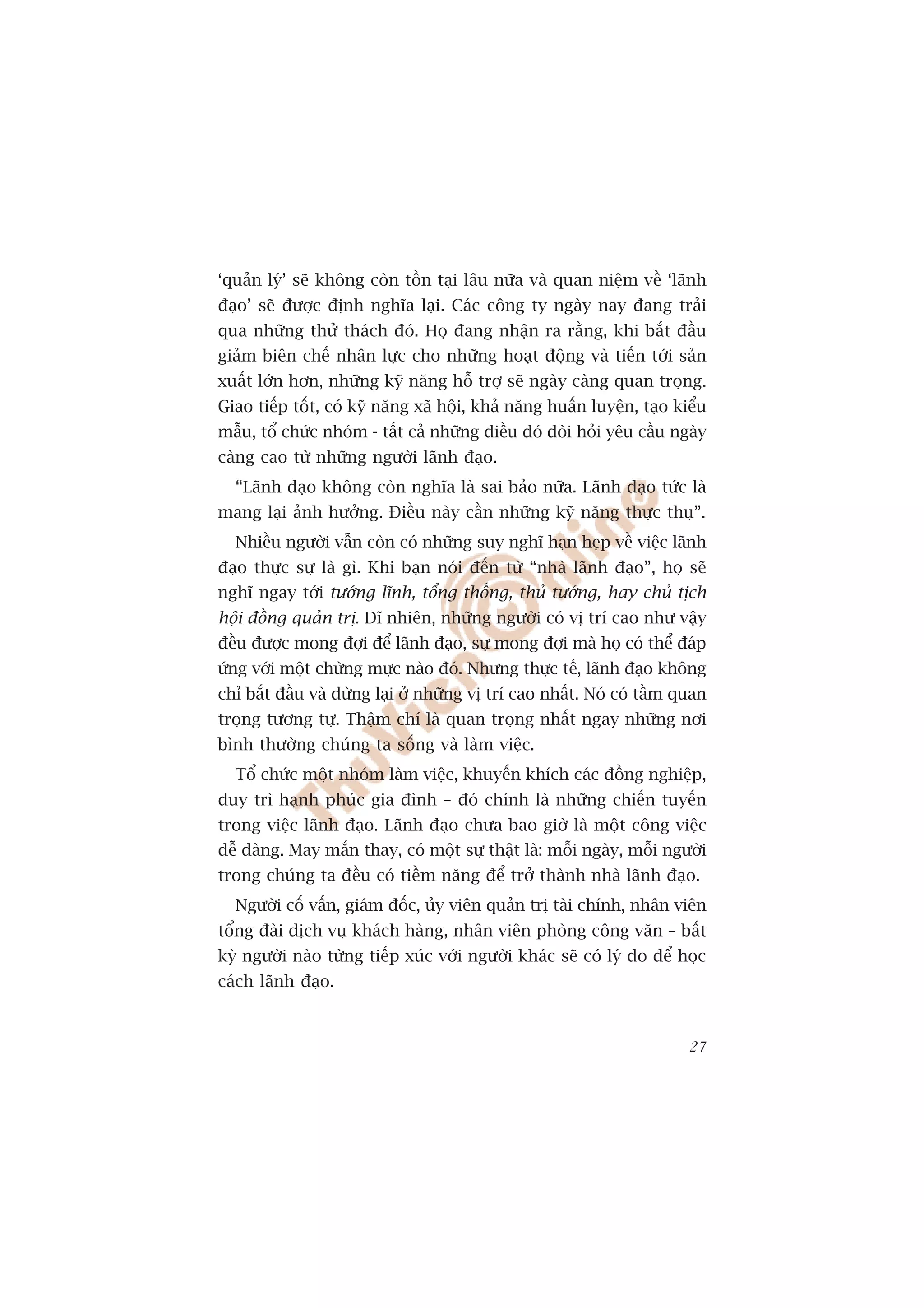 ‘quaãn lyá’ seä khöng coân töìn taåi lêu nûäa vaâ quan niïåm vïì ‘laänh
àaåo’ seä àûúåc àõnh nghôa laåi. Caác cöng ty ngaây nay àang traãi
qua nhûäng thûã thaách àoá. Hoå àang nhêån ra rùçng, khi bùæt àêìu
giaãm biïn chïë nhên lûåc cho nhûäng hoaåt àöång vaâ tiïën túái saãn
xuêët lúán hún, nhûäng kyä nùng höî trúå seä ngaây caâng quan troång.
Giao tiïëp töët, coá kyä nùng xaä höåi, khaã nùng huêën luyïån, taåo kiïíu
mêîu, töí chûác nhoám - têët caã nhûäng àiïìu àoá àoâi hoãi yïu cêìu ngaây
caâng cao tûâ nhûäng ngûúâi laänh àaåo.
  “Laänh àaåo khöng coân nghôa laâ sai baão nûäa. Laänh àaåo tûác laâ
mang laåi aãnh hûúãng. Àiïìu naây cêìn nhûäng kyä nùng thûåc thuå”.
  Nhiïìu ngûúâi vêîn coân coá nhûäng suy nghô haån heåp vïì viïåc laänh
àaåo thûåc sûå laâ gò. Khi baån noái àïën tûâ “nhaâ laänh àaåo”, hoå seä
nghô ngay túái tûúáng lônh, töíng thöëng, thuã tûúáng, hay chuã tõch
höåi àöìng quaãn trõ. Dô nhiïn, nhûäng ngûúâi coá võ trñ cao nhû vêåy
àïìu àûúåc mong àúåi àïí laänh àaåo, sûå mong àúåi maâ hoå coá thïí àaáp
ûáng vúái möåt chûâng mûåc naâo àoá. Nhûng thûåc tïë, laänh àaåo khöng
chó bùæt àêìu vaâ dûâng laåi úã nhûäng võ trñ cao nhêët. Noá coá têìm quan
troång tûúng tûå. Thêåm chñ laâ quan troång nhêët ngay nhûäng núi
bònh thûúâng chuáng ta söëng vaâ laâm viïåc.
  Töí chûác möåt nhoám laâm viïåc, khuyïën khñch caác àöìng nghiïåp,
duy trò haånh phuác gia àònh – àoá chñnh laâ nhûäng chiïën tuyïën
trong viïåc laänh àaåo. Laänh àaåo chûa bao giúâ laâ möåt cöng viïåc
dïî daâng. May mùæn thay, coá möåt sûå thêåt laâ: möîi ngaây, möîi ngûúâi
trong chuáng ta àïìu coá tiïìm nùng àïí trúã thaânh nhaâ laänh àaåo.
  Ngûúâi cöë vêën, giaám àöëc, uãy viïn quaãn trõ taâi chñnh, nhên viïn
töíng àaâi dõch vuå khaách haâng, nhên viïn phoâng cöng vùn – bêët
kyâ ngûúâi naâo tûâng tiïëp xuác vúái ngûúâi khaác seä coá lyá do àïí hoåc
caách laänh àaåo.


                                                                       27
 