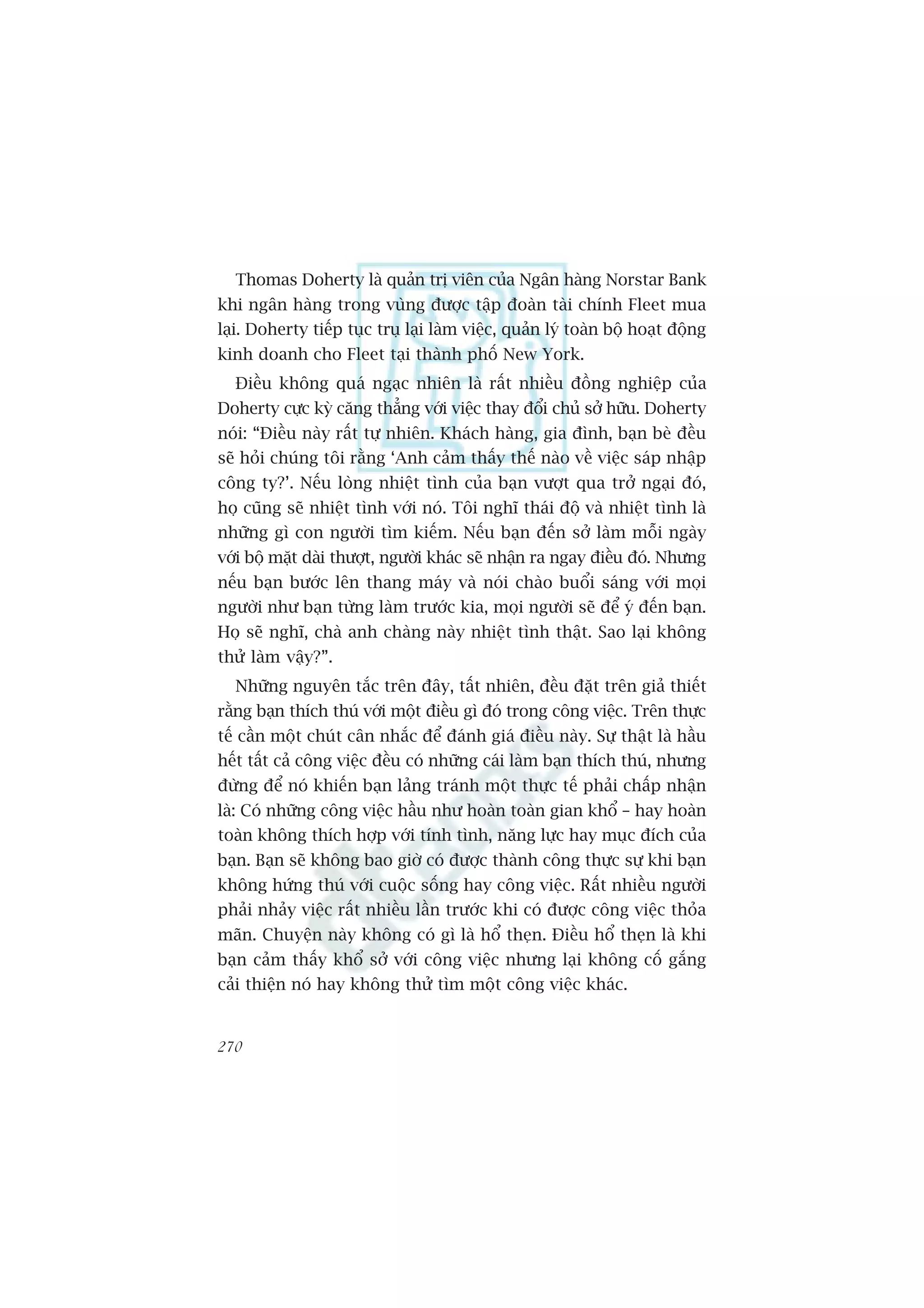 Thomas Doherty laâ quaãn trõ viïn cuãa Ngên haâng Norstar Bank
khi ngên haâng trong vuâng àûúåc têåp àoaân taâi chñnh Fleet mua
laåi. Doherty tiïëp tuåc truå laåi laâm viïåc, quaãn lyá toaân böå hoaåt àöång
kinh doanh cho Fleet taåi thaânh phöë New York.
  Àiïìu khöng quaá ngaåc nhiïn laâ rêët nhiïìu àöìng nghiïåp cuãa
Doherty cûåc kyâ cùng thùèng vúái viïåc thay àöíi chuã súã hûäu. Doherty
noái: “Àiïìu naây rêët tûå nhiïn. Khaách haâng, gia àònh, baån beâ àïìu
seä hoãi chuáng töi rùçng ‘Anh caãm thêëy thïë naâo vïì viïåc saáp nhêåp
cöng ty?’. Nïëu loâng nhiïåt tònh cuãa baån vûúåt qua trúã ngaåi àoá,
hoå cuäng seä nhiïåt tònh vúái noá. Töi nghô thaái àöå vaâ nhiïåt tònh laâ
nhûäng gò con ngûúâi tòm kiïëm. Nïëu baån àïën súã laâm möîi ngaây
vúái böå mùåt daâi thûúåt, ngûúâi khaác seä nhêån ra ngay àiïìu àoá. Nhûng
nïëu baån bûúác lïn thang maáy vaâ noái chaâo buöíi saáng vúái moåi
ngûúâi nhû baån tûâng laâm trûúác kia, moåi ngûúâi seä àïí yá àïën baån.
Hoå seä nghô, chaâ anh chaâng naây nhiïåt tònh thêåt. Sao laåi khöng
thûã laâm vêåy?”.
  Nhûäng nguyïn tùæc trïn àêy, têët nhiïn, àïìu àùåt trïn giaã thiïët
rùçng baån thñch thuá vúái möåt àiïìu gò àoá trong cöng viïåc. Trïn thûåc
tïë cêìn möåt chuát cên nhùæc àïí àaánh giaá àiïìu naây. Sûå thêåt laâ hêìu
hïët têët caã cöng viïåc àïìu coá nhûäng caái laâm baån thñch thuá, nhûng
àûâng àïí noá khiïën baån laãng traánh möåt thûåc tïë phaãi chêëp nhêån
laâ: Coá nhûäng cöng viïåc hêìu nhû hoaân toaân gian khöí – hay hoaân
toaân khöng thñch húåp vúái tñnh tònh, nùng lûåc hay muåc àñch cuãa
baån. Baån seä khöng bao giúâ coá àûúåc thaânh cöng thûåc sûå khi baån
khöng hûáng thuá vúái cuöåc söëng hay cöng viïåc. Rêët nhiïìu ngûúâi
phaãi nhaãy viïåc rêët nhiïìu lêìn trûúác khi coá àûúåc cöng viïåc thoãa
maän. Chuyïån naây khöng coá gò laâ höí theån. Àiïìu höí theån laâ khi
baån caãm thêëy khöí súã vúái cöng viïåc nhûng laåi khöng cöë gùæng
caãi thiïån noá hay khöng thûã tòm möåt cöng viïåc khaác.


270
 