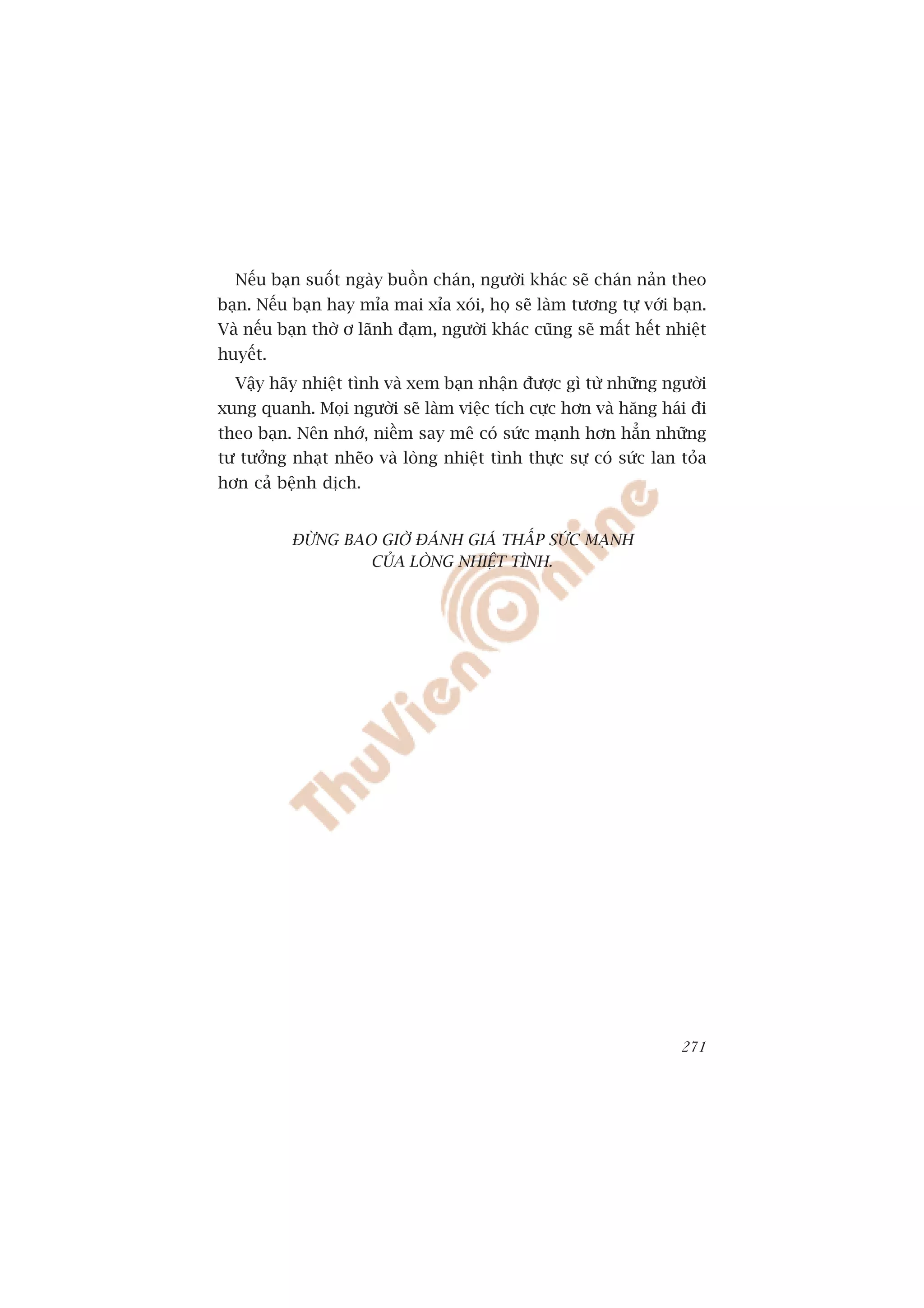 Nïëu baån suöët ngaây buöìn chaán, ngûúâi khaác seä chaán naãn theo
baån. Nïëu baån hay móa mai xóa xoái, hoå seä laâm tûúng tûå vúái baån.
Vaâ nïëu baån thúâ ú laänh àaåm, ngûúâi khaác cuäng seä mêët hïët nhiïåt
huyïët.
  Vêåy haäy nhiïåt tònh vaâ xem baån nhêån àûúåc gò tûâ nhûäng ngûúâi
xung quanh. Moåi ngûúâi seä laâm viïåc tñch cûåc hún vaâ hùng haái ài
theo baån. Nïn nhúá, niïìm say mï coá sûác maånh hún hùèn nhûäng
tû tûúãng nhaåt nheäo vaâ loâng nhiïåt tònh thûåc sûå coá sûác lan toãa
hún caã bïånh dõch.


          ÀÛÂNG BAO GIÚÂ ÀAÁNH GIAÁ THÊËP SÛÁC MAÅNH
                   CUÃA LOÂNG NHIÏåT TÒNH.




                                                                    271
 