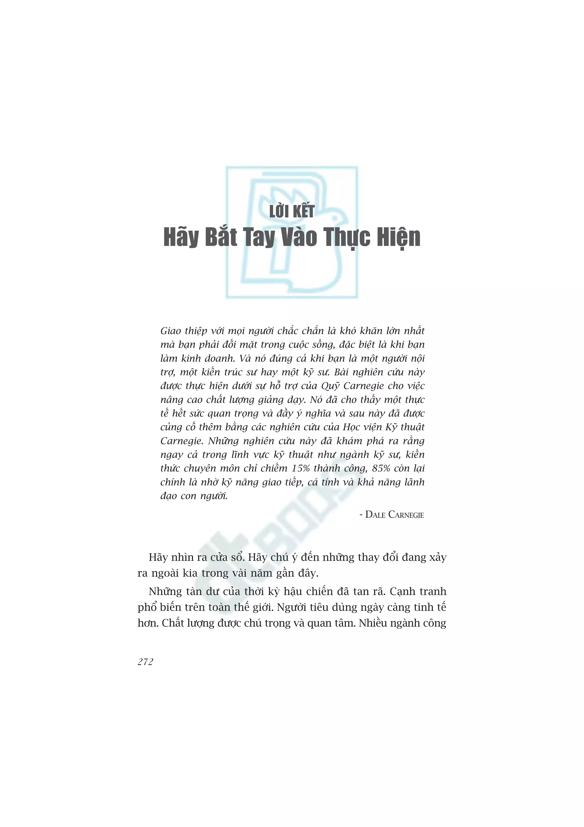 LÔØI KEÁT
      Haõy Baét Tay Vaøo Thöïc Hieän


      Giao thiïåp vúái moåi ngûúâi chùæc chùæn laâ khoá khùn lúán nhêët
      maâ baån phaãi àöëi mùåt trong cuöåc söëng, àùåc biïåt laâ khi baån
      laâm kinh doanh. Vaâ noá àuáng caã khi baån laâ möåt ngûúâi nöåi
      trúå, möåt kiïën truác sû hay möåt kyä sû. Baâi nghiïn cûáu naây
      àûúåc thûåc hiïån dûúái sûå höî trúå cuãa Quyä Carnegie cho viïåc
      nêng cao chêët lûúång giaãng daåy. Noá àaä cho thêëy möåt thûåc
      tïë hïët sûác quan troång vaâ àêìy yá nghôa vaâ sau naây àaä àûúåc
      cuãng cöë thïm bùçng caác nghiïn cûáu cuãa Hoåc viïån Kyä thuêåt
      Carnegie. Nhûäng nghiïn cûáu naây àaä khaám phaá ra rùçng
      ngay caã trong lônh vûåc kyä thuêåt nhû ngaânh kyä sû, kiïën
      thûác chuyïn mön chó chiïëm 15% thaânh cöng, 85% coân laåi
      chñnh laâ nhúâ kyä nùng giao tiïëp, caá tñnh vaâ khaã nùng laänh
      àaåo con ngûúâi.
                                                        - DALE CARNEGIE



  Haäy nhòn ra cûãa söí. Haäy chuá yá àïën nhûäng thay àöíi àang xaãy
ra ngoaâi kia trong vaâi nùm gêìn àêy.
  Nhûäng taân dû cuãa thúâi kyâ hêåu chiïën àaä tan raä. Caånh tranh
phöí biïën trïn toaân thïë giúái. Ngûúâi tiïu duâng ngaây caâng tinh tïë
hún. Chêët lûúång àûúåc chuá troång vaâ quan têm. Nhiïìu ngaânh cöng


272
 