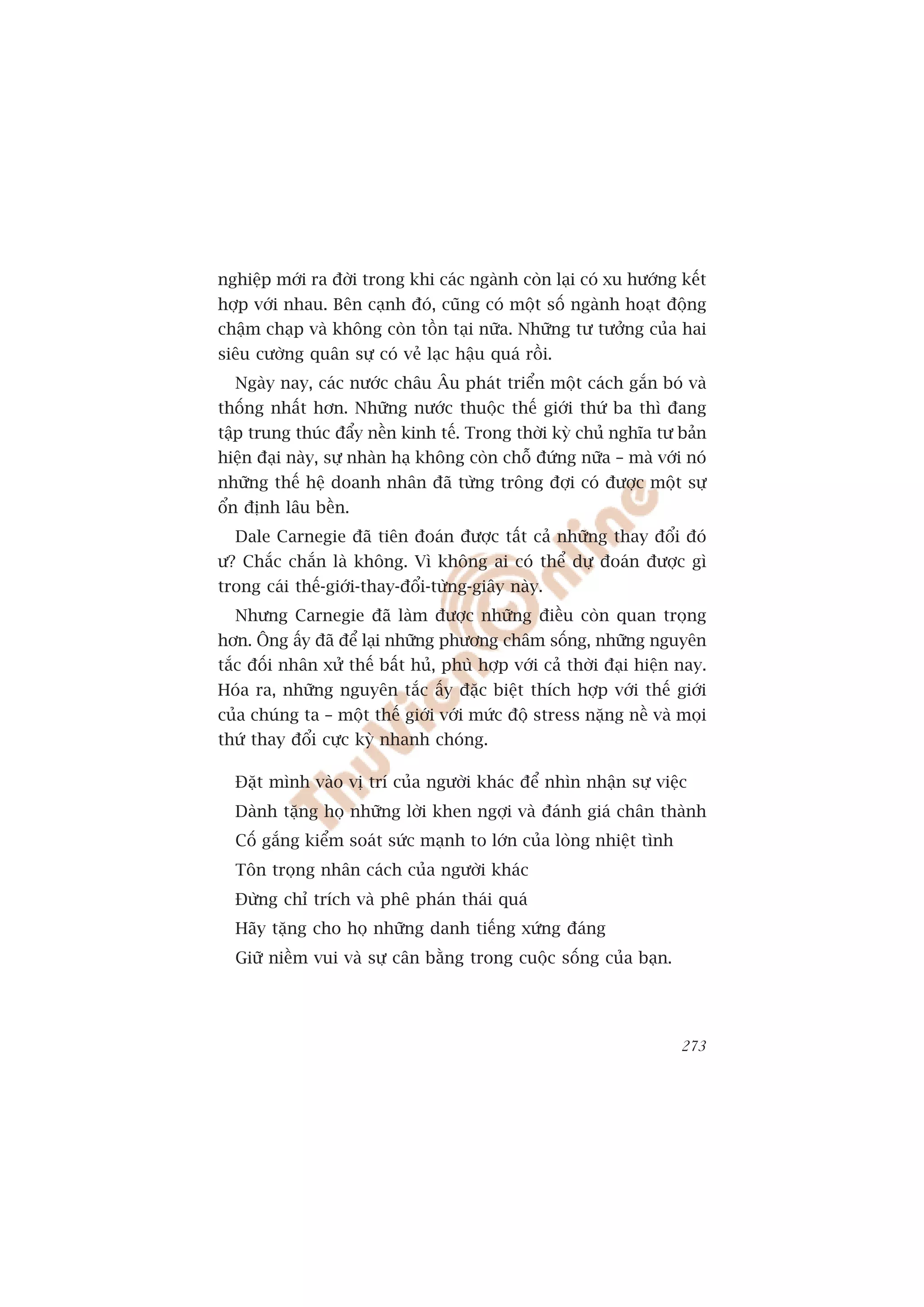 nghiïåp múái ra àúâi trong khi caác ngaânh coân laåi coá xu hûúáng kïët
húåp vúái nhau. Bïn caånh àoá, cuäng coá möåt söë ngaânh hoaåt àöång
chêåm chaåp vaâ khöng coân töìn taåi nûäa. Nhûäng tû tûúãng cuãa hai
siïu cûúâng quên sûå coá veã laåc hêåu quaá röìi.
  Ngaây nay, caác nûúác chêu Êu phaát triïín möåt caách gùæn boá vaâ
thöëng nhêët hún. Nhûäng nûúác thuöåc thïë giúái thûá ba thò àang
têåp trung thuác àêíy nïìn kinh tïë. Trong thúâi kyâ chuã nghôa tû baãn
hiïån àaåi naây, sûå nhaân haå khöng coân chöî àûáng nûäa – maâ vúái noá
nhûäng thïë hïå doanh nhên àaä tûâng tröng àúåi coá àûúåc möåt sûå
öín àõnh lêu bïìn.
  Dale Carnegie àaä tiïn àoaán àûúåc têët caã nhûäng thay àöíi àoá
û? Chùæc chùæn laâ khöng. Vò khöng ai coá thïí dûå àoaán àûúåc gò
trong caái thïë-giúái-thay-àöíi-tûâng-giêy naây.
  Nhûng Carnegie àaä laâm àûúåc nhûäng àiïìu coân quan troång
hún. Öng êëy àaä àïí laåi nhûäng phûúng chêm söëng, nhûäng nguyïn
tùæc àöëi nhên xûã thïë bêët huã, phuâ húåp vúái caã thúâi àaåi hiïån nay.
Hoáa ra, nhûäng nguyïn tùæc êëy àùåc biïåt thñch húåp vúái thïë giúái
cuãa chuáng ta – möåt thïë giúái vúái mûác àöå stress nùång nïì vaâ moåi
thûá thay àöíi cûåc kyâ nhanh choáng.

  Àùåt mònh vaâo võ trñ cuãa ngûúâi khaác àïí nhòn nhêån sûå viïåc
  Daânh tùång hoå nhûäng lúâi khen ngúåi vaâ àaánh giaá chên thaânh
  Cöë gùæng kiïím soaát sûác maånh to lúán cuãa loâng nhiïåt tònh
  Tön troång nhên caách cuãa ngûúâi khaác
  Àûâng chó trñch vaâ phï phaán thaái quaá
  Haäy tùång cho hoå nhûäng danh tiïëng xûáng àaáng
  Giûä niïìm vui vaâ sûå cên bùçng trong cuöåc söëng cuãa baån.




                                                                      273
 
