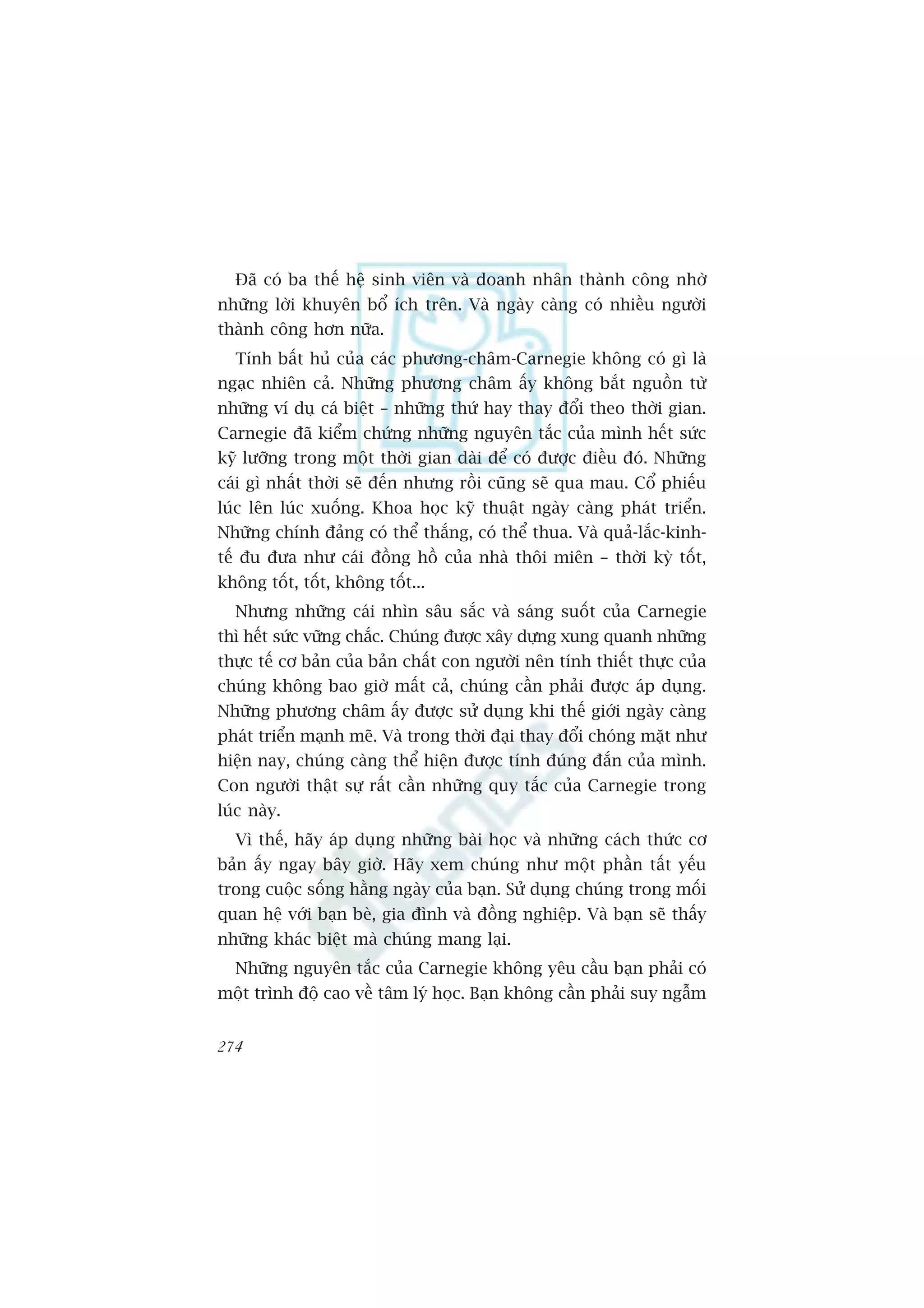 Àaä coá ba thïë hïå sinh viïn vaâ doanh nhên thaânh cöng nhúâ
nhûäng lúâi khuyïn böí ñch trïn. Vaâ ngaây caâng coá nhiïìu ngûúâi
thaânh cöng hún nûäa.
  Tñnh bêët huã cuãa caác phûúng-chêm-Carnegie khöng coá gò laâ
ngaåc nhiïn caã. Nhûäng phûúng chêm êëy khöng bùæt nguöìn tûâ
nhûäng vñ duå caá biïåt – nhûäng thûá hay thay àöíi theo thúâi gian.
Carnegie àaä kiïím chûáng nhûäng nguyïn tùæc cuãa mònh hïët sûác
kyä lûúäng trong möåt thúâi gian daâi àïí coá àûúåc àiïìu àoá. Nhûäng
caái gò nhêët thúâi seä àïën nhûng röìi cuäng seä qua mau. Cöí phiïëu
luác lïn luác xuöëng. Khoa hoåc kyä thuêåt ngaây caâng phaát triïín.
Nhûäng chñnh àaãng coá thïí thùæng, coá thïí thua. Vaâ quaã-lùæc-kinh-
tïë àu àûa nhû caái àöìng höì cuãa nhaâ thöi miïn – thúâi kyâ töët,
khöng töët, töët, khöng töët...
  Nhûng nhûäng caái nhòn sêu sùæc vaâ saáng suöët cuãa Carnegie
thò hïët sûác vûäng chùæc. Chuáng àûúåc xêy dûång xung quanh nhûäng
thûåc tïë cú baãn cuãa baãn chêët con ngûúâi nïn tñnh thiïët thûåc cuãa
chuáng khöng bao giúâ mêët caã, chuáng cêìn phaãi àûúåc aáp duång.
Nhûäng phûúng chêm êëy àûúåc sûã duång khi thïë giúái ngaây caâng
phaát triïín maånh meä. Vaâ trong thúâi àaåi thay àöíi choáng mùåt nhû
hiïån nay, chuáng caâng thïí hiïån àûúåc tñnh àuáng àùæn cuãa mònh.
Con ngûúâi thêåt sûå rêët cêìn nhûäng quy tùæc cuãa Carnegie trong
luác naây.
  Vò thïë, haäy aáp duång nhûäng baâi hoåc vaâ nhûäng caách thûác cú
baãn êëy ngay bêy giúâ. Haäy xem chuáng nhû möåt phêìn têët yïëu
trong cuöåc söëng hùçng ngaây cuãa baån. Sûã duång chuáng trong möëi
quan hïå vúái baån beâ, gia àònh vaâ àöìng nghiïåp. Vaâ baån seä thêëy
nhûäng khaác biïåt maâ chuáng mang laåi.
  Nhûäng nguyïn tùæc cuãa Carnegie khöng yïu cêìu baån phaãi coá
möåt trònh àöå cao vïì têm lyá hoåc. Baån khöng cêìn phaãi suy ngêîm


274
 