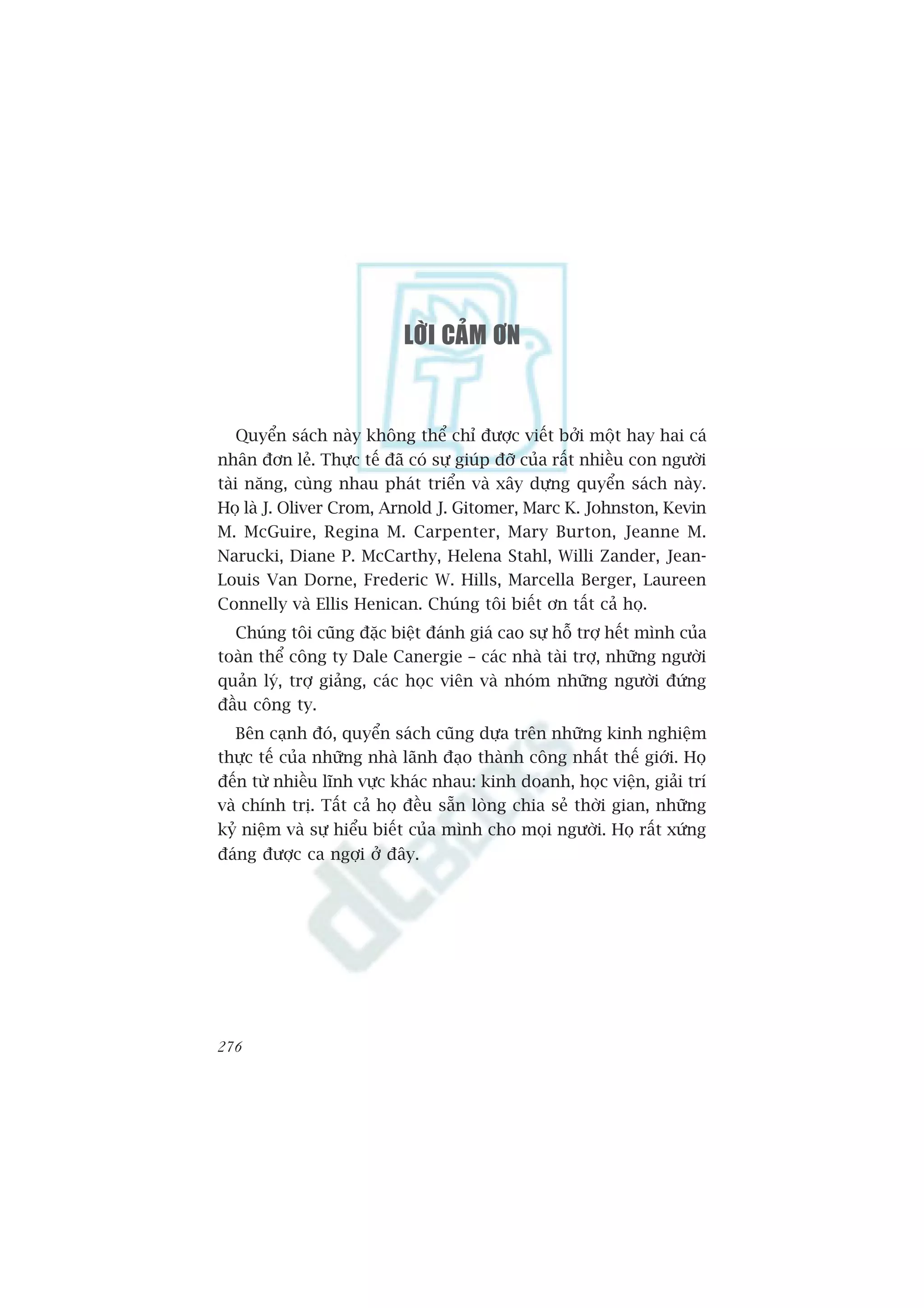 LÔØI CAÛM ÔN


    Quyïín saách naây khöng thïí chó àûúåc viïët búãi möåt hay hai caá
nhên àún leã. Thûåc tïë àaä coá sûå giuáp àúä cuãa rêët nhiïìu con ngûúâi
taâi nùng, cuâng nhau phaát triïín vaâ xêy dûång quyïín saách naây.
Hoå laâ J. Oliver Crom, Arnold J. Gitomer, Marc K. Johnston, Kevin
M. McGuire, Regina M. Carpenter, Mary Burton, Jeanne M.
Narucki, Diane P. McCarthy, Helena Stahl, Willi Zander, Jean-
Louis Van Dorne, Frederic W. Hills, Marcella Berger, Laureen
Connelly vaâ Ellis Henican. Chuáng töi biïët ún têët caã hoå.
  Chuáng töi cuäng àùåc biïåt àaánh giaá cao sûå höî trúå hïët mònh cuãa
toaân thïí cöng ty Dale Canergie – caác nhaâ taâi trúå, nhûäng ngûúâi
quaãn lyá, trúå giaãng, caác hoåc viïn vaâ nhoám nhûäng ngûúâi àûáng
àêìu cöng ty.
   Bïn caånh àoá, quyïín saách cuäng dûåa trïn nhûäng kinh nghiïåm
thûåc tïë cuãa nhûäng nhaâ laänh àaåo thaânh cöng nhêët thïë giúái. Hoå
àïën tûâ nhiïìu lônh vûåc khaác nhau: kinh doanh, hoåc viïån, giaãi trñ
vaâ chñnh trõ. Têët caã hoå àïìu sùén loâng chia seã thúâi gian, nhûäng
kyã niïåm vaâ sûå hiïíu biïët cuãa mònh cho moåi ngûúâi. Hoå rêët xûáng
àaáng àûúåc ca ngúåi úã àêy.




276
 