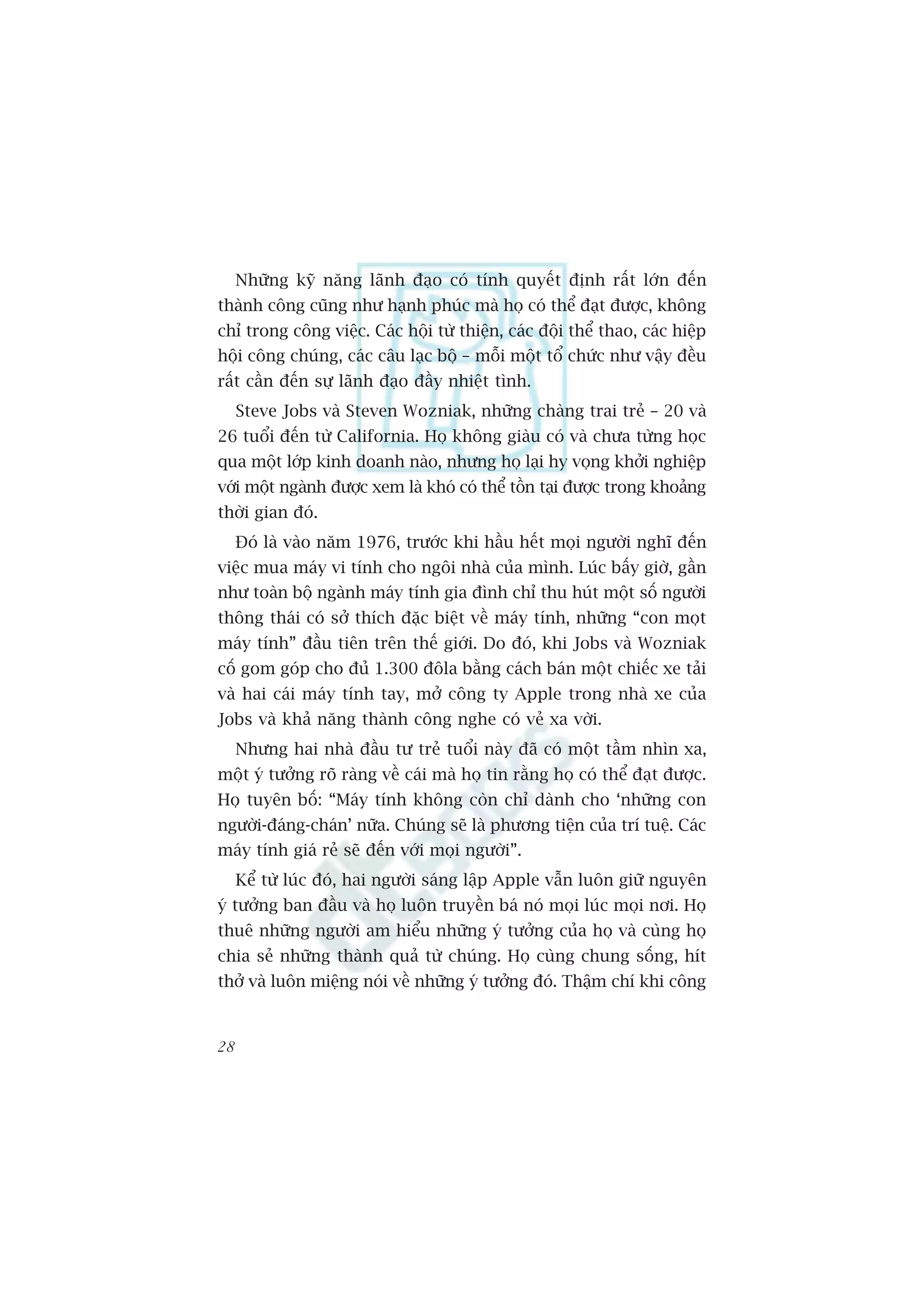 Nhûäng kyä nùng laänh àaåo coá tñnh quyïët àõnh rêët lúán àïën
thaânh cöng cuäng nhû haånh phuác maâ hoå coá thïí àaåt àûúåc, khöng
chó trong cöng viïåc. Caác höåi tûâ thiïån, caác àöåi thïí thao, caác hiïåp
höåi cöng chuáng, caác cêu laåc böå – möîi möåt töí chûác nhû vêåy àïìu
rêët cêìn àïën sûå laänh àaåo àêìy nhiïåt tònh.
     Steve Jobs vaâ Steven Wozniak, nhûäng chaâng trai treã – 20 vaâ
26 tuöíi àïën tûâ California. Hoå khöng giaâu coá vaâ chûa tûâng hoåc
qua möåt lúáp kinh doanh naâo, nhûng hoå laåi hy voång khúãi nghiïåp
vúái möåt ngaânh àûúåc xem laâ khoá coá thïí töìn taåi àûúåc trong khoaãng
thúâi gian àoá.
     Àoá laâ vaâo nùm 1976, trûúác khi hêìu hïët moåi ngûúâi nghô àïën
viïåc mua maáy vi tñnh cho ngöi nhaâ cuãa mònh. Luác bêëy giúâ, gêìn
nhû toaân böå ngaânh maáy tñnh gia àònh chó thu huát möåt söë ngûúâi
thöng thaái coá súã thñch àùåc biïåt vïì maáy tñnh, nhûäng “con moåt
maáy tñnh” àêìu tiïn trïn thïë giúái. Do àoá, khi Jobs vaâ Wozniak
cöë gom goáp cho àuã 1.300 àöla bùçng caách baán möåt chiïëc xe taãi
vaâ hai caái maáy tñnh tay, múã cöng ty Apple trong nhaâ xe cuãa
Jobs vaâ khaã nùng thaânh cöng nghe coá veã xa vúâi.
     Nhûng hai nhaâ àêìu tû treã tuöíi naây àaä coá möåt têìm nhòn xa,
möåt yá tûúãng roä raâng vïì caái maâ hoå tin rùçng hoå coá thïí àaåt àûúåc.
Hoå tuyïn böë: “Maáy tñnh khöng coân chó daânh cho ‘nhûäng con
ngûúâi-àaáng-chaán’ nûäa. Chuáng seä laâ phûúng tiïån cuãa trñ tuïå. Caác
maáy tñnh giaá reã seä àïën vúái moåi ngûúâi”.
     Kïí tûâ luác àoá, hai ngûúâi saáng lêåp Apple vêîn luön giûä nguyïn
yá tûúãng ban àêìu vaâ hoå luön truyïìn baá noá moåi luác moåi núi. Hoå
thuï nhûäng ngûúâi am hiïíu nhûäng yá tûúãng cuãa hoå vaâ cuâng hoå
chia seã nhûäng thaânh quaã tûâ chuáng. Hoå cuâng chung söëng, hñt
thúã vaâ luön miïång noái vïì nhûäng yá tûúãng àoá. Thêåm chñ khi cöng


28
 