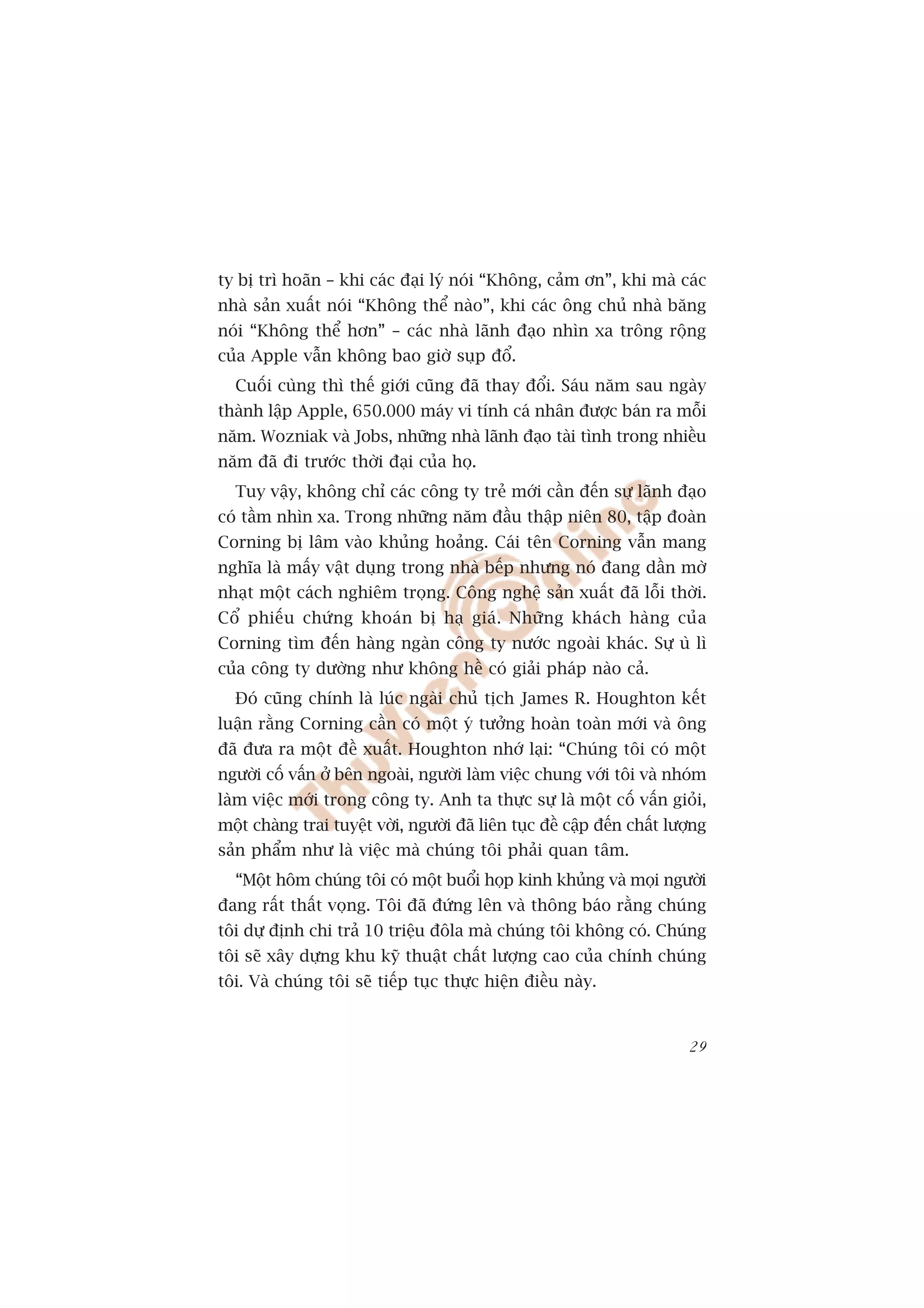 ty bõ trò hoaän – khi caác àaåi lyá noái “Khöng, caãm ún”, khi maâ caác
nhaâ saãn xuêët noái “Khöng thïí naâo”, khi caác öng chuã nhaâ bùng
noái “Khöng thïí hún” – caác nhaâ laänh àaåo nhòn xa tröng röång
cuãa Apple vêîn khöng bao giúâ suåp àöí.
  Cuöëi cuâng thò thïë giúái cuäng àaä thay àöíi. Saáu nùm sau ngaây
thaânh lêåp Apple, 650.000 maáy vi tñnh caá nhên àûúåc baán ra möîi
nùm. Wozniak vaâ Jobs, nhûäng nhaâ laänh àaåo taâi tònh trong nhiïìu
nùm àaä ài trûúác thúâi àaåi cuãa hoå.
  Tuy vêåy, khöng chó caác cöng ty treã múái cêìn àïën sûå laänh àaåo
coá têìm nhòn xa. Trong nhûäng nùm àêìu thêåp niïn 80, têåp àoaân
Corning bõ lêm vaâo khuãng hoaãng. Caái tïn Corning vêîn mang
nghôa laâ mêëy vêåt duång trong nhaâ bïëp nhûng noá àang dêìn múâ
nhaåt möåt caách nghiïm troång. Cöng nghïå saãn xuêët àaä löîi thúâi.
Cöí phiïëu chûáng khoaán bõ haå giaá. Nhûäng khaách haâng cuãa
Corning tòm àïën haâng ngaân cöng ty nûúác ngoaâi khaác. Sûå uâ lò
cuãa cöng ty dûúâng nhû khöng hïì coá giaãi phaáp naâo caã.
  Àoá cuäng chñnh laâ luác ngaâi chuã tõch James R. Houghton kïët
luêån rùçng Corning cêìn coá möåt yá tûúãng hoaân toaân múái vaâ öng
àaä àûa ra möåt àïì xuêët. Houghton nhúá laåi: “Chuáng töi coá möåt
ngûúâi cöë vêën úã bïn ngoaâi, ngûúâi laâm viïåc chung vúái töi vaâ nhoám
laâm viïåc múái trong cöng ty. Anh ta thûåc sûå laâ möåt cöë vêën gioãi,
möåt chaâng trai tuyïåt vúâi, ngûúâi àaä liïn tuåc àïì cêåp àïën chêët lûúång
saãn phêím nhû laâ viïåc maâ chuáng töi phaãi quan têm.
  “Möåt höm chuáng töi coá möåt buöíi hoåp kinh khuãng vaâ moåi ngûúâi
àang rêët thêët voång. Töi àaä àûáng lïn vaâ thöng baáo rùçng chuáng
töi dûå àõnh chi traã 10 triïåu àöla maâ chuáng töi khöng coá. Chuáng
töi seä xêy dûång khu kyä thuêåt chêët lûúång cao cuãa chñnh chuáng
töi. Vaâ chuáng töi seä tiïëp tuåc thûåc hiïån àiïìu naây.


                                                                          29
 