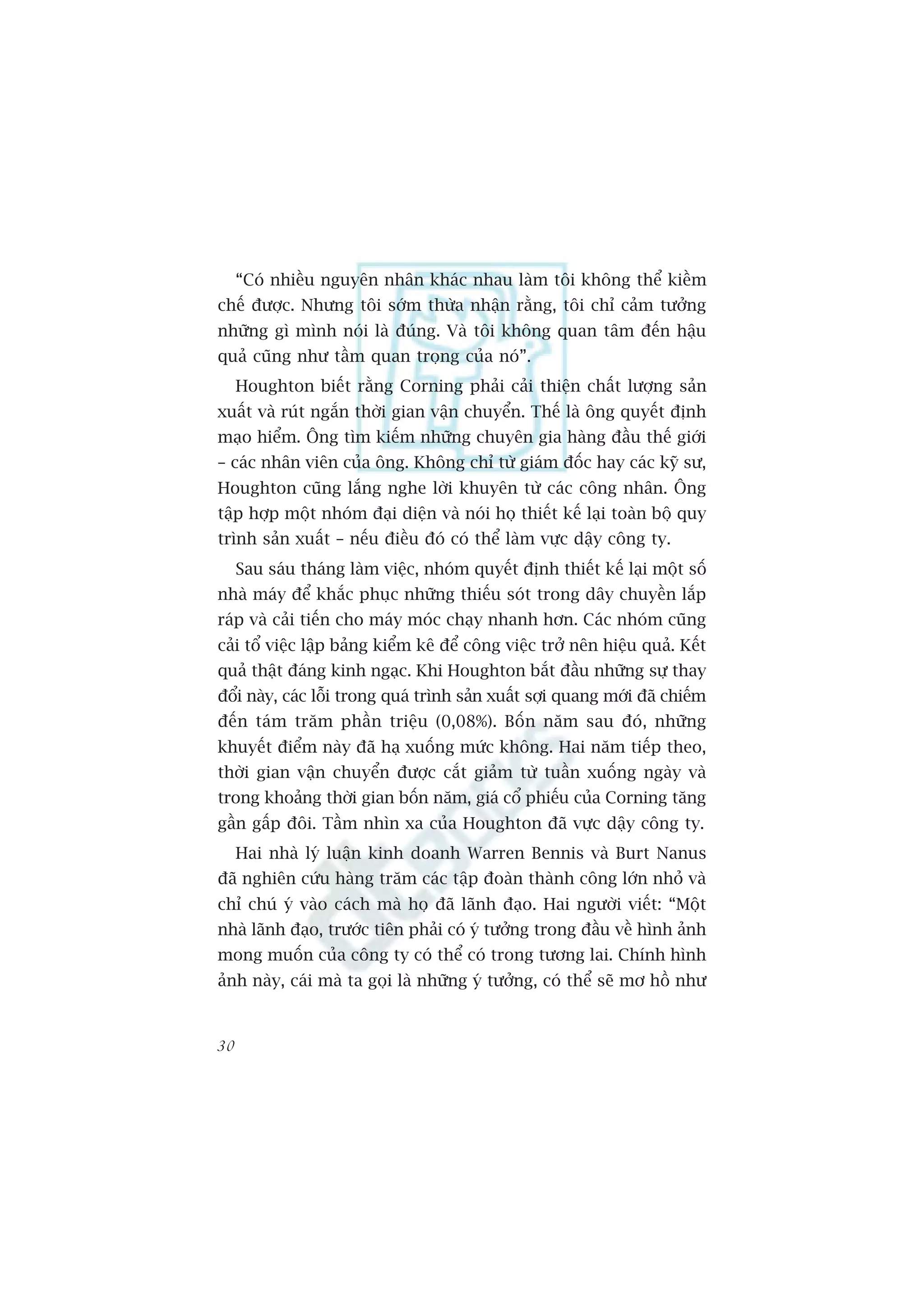 “Coá nhiïìu nguyïn nhên khaác nhau laâm töi khöng thïí kiïìm
chïë àûúåc. Nhûng töi súám thûâa nhêån rùçng, töi chó caãm tûúãng
nhûäng gò mònh noái laâ àuáng. Vaâ töi khöng quan têm àïën hêåu
quaã cuäng nhû têìm quan troång cuãa noá”.
     Houghton biïët rùçng Corning phaãi caãi thiïån chêët lûúång saãn
xuêët vaâ ruát ngùæn thúâi gian vêån chuyïín. Thïë laâ öng quyïët àõnh
maåo hiïím. Öng tòm kiïëm nhûäng chuyïn gia haâng àêìu thïë giúái
– caác nhên viïn cuãa öng. Khöng chó tûâ giaám àöëc hay caác kyä sû,
Houghton cuäng lùæng nghe lúâi khuyïn tûâ caác cöng nhên. Öng
têåp húåp möåt nhoám àaåi diïån vaâ noái hoå thiïët kïë laåi toaân böå quy
trònh saãn xuêët – nïëu àiïìu àoá coá thïí laâm vûåc dêåy cöng ty.
     Sau saáu thaáng laâm viïåc, nhoám quyïët àõnh thiïët kïë laåi möåt söë
nhaâ maáy àïí khùæc phuåc nhûäng thiïëu soát trong dêy chuyïìn lùæp
raáp vaâ caãi tiïën cho maáy moác chaåy nhanh hún. Caác nhoám cuäng
caãi töí viïåc lêåp baãng kiïím kï àïí cöng viïåc trúã nïn hiïåu quaã. Kïët
quaã thêåt àaáng kinh ngaåc. Khi Houghton bùæt àêìu nhûäng sûå thay
àöíi naây, caác löîi trong quaá trònh saãn xuêët súåi quang múái àaä chiïëm
àïën taám trùm phêìn triïåu (0,08%). Böën nùm sau àoá, nhûäng
khuyïët àiïím naây àaä haå xuöëng mûác khöng. Hai nùm tiïëp theo,
thúâi gian vêån chuyïín àûúåc cùæt giaãm tûâ tuêìn xuöëng ngaây vaâ
trong khoaãng thúâi gian böën nùm, giaá cöí phiïëu cuãa Corning tùng
gêìn gêëp àöi. Têìm nhòn xa cuãa Houghton àaä vûåc dêåy cöng ty.
     Hai nhaâ lyá luêån kinh doanh Warren Bennis vaâ Burt Nanus
àaä nghiïn cûáu haâng trùm caác têåp àoaân thaânh cöng lúán nhoã vaâ
chó chuá yá vaâo caách maâ hoå àaä laänh àaåo. Hai ngûúâi viïët: “Möåt
nhaâ laänh àaåo, trûúác tiïn phaãi coá yá tûúãng trong àêìu vïì hònh aãnh
mong muöën cuãa cöng ty coá thïí coá trong tûúng lai. Chñnh hònh
aãnh naây, caái maâ ta goåi laâ nhûäng yá tûúãng, coá thïí seä mú höì nhû


30
 