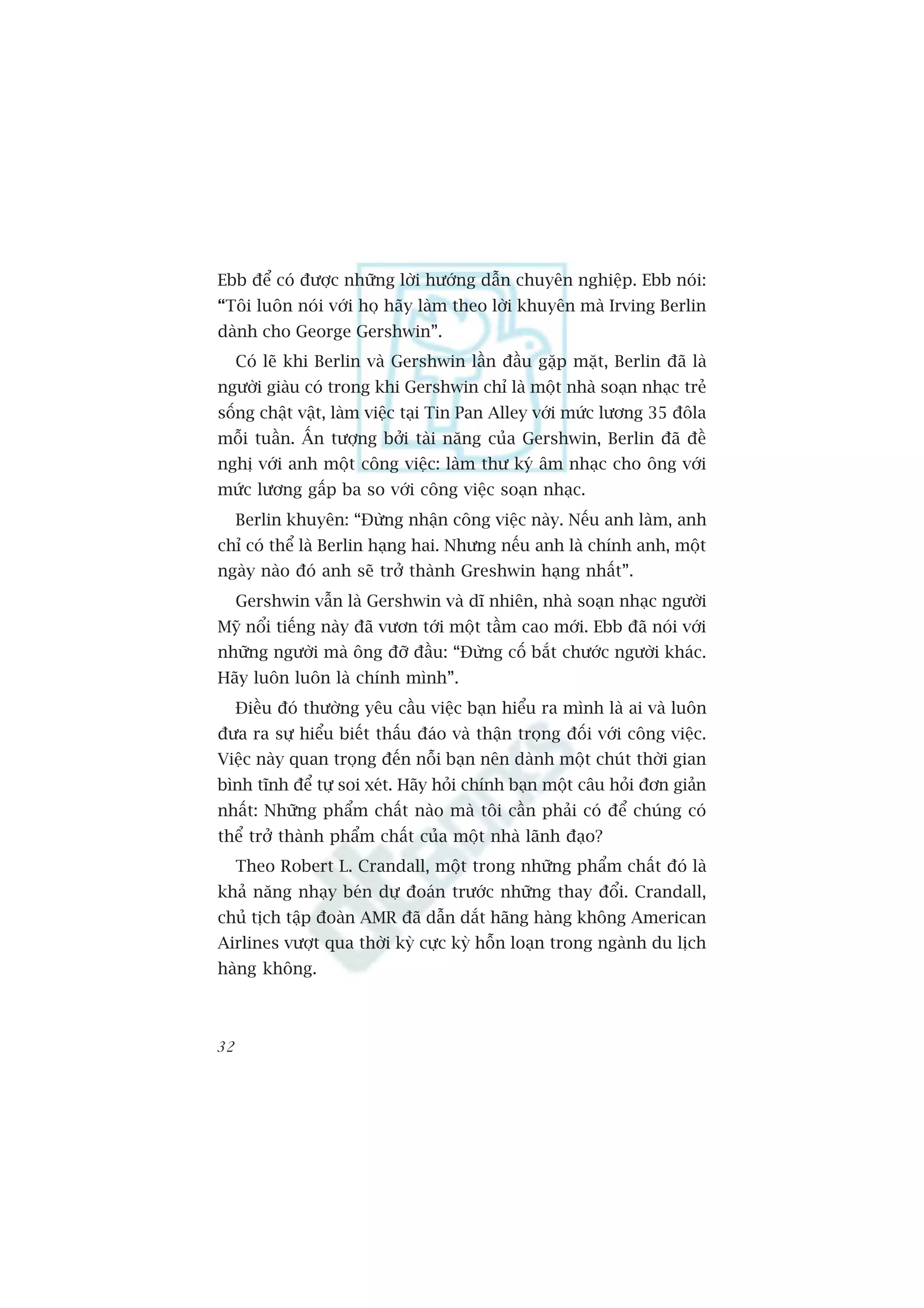 Ebb àïí coá àûúåc nhûäng lúâi hûúáng dêîn chuyïn nghiïåp. Ebb noái:
“Töi luön noái vúái hoå haäy laâm theo lúâi khuyïn maâ Irving Berlin
daânh cho George Gershwin”.
     Coá leä khi Berlin vaâ Gershwin lêìn àêìu gùåp mùåt, Berlin àaä laâ
ngûúâi giaâu coá trong khi Gershwin chó laâ möåt nhaâ soaån nhaåc treã
söëng chêåt vêåt, laâm viïåc taåi Tin Pan Alley vúái mûác lûúng 35 àöla
möîi tuêìn. ÊËn tûúång búãi taâi nùng cuãa Gershwin, Berlin àaä àïì
nghõ vúái anh möåt cöng viïåc: laâm thû kyá êm nhaåc cho öng vúái
mûác lûúng gêëp ba so vúái cöng viïåc soaån nhaåc.
     Berlin khuyïn: “Àûâng nhêån cöng viïåc naây. Nïëu anh laâm, anh
chó coá thïí laâ Berlin haång hai. Nhûng nïëu anh laâ chñnh anh, möåt
ngaây naâo àoá anh seä trúã thaânh Greshwin haång nhêët”.
     Gershwin vêîn laâ Gershwin vaâ dô nhiïn, nhaâ soaån nhaåc ngûúâi
Myä nöíi tiïëng naây àaä vûún túái möåt têìm cao múái. Ebb àaä noái vúái
nhûäng ngûúâi maâ öng àúä àêìu: “Àûâng cöë bùæt chûúác ngûúâi khaác.
Haäy luön luön laâ chñnh mònh”.
     Àiïìu àoá thûúâng yïu cêìu viïåc baån hiïíu ra mònh laâ ai vaâ luön
àûa ra sûå hiïíu biïët thêëu àaáo vaâ thêån troång àöëi vúái cöng viïåc.
Viïåc naây quan troång àïën nöîi baån nïn daânh möåt chuát thúâi gian
bònh tônh àïí tûå soi xeát. Haäy hoãi chñnh baån möåt cêu hoãi àún giaãn
nhêët: Nhûäng phêím chêët naâo maâ töi cêìn phaãi coá àïí chuáng coá
thïí trúã thaânh phêím chêët cuãa möåt nhaâ laänh àaåo?
     Theo Robert L. Crandall, möåt trong nhûäng phêím chêët àoá laâ
khaã nùng nhaåy beán dûå àoaán trûúác nhûäng thay àöíi. Crandall,
chuã tõch têåp àoaân AMR àaä dêîn dùæt haäng haâng khöng American
Airlines vûúåt qua thúâi kyâ cûåc kyâ höîn loaån trong ngaânh du lõch
haâng khöng.



32
 