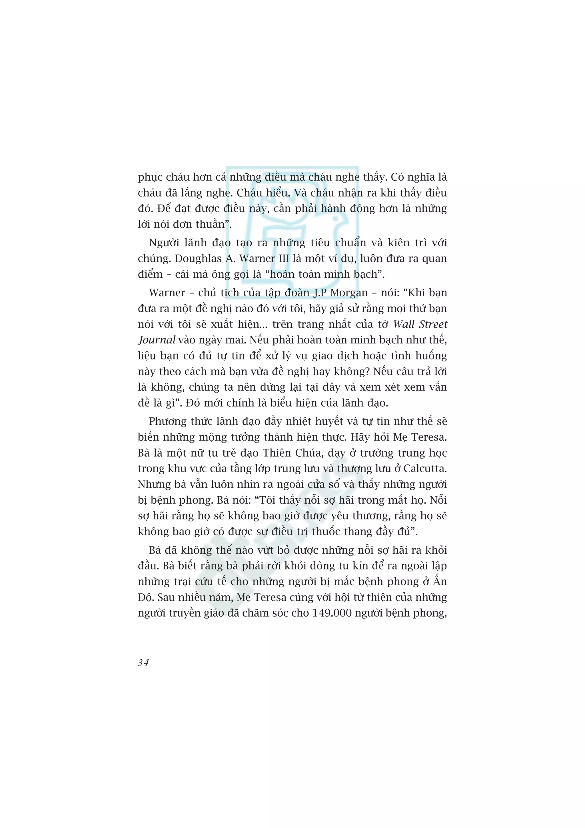 phuåc chaáu hún caã nhûäng àiïìu maâ chaáu nghe thêëy. Coá nghôa laâ
chaáu àaä lùæng nghe. Chaáu hiïíu. Vaâ chaáu nhêån ra khi thêëy àiïìu
àoá. Àïí àaåt àûúåc àiïìu naây, cêìn phaãi haânh àöång hún laâ nhûäng
lúâi noái àún thuêìn”.
     Ngûúâi laänh àaåo taåo ra nhûäng tiïu chuêín vaâ kiïn trò vúái
chuáng. Doughlas A. Warner III laâ möåt vñ duå, luön àûa ra quan
àiïím – caái maâ öng goåi laâ “hoaân toaân minh baåch”.
     Warner – chuã tõch cuãa têåp àoaân J.P Morgan – noái: “Khi baån
àûa ra möåt àïì nghõ naâo àoá vúái töi, haäy giaã sûã rùçng moåi thûá baån
noái vúái töi seä xuêët hiïån... trïn trang nhêët cuãa túâ Wall Street
Journal vaâo ngaây mai. Nïëu phaãi hoaân toaân minh baåch nhû thïë,
liïåu baån coá àuã tûå tin àïí xûã lyá vuå giao dõch hoùåc tònh huöëng
naây theo caách maâ baån vûâa àïì nghõ hay khöng? Nïëu cêu traã lúâi
laâ khöng, chuáng ta nïn dûâng laåi taåi àêy vaâ xem xeát xem vêën
àïì laâ gò”. Àoá múái chñnh laâ biïíu hiïån cuãa laänh àaåo.
     Phûúng thûác laänh àaåo àêìy nhiïåt huyïët vaâ tûå tin nhû thïë seä
biïën nhûäng möång tûúãng thaânh hiïån thûåc. Haäy hoãi Meå Teresa.
Baâ laâ möåt nûä tu treã àaåo Thiïn Chuáa, daåy úã trûúâng trung hoåc
trong khu vûåc cuãa têìng lúáp trung lûu vaâ thûúång lûu úã Calcutta.
Nhûng baâ vêîn luön nhòn ra ngoaâi cûãa söí vaâ thêëy nhûäng ngûúâi
bõ bïånh phong. Baâ noái: “Töi thêëy nöîi súå haäi trong mùæt hoå. Nöîi
súå haäi rùçng hoå seä khöng bao giúâ àûúåc yïu thûúng, rùçng hoå seä
khöng bao giúâ coá àûúåc sûå àiïìu trõ thuöëc thang àêìy àuã”.
     Baâ àaä khöng thïí naâo vûát boã àûúåc nhûäng nöîi súå haäi ra khoãi
àêìu. Baâ biïët rùçng baâ phaãi rúâi khoãi doâng tu kñn àïí ra ngoaâi lêåp
nhûäng traåi cûáu tïë cho nhûäng ngûúâi bõ mùæc bïånh phong úã ÊËn
Àöå. Sau nhiïìu nùm, Meå Teresa cuâng vúái höåi tûâ thiïån cuãa nhûäng
ngûúâi truyïìn giaáo àaä chùm soác cho 149.000 ngûúâi bïånh phong,



34
 
