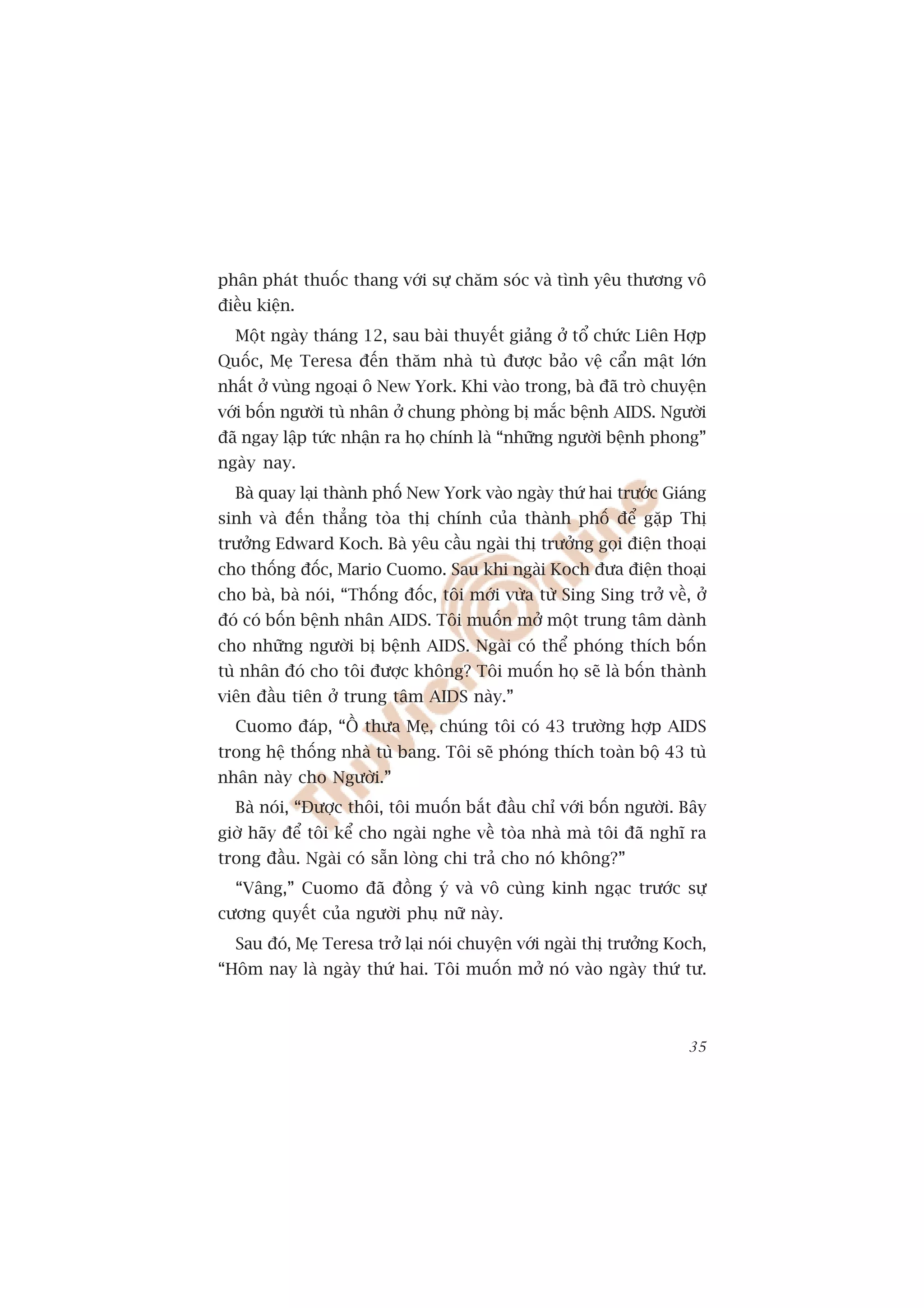 phên phaát thuöëc thang vúái sûå chùm soác vaâ tònh yïu thûúng vö
àiïìu kiïån.
  Möåt ngaây thaáng 12, sau baâi thuyïët giaãng úã töí chûác Liïn Húåp
Quöëc, Meå Teresa àïën thùm nhaâ tuâ àûúåc baão vïå cêín mêåt lúán
nhêët úã vuâng ngoaåi ö New York. Khi vaâo trong, baâ àaä troâ chuyïån
vúái böën ngûúâi tuâ nhên úã chung phoâng bõ mùæc bïånh AIDS. Ngûúâi
àaä ngay lêåp tûác nhêån ra hoå chñnh laâ “nhûäng ngûúâi bïånh phong”
ngaây nay.
  Baâ quay laåi thaânh phöë New York vaâo ngaây thûá hai trûúác Giaáng
sinh vaâ àïën thùèng toâa thõ chñnh cuãa thaânh phöë àïí gùåp Thõ
trûúãng Edward Koch. Baâ yïu cêìu ngaâi thõ trûúãng goåi àiïån thoaåi
cho thöëng àöëc, Mario Cuomo. Sau khi ngaâi Koch àûa àiïån thoaåi
cho baâ, baâ noái, “Thöëng àöëc, töi múái vûâa tûâ Sing Sing trúã vïì, úã
àoá coá böën bïånh nhên AIDS. Töi muöën múã möåt trung têm daânh
cho nhûäng ngûúâi bõ bïånh AIDS. Ngaâi coá thïí phoáng thñch böën
tuâ nhên àoá cho töi àûúåc khöng? Töi muöën hoå seä laâ böën thaânh
viïn àêìu tiïn úã trung têm AIDS naây.”
  Cuomo àaáp, “ÖÌ thûa Meå, chuáng töi coá 43 trûúâng húåp AIDS
trong hïå thöëng nhaâ tuâ bang. Töi seä phoáng thñch toaân böå 43 tuâ
nhên naây cho Ngûúâi.”
  Baâ noái, “Àûúåc thöi, töi muöën bùæt àêìu chó vúái böën ngûúâi. Bêy
giúâ haäy àïí töi kïí cho ngaâi nghe vïì toâa nhaâ maâ töi àaä nghô ra
trong àêìu. Ngaâi coá sùén loâng chi traã cho noá khöng?”
  “Vêng,” Cuomo àaä àöìng yá vaâ vö cuâng kinh ngaåc trûúác sûå
cûúng quyïët cuãa ngûúâi phuå nûä naây.
  Sau àoá, Meå Teresa trúã laåi noái chuyïån vúái ngaâi thõ trûúãng Koch,
“Höm nay laâ ngaây thûá hai. Töi muöën múã noá vaâo ngaây thûá tû.



                                                                      35
 